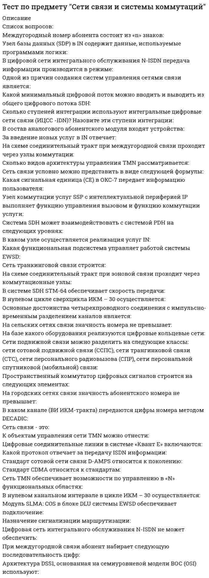     
          Описание
          Ответы на все встречающиеся теоретические вопросы теста (без задач). Полный список вопросов в демо-файле.Список вопросов:Занятие – это… Предмет Теории телетрафика – …Основоположник Теории телетрафика – …Вызов – это ...Что позволяет определить формула первого распределения Эрланга?Какой поток называется простейшим?Чем определяется телефонная нагрузка?В сервис-центре оператора связи один дежурный обслужил за час 20 клиентов, потратив на осблуживание по 120с на каждого, а второй обслужил 2 клиента, потратив по 20 минут на каждого. Кто из них обработал большую нагрузку?Каковы соотношения Рн, Рв, Рt, Рv в полнодоступном пучке, обслуживающем вызовы простейшего потока?Приведенная формула р=Ev(y) является компактной формой записи ...Укажите формулу первого распределения Эрланга.Какие показатели используются для количественной оценки качества обслуживания систем с ожиданием?Выберите математическую модель системы с ожиданием, обслуживающую простейший поток вызовов.Что обозначает запись М/М/V?Что показывает формула: Yi=ai*Ni?Что такое ЧНН?Определите интенсивность поступающей нагрузки, создаваемой 256 абонентами, если УАН равна 0,03 Эрл.В каких единицах измеряется интенсивность телефонной нагрузки?Какие показатели используются для количественной оценки качества обслуживания систем с явными потерями?Каковы соотношения Рн, Рв, Рt, Рv в полнодоступном пучке, обслуживающем вызовы примитивного потока?Назовите основные характеристики качества обслуживания в системе с ожиданием.Что означает  понятие «поток с последействием»?Что называется системой с ожиданием?Занятие характеризуется …Дайте определение понятия «ординарность потока».Как оценивается пропускная способность пучка линий?По каким признакам  различают категории источников нагрузки?Какой поток называется детерминированным?Чем может быть определен (задан) детерминированный поток?Что означает  понятие «стационарность потока»?                                               Определите, при каком значении k  имеет место наибольшее значение вероятности  ,  если   λt = 9?Определите, при каком значении k  имеет место наибольшее значение вероятности  ,  если   λt = 3,5?Интенсивность обслуженной нагрузки, выраженная в Эрлангах, количественно равна …Что определяет параметр потока  вызовов?Выберите формулу УАН. Каково влияние величины потерь на пропускную способность полнодоступных пучков линий  при  V= const?Как влияет емкость полнодоступного пучка на пропускную способность этого пучка при Р=const?Какие типы задач могут решаться с использованием таблиц, составленных на основе 1-й формулы Эрланга? Что определяет интенсивность потока вызовов?Что учитывает коэффициент α в формуле?По какой из приведенных формул можно определить интенсивность поступающей нагрузки?Каково назначение формулы  Колмогорова-Чепмена?В полнодоступном пучке из V=20 линий в среднем занято W=10 линий. Определить  величину пропущенной нагрузки, если потери по вызовам составляют 0.001.Какой поток называют примитивным?Что позволяет определить первая формула Эрланга?Чем может быть определен (задан) случайный поток вызовов? и др.  
            
            
            Тест по предмету "Теория телетрафика"Тест по предмету "ТЭ и управление телеком сетями и системами"Тест по предмету "Электроника"Тест по предмету Бухгалтерский (управленческий) учет с ответамиТЕСТ ПО ПРЕДМЕТУ ЭКОНОМЕТРИКА С ОТВЕТАМИТест по Психологии власти ответы СИНЕРГИЯ [МФПУ] - 97/100Тест по работе в программе MS Office Excelтест по микроэкономике. СинергияТест по микроэкономике (Синергия)Тест по оценки стоимости имуществаТест по педагогикеТест по правоведениюТест по предмету "Многоканальные цифровые системы"Тест по предмету "Оптические транспортные сети"
