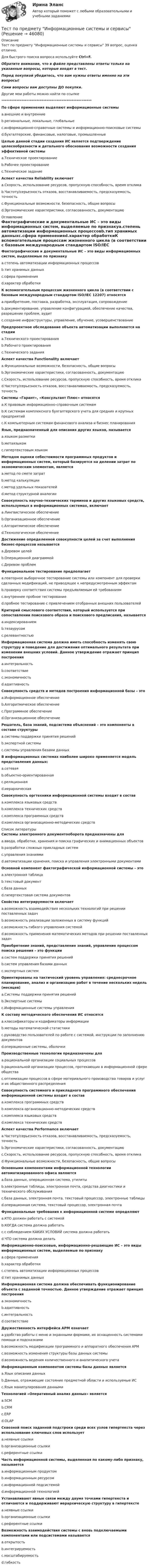      
            Описание
            Тест по предмету Информационные системы и сервисы 39 вопрос, оценка отлично.Для быстрого поиска вопроса используйте Ctrl+F.Обратите внимание, что в файле представлены ответы только на указанные вопросы, которые входят в тест.Перед покупкой убедитесь, что вам нужны ответы именно на эти вопросы!Сами вопросы вам доступны ДО покупки.Другие мои работы можно найти по ссылке ******************************************************По сфере применения выделяют информационные системыa.внешние и внутренниеb.региональные, локальные, глобальныеc.информационно-справочные системы и информационно-поисковые системыd.бухгалтерские, финансовые, налоговые, промышленныеЦелью данной стадии создания ИС является подтверждение целесообразности и детального обоснования возможности создания эффективной системыa.Техническое проектированиеb.Рабочее проектированиеc.Техническое заданиеАспект качества Reliability включаетa.Скорость, использование ресурсов, пропускную способность, время откликаb.Частоту/серьезность отказов, восстанавливаемость, предсказуемость, точностьc.Функциональные возможности, безопасность, общие вопросыd.Эргономические характеристики, согласованность, документацию 
            Оглавление
            Фактографические и документальные ИС – это виды информационных систем, выделяемые по признакуa.степень автоматизации информационных процессовb.тип хранимых данныхc.сфера примененияd.характер обработкиК вспомогательным процессам жизненного цикла (в соответствии с базовым международным стандартом ISO/IEC 12207) относятсяa.приобретение, поставка, разработка, эксплуатация, сопровождениеb.документирование, управление конфигурацией, обеспечение качества, разрешение проблем, аудитc.создание инфраструктуры, управление, обучение, усовершенствованиеПредпроектное обследование объекта автоматизации выполняется на стадииa.Технического проектированияb.Рабочего проектированияc.Технического заданияАспект качества Functionality включаетa.Функциональные возможности, безопасность, общие вопросыb.Эргономические характеристики, согласованность, документациюc.Скорость, использование ресурсов, пропускную способность, время откликаd.Частоту/серьезность отказов, восстанавливаемость, предсказуемость, точностьСистемы «Гарант», «Консультант Плюс» относятсяa.К правовым информационно-справочным системамb.К системам комплексного бухгалтерского учета для средних и крупных предприятийc.К компьютерным системам финансового анализа и бизнес планированияЯзык, предназначенный для описания других языков, называетсяa.языком разметкиb.метаязыкомc.гипертекстовым языкомМетодом оценки себестоимости программных продуктов и информационных систем, который базируется на делении затрат по экономическим элементам, являетсяa.метод по смете затратb.метод калькуляцииc.метод удельных показателейd.метод структурной аналогииСовокупность научно-технических терминов и других языковых средств, используемых в информационных системах, включаетa.Лингвистическое обеспечениеb.Организационное обеспечениеc.Алгоритмическое обеспечениеd.Технологическое обеспечениеДостижение определенной совокупности целей за счет выполнения бизнес-процессов называетсяa.Деревом целейb.Операционной диаграммойc.Деревом проблемФункциональное тестирование предполагаетa.повторное выборочное тестирование системы или компонент для проверки сделанных модификаций, не приводящее к непредусмотренным эффектамb.проверку соответствия системы предъявляемым ей требованиямc.внутреннее пробное тестированиеd.пробное тестирование с привлечением отобранных внешних пользователейКритерий смыслового соответствия, который используется при сопоставлении поискового образа и поискового предписания, называетсяa.индексированиемb.тезаурусомc.релевантностьюИнформационная система должна иметь способность изменять свою структуру и поведение для достижения оптимального результата при изменении внешних условий. Данное утверждение отражает принцип построенияa.интегральностьb.соответствиеc.экономичностьd.адаптивностьСовокупность средств и методов построения информационной базы – этоa.Информационное обеспечениеb.Алгоритмическое обеспечениеc.Программное обеспечениеd.Организационное обеспечениеРешатель, база знаний, подсистема объяснений – это компоненты в составе структурыa.системы поддержки принятия решенийb.экспертной системыc.системы управления базами данныхВ информационных системах наиболее широко применяется модель представления данных:a.сетеваяb.объектно-ориентированнаяc.реляционнаяd.иерархическаяCовокупность оргтехники информационной системы входит в составa.комплекса языковых средствb.комплекса технических средствc.комплекса программных средствd.комплекса организационно-методических средств 
            Список литературы
            Системы электронного документооборота предназначены дляa.ввода, обработки, хранения и поиска графических и анимационных объектовb.разработки сложных прикладных системc.управления знаниямиd.автоматизации хранения, поиска и управления электронными документамиОсновной компонент фактографической информационной системы – этоa.электронная таблицаb.текстовый документc.база данныхd.гипертекстовая система документовСвойство интегрируемости включаетa.возможность взаимодействия нескольких технологий при решении поставленных задачb.возможность реализации заложенных в систему функцийc.возможность гибкого управления системойd.возможность применения математических методов при решении поставленных задачПриобретение знаний, представление знаний, управление процессом поиска решения – это функцииa.систем поддержки принятия решенийb.систем управления базами данныхc.экспертных системОриентированы на тактический уровень управления: среднесрочное планирование, анализ и организацию работ в течение нескольких недель (месяцев)a.Системы поддержки принятия решенийb.Экспертные системыc.Информационные системы управленияК составу методического обеспечения ИС относятсяa.классификаторы и кодификаторы информацииb.методы математической статистикиc.руководство пользователей по работе с системой, инструкции по заполнению документовd.операционные системы, оболочкиПроизводственные технологии предназначены дляa.рациональной организации социальных процессовb.рациональной организации процессов, протекающих в информационной сфере обществаc.оптимизации процессов в сфере материального производства товаров и услуг и их общественного распределенияCовокупность системного и прикладного программного обеспечения информационной системы входит в составa.комплекса программных средствb.комплекса организационно-методических средствc.комплекса языковых средствd.комплекса технических средствАспект качества Performance включаетa.Частоту/серьезность отказов, восстанавливаемость, предсказуемость, точностьb.Эргономические характеристики, согласованность, документациюc.Скорость, использование ресурсов, пропускную способность, время откликаd.Функциональные возможности, безопасность, общие вопросыОсновными компонентами информационной технологии автоматизированного офиса являютсяa.база данных, операционная система, утилитыb.электронные таблицы, электронная почта, средства диагностики и технического обслуживанияc.база данных, электронная почта, текстовый процессор, электронные таблицыd.операционная система, текстовый процессор, электронная почтаФункциональные требования к информационной системе определяютa.КТО должен работать с системойb.КОГДА система должна работатьc.с соблюдением КАКИХ УСЛОВИЙ система должна работатьd.ЧТО система должна делатьИнформационно-поисковые, информационно-решающие ИС – это виды информационных систем, выделяемые по признакуa.сфера примененияb.характер обработкиc.степень автоматизации информационных процессовd.тип хранимых данныхИнформационная система должна обеспечивать функционирование объекта с заданной точностью. Данное утверждение отражает принцип построенияa.экономичностьb.адаптивностьc.интегральностьd.соответствиеДружественность интерфейса АРМ означаетa.удобство работы с меню и экранными формами, их оснащенность системами помощи и подсказкамиb.возможность модификации программного и аппаратного обеспечения АРМc.возможность изменения структуры базы данных системыd.возможность ведения количественного и аналитического учетаИнформационным компонентом системы базы данных являетсяa.Язык описания данныхb.Данные, отражающие состояние предметной области и используемые ИСc.Язык манипулирования даннымиТехнологией «Оперативный анализ данных» являетсяa.SCMb.CRMc.ERPd.OLAPСквозной поиск заданной подстроки среди всех узлов гипертекста через использование ключевых слов используетa.неявные ссылкиb.организационные ссылкиc.референтные ссылкиЧасть информационной системы, выделенная по какому-либо признаку, называетсяa.информационным продуктомb.информационным ресурсомc.информационной подсистемойd.информационной технологиейУстанавливают явные связи между двумя точками гипертекста и отличаются и поддерживают иерархическую структуру в гипертекстеa.неявные ссылкиb.организационные ссылкиc.референтные ссылкиВозможность взаимодействия системы с вновь подключаемыми компонентами или подсистемами называетсяa.открытостьb.интегрируемостьc.масштабируемостьd.гибкость
            
            
            Тест по правоведению 1 тема (СибУПК) 10 вопросов с ответами (100%)Тест по предмету Информационные системы и сервисыТест по предмету «Основы криминалистики» тест по предмету Основы управления знаниямиТест по предмету Оценка недвижимости с ответамитест по прикладной информатикеТест по противодействию коррупцииТест по общей части УК 11 тем с ответами (подробнее в демо файле)Тест по обществознанию на тему Политика с ответамиТест по обществознанию, тема Мораль с ответамиТест по охране труда c ответамиТест по политологииТест по политологииТест по политологии