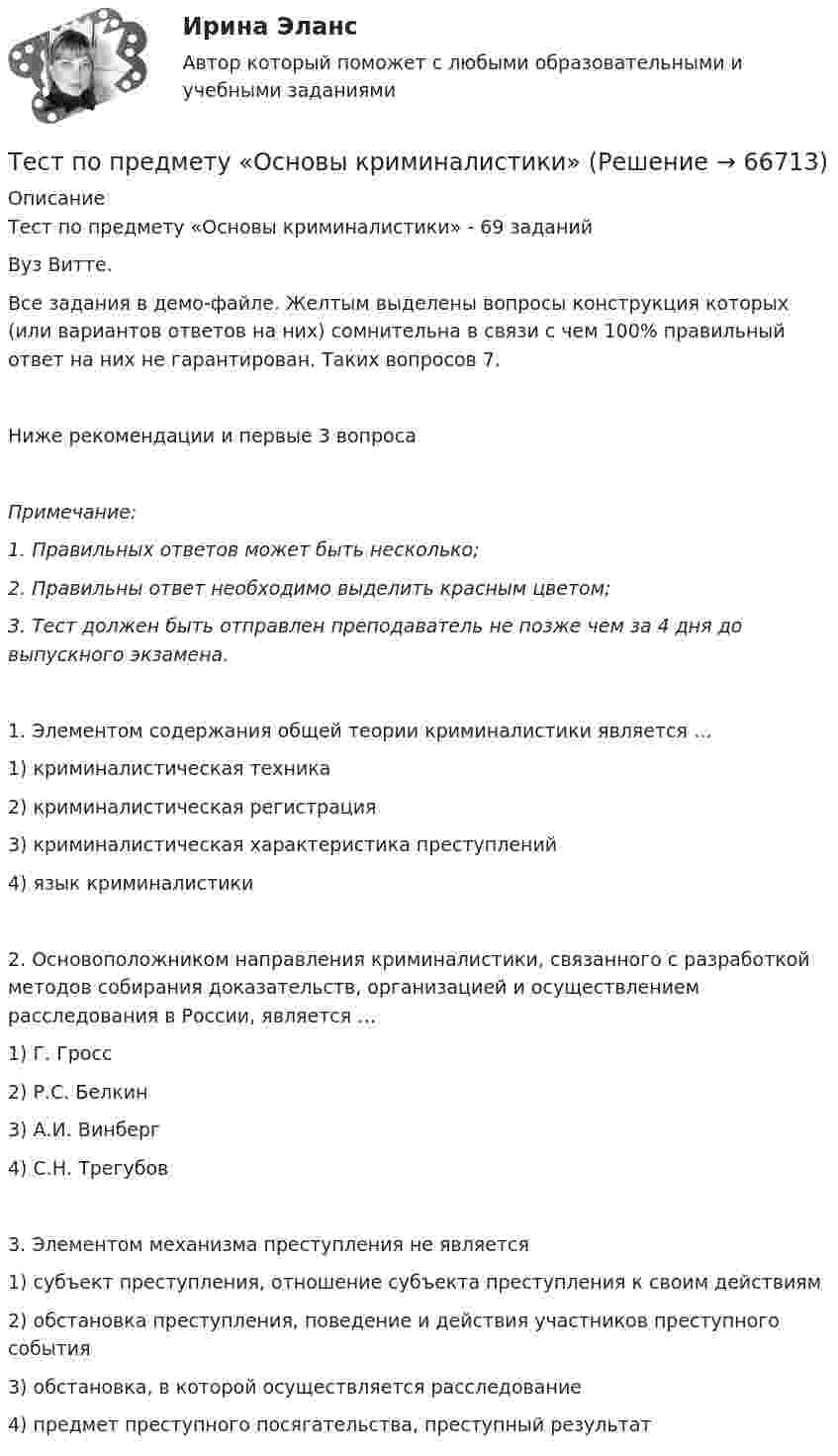     
            Описание
            Тест по предмету «Основы криминалистики» - 69 заданийВуз Витте.Все задания в демо-файле. Желтым выделены вопросы  конструкция которых (или вариантов ответов на них) сомнительна в связи с чем 100% правильный ответ на них не гарантирован. Таких вопросов 7. Ниже рекомендации и первые 3 вопросаПримечание: 1.      Правильных ответов может быть несколько; 2.      Правильны ответ необходимо выделить красным цветом;3.      Тест должен быть отправлен преподаватель не позже чем за 4 дня до выпускного экзамена.1. Элементом содержания общей теории криминалистики является …1) криминалистическая техника2) криминалистическая регистрация3) криминалистическая характеристика преступлений4) язык криминалистики2. Основоположником направления криминалистики, связанного с разработкой методов собирания доказательств, организацией и осуществлением расследования в России, является …1) Г. Гросс2) Р.С. Белкин3) А.И. Винберг4) С.Н. Трегубов3. Элементом механизма преступления не является1) субъект преступления, отношение субъекта преступления к своим действиям2) обстановка преступления, поведение и действия участников преступного события3) обстановка, в которой осуществляется расследование4) предмет преступного посягательства, преступный результат   
            
            
            Тест по предмету Информационные системы и сервисыТест по предмету «Основы криминалистики» тест по предмету Основы управления знаниямиТест по предмету Оценка недвижимости с ответамитест по прикладной информатикеТест по противодействию коррупциитест по Психологии  Тест по обществознанию на тему Политика с ответамиТест по обществознанию, тема Мораль с ответамиТест по охране труда c ответамиТест по политологииТест по политологииТест по политологииТЕСТ ПО ПОЛИТОЛОГИИ (с ответами) 40 вопросов 85%