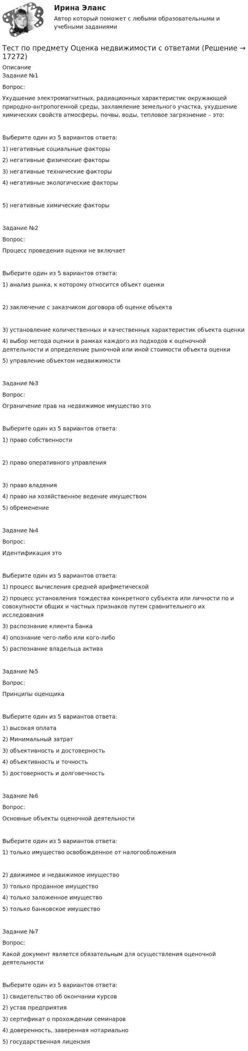      
          Описание
          Задание №1Вопрос:Ухудшение электромагнитных, радиационных характеристик окружающей природно-антропогенной среды, захламление земельного участка, ухудшение химических свойств атмосферы, почвы, воды, тепловое загрязнение – это:Выберите один из 5 вариантов ответа:1) негативные социальные факторы2) негативные физические факторы3) негативные технические факторы4) негативные экологические факторы5) негативные химические факторыЗадание №2Вопрос:Процесс проведения оценки не включаетВыберите один из 5 вариантов ответа:1) анализ рынка, к которому относится объект оценки2) заключение с заказчиком договора об оценке объекта3) установление количественных и качественных характеристик объекта оценки4) выбор метода оценки в рамках каждого из подходов к оценочной деятельности и определение рыночной или иной стоимости объекта оценки5) управление объектом недвижимостиЗадание №3Вопрос:Ограничение прав на недвижимое имущество этоВыберите один из 5 вариантов ответа:1) право собственности2) право оперативного управления3) право владения4) право на хозяйственное ведение имуществом5) обременениеЗадание №4Вопрос:Идентификация этоВыберите один из 5 вариантов ответа:1) процесс вычисления средней арифметической2) процесс установления тождества конкретного субъекта или личности по и совокупности общих и частных признаков путем сравнительного их исследования3) распознание клиента банка4) опознание чего-либо или кого-либо5) распознание владельца активаЗадание №5Вопрос:Принципы оценщикаВыберите один из 5 вариантов ответа:1) высокая оплата2) Минимальный затрат3) объективность и достоверность4) объективность и точность5) достоверность и долговечностьЗадание №6Вопрос:Основные объекты оценочной деятельностиВыберите один из 5 вариантов ответа:1) только имущество освобожденное от налогообложения2) движимое и недвижимое имущество3) только проданное имущество4) только заложенное имущество5) только банковское имуществоЗадание №7Вопрос:Какой документ является обязательным для осуществления оценочной деятельностиВыберите один из 5 вариантов ответа:1) свидетельство об окончании курсов2) устав предприятия3) сертификат о прохождении семинаров4) доверенность, заверенная нотариально5) государственная лицензия  
            
            
            тест по предмету Основы управления знаниямиТест по предмету Оценка недвижимости с ответамитест по прикладной информатикеТест по противодействию коррупциитест по Психологии  Тест по ПсихологииТест по ПсихологииТест по охране труда c ответамиТест по политологииТест по политологииТест по политологииТЕСТ ПО ПОЛИТОЛОГИИ (с ответами) 40 вопросов 85%Тест по правоведению 1 тема (СибУПК) 10 вопросов с ответами (100%)Тест по предмету Информационные системы и сервисы