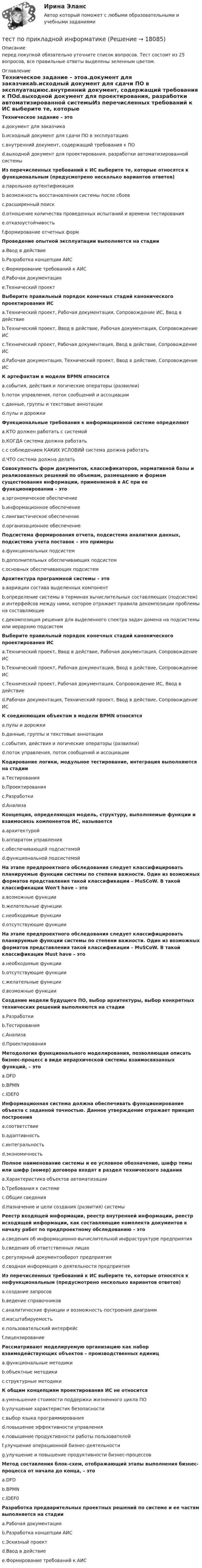     
          Описание
          перед покупкой обязательно уточните список вопросов. Тест состоит из 25 вопросов, все правильные ответы выделены зеленным цветом. 
          Оглавление
          Техническое задание – этоa.документ для заказчикаb.исходный документ для сдачи ПО в эксплуатациюc.внутренний документ, содержащий требования к ПОd.выходной документ для проектирования, разработки автоматизированной системыИз перечисленных требований к ИС выберите те, которые относятся к функциональным (предусмотрено несколько вариантов ответов)a.парольная аутентификацияb.возможность восстановления системы после сбоевc.расширенный поискd.отношение количества проведенных испытаний и времени тестированияe.отказоустойчивостьf.формирование отчетных формПроведение опытной эксплуатации выполняется на стадииa.Ввод в действиеb.Разработка концепции АИСc.Формирование требований к АИСd.Рабочая документацияe.Технический проектВыберите правильный порядок конечных стадий канонического проектирования ИСa.Технический проект, Рабочая документация, Сопровождение ИС, Ввод в действиеb.Технический проект, Ввод в действие, Рабочая документация, Сопровождение ИСc.Технический проект, Рабочая документация, Ввод в действие, Сопровождение ИСd.Рабочая документация, Технический проект, Ввод в действие, Сопровождение ИСК артефактам в модели BPMN относятсяa.события, действия и логические операторы (развилки)b.поток управления, поток сообщений и ассоциацииc.данные, группы и текстовые аннотацииd.пулы и дорожкиФункциональные требования к информационной системе определяютa.КТО должен работать с системойb.КОГДА система должна работатьc.с соблюдением КАКИХ УСЛОВИЙ система должна работатьd.ЧТО система должна делатьСовокупность форм документов, классификаторов, нормативной базы и реализованных решений по объемам, размещению и формам существования информации, применяемой в АС при ее функционировании – этоa.эргономическое обеспечениеb.информационное обеспечениеc.лингвистическое обеспечениеd.организационное обеспечениеПодсистема формирования отчета, подсистема аналитики данных, подсистема учета поставок – это примерыa.функциональных подсистемb.дополнительных обеспечивающих подсистемc.основных обеспечивающих подсистемАрхитектура программной системы – этоa.вариации состава выделенных компонентb.определение системы в терминах вычислительных составляющих (подсистем) и интерфейсов между ними, которое отражает правила декомпозиции проблемы на составляющиеc.декомпозиция решения для выделенного спектра задач домена на подсистемы или иерархию подсистемВыберите правильный порядок конечных стадий канонического проектирования ИСa.Технический проект, Ввод в действие, Рабочая документация, Сопровождение ИСb.Технический проект, Рабочая документация, Ввод в действие, Сопровождение ИСc.Технический проект, Рабочая документация, Сопровождение ИС, Ввод в действиеd.Рабочая документация, Технический проект, Ввод в действие, Сопровождение ИСК соединяющим объектам в модели BPMN относятсяa.пулы и дорожкиb.данные, группы и текстовые аннотацииc.события, действия и логические операторы (развилки)d.поток управления, поток сообщений и ассоциацииКодирование логики, модульное тестирование, интеграция выполняются на стадииa.Тестированияb.Проектированияc.Разработкиd.АнализаКонцепция, определяющая модель, структуру, выполняемые функции и взаимосвязь компонентов ИС, называетсяa.архитектуройb.аппаратом управленияc.обеспечивающей подсистемойd.функциональной подсистемойНа этапе предпроектного обследования следует классифицировать планируемые функции системы по степени важности. Один из возможных форматов представления такой классификации – MuSCoW. В такой классификации Won't have – этоa.возможные функцииb.желательные функцииc.необходимые функцииd.отсутствующие функцииНа этапе предпроектного обследования следует классифицировать планируемые функции системы по степени важности. Один из возможных форматов представления такой классификации – MuSCoW. В такой классификации Must have – этоa.необходимые функцииb.отсутствующие функцииc.желательные функцииd.возможные функцииСоздание модели будущего ПО, выбор архитектуры, выбор конкретных технических решений выполняются на стадииa.Разработкиb.Тестированияc.Анализаd.ПроектированияМетодология функционального моделирования, позволяющая описать бизнес-процесс в виде иерархической системы взаимосвязанных функций, – этоa.DFDb.BPMNc.IDEF0Информационная система должна обеспечивать функционирование объекта с заданной точностью. Данное утверждение отражает принцип построенияa.соответствиеb.адаптивностьc.интегральностьd.экономичностьПолное наименование системы и ее условное обозначение, шифр темы или шифр (номер) договора входят в раздел технического заданияa.Характеристика объектов автоматизацииb.Требования к системеc.Общие сведенияd.Назначение и цели создания (развития) системыРеестр входящей информации, реестр внутренней информации, реестр исходящей информации, как составляющие комплекта документов к началу работ по предпроектному обследованию – этоa.сведения об информационно-вычислительной инфраструктуре предприятияb.сведения об ответственных лицахc.регулярный документооборот предприятияd.сводная информация о деятельности предприятияИз перечисленных требований к ИС выберите те, которые относятся к нефункциональным (предусмотрено несколько вариантов ответов)a.создание запросовb.ведение справочниковc.аналитические функции и возможность построения диаграммd.масштабируемостьe.пользовательский интерфейсf.лицензированиеРассматривают моделируемую организацию как набор взаимодействующих объектов – производственных единицa.функциональные методикиb.объектные методикиc.структурные методикиК общим концепциям проектирования ИС не относитсяa.уменьшение стоимости поддержки жизненного цикла ПОb.улучшение характеристик безопасностиc.выбор языка программированияd.повышение эффективности управленияe.повышение продуктивности работы пользователейf.улучшение операционной бизнес-деятельностиg.улучшение и повышение продуктивности бизнес-процессовМетод составления блок-схем, отображающий этапы выполнения бизнес-процесса от начала до конца, – этоa.DFDb.BPMNc.IDEF0Разработка предварительных проектных решений по системе и ее частям выполняется на стадииa.Рабочая документацияb.Разработка концепции АИСc.Эскизный проектd.Ввод в действиеe.Формирование требований к АИС 
            
            
            Тест по предмету Оценка недвижимости с ответамитест по прикладной информатикеТест по противодействию коррупциитест по Психологии  Тест по ПсихологииТест по ПсихологииТест по ПсихологииТест по политологииТест по политологииТест по политологииТЕСТ ПО ПОЛИТОЛОГИИ (с ответами) 40 вопросов 85%Тест по правоведению 1 тема (СибУПК) 10 вопросов с ответами (100%)Тест по предмету Информационные системы и сервисыТест по предмету «Основы криминалистики» 