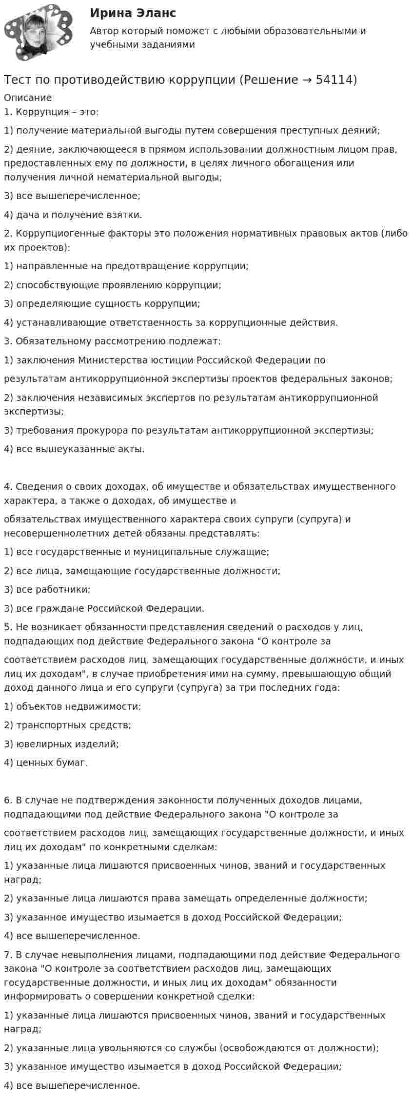     
            Описание
            1. Коррупция – это:1)               получение материальной выгоды путем совершения преступных деяний;2)               деяние, заключающееся в прямом использовании должностным лицом прав, предоставленных ему по должности, в целях личного обогащения или получения личной нематериальной выгоды;3)               все вышеперечисленное;4)               дача и получение взятки. 2.  Коррупциогенные факторы это положения нормативных правовых актов (либо их проектов):1) направленные на предотвращение коррупции;2) способствующие проявлению коррупции;3) определяющие сущность коррупции;4) устанавливающие ответственность за коррупционные действия. 3. Обязательному рассмотрению подлежат:1) заключения Министерства юстиции Российской Федерации порезультатам антикоррупционной экспертизы проектов федеральных законов;2) заключения независимых экспертов по результатам антикоррупционной экспертизы;3) требования прокурора по результатам антикоррупционной экспертизы;4) все вышеуказанные акты.4.  Сведения о своих доходах, об имуществе и обязательствах имущественного характера, а также о доходах, об имуществе иобязательствах имущественного характера своих супруги (супруга) и несовершеннолетних детей обязаны представлять:1) все государственные и муниципальные служащие;2) все лица, замещающие государственные должности;3) все работники;3) все граждане Российской Федерации. 5.                Не возникает обязанности представления сведений о расходов у лиц, подпадающих под действие Федерального закона О контроле засоответствием расходов лиц, замещающих государственные должности, и иных лиц их доходам, в случае приобретения ими на сумму, превышающую общий доход данного лица и его супруги (супруга) за три последних года:1)               объектов недвижимости;2)               транспортных средств;3)               ювелирных изделий;4)               ценных бумаг.6.                В случае не подтверждения законности полученных доходов лицами, подпадающими под действие Федерального закона О контроле засоответствием расходов лиц, замещающих государственные должности, и иных лиц их доходам по конкретными сделкам:1)               указанные лица лишаются присвоенных чинов, званий и государственных наград;2)               указанные лица лишаются права замещать определенные должности;3)               указанное имущество изымается в доход Российской Федерации;4)               все вышеперечисленное. 7.                В случае невыполнения лицами, подпадающими под действие Федерального закона О контроле за соответствием расходов лиц, замещающих государственные должности, и иных лиц их доходам обязанности информировать о совершении конкретной сделки:1) указанные лица лишаются присвоенных чинов, званий и государственных наград;2) указанные лица увольняются со службы (освобождаются от должности);3) указанное имущество изымается в доход Российской Федерации;4) все вышеперечисленное.  
            
            
            тест по прикладной информатикеТест по противодействию коррупциитест по Психологии  Тест по ПсихологииТест по ПсихологииТест по ПсихологииТест по ПсихологииТест по политологииТест по политологииТЕСТ ПО ПОЛИТОЛОГИИ (с ответами) 40 вопросов 85%Тест по правоведению 1 тема (СибУПК) 10 вопросов с ответами (100%)Тест по предмету Информационные системы и сервисыТест по предмету «Основы криминалистики» тест по предмету Основы управления знаниями