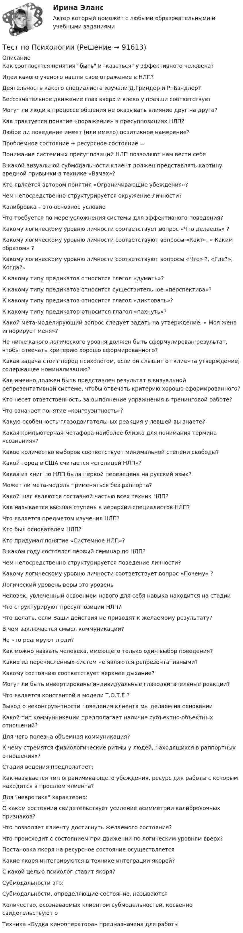      
            Описание
            Как соотносятся понятия быть и казаться у эффективного человека?Идеи какого ученого нашли свое отражение в НЛП?Деятельность какого специалиста изучали Д.Гриндер и Р. Бэндлер?Бессознательное движение глаз вверх и влево у правши соответствуетМогут ли люди в процессе общения не оказывать влияние друг на друга?Как трактуется понятие «поражение» в пресуппозициях НЛП?Любое ли поведение имеет (или имело) позитивное намерение?Проблемное состояние + ресурсное состояние =Понимание системных пресуппозиций НЛП позволяют нам вести себяВ какой визуальной субмодальности клиент должен представлять картину вредной привычки в технике «Взмах»?Кто является автором понятия «Ограничивающие убеждения»?Чем непосредственно структурируется окружение личности?Калибровка – это основное условиеЧто требуется по мере усложнения системы для эффективного поведения?Какому логическому уровню личности соответствует вопрос «Что делаешь» ?Какому логическому уровню личности соответствуют вопросы «Как?», « Каким образом» ?Какому логическому уровню личности соответствуют вопросы «Что» ?, «Где?», Когда?»К какому типу предикатов относится глагол «думать»?К какому типу предикатов относится существительное «перспектива»?К какому типу предикатов относится глагол «диктовать»?К какому типу предикатор относится глагол «пахнуть»?Какой мета-моделирующий вопрос следует задать на утверждение: « Моя жена игнорирует меня»?Не ниже какого логического уровня должен быть сформулирован результат, чтобы отвечать критерию хорошо сформированного?Какая задача стоит перед психологом, если он слышит от клиента утверждение, содержащее номинализацию?Как именно должен быть представлен результат в визуальной репрезентативной системе, чтобы отвечать критерию хорошо сформированного?Кто несет ответственность за выполнение упражнения в тренинговой работе?Что означает понятие «конгруэнтность»?Какую особенность глазодвигательных реакция у левшей вы знаете?Какая компьютерная метафора наиболее близка для понимания термина «сознания»?Какое количество выборов соответствует минимальной степени свободы?Какой город в США считается «столицей НЛП»?Какая из книг по НЛП была первой переведена на русский язык?Может ли мета-модель применяться без раппорта?Какой шаг являются составной частью всех техник НЛП?Как называется высшая ступень в иерархии специалистов НЛП?Что является предметом изучения НЛП?Кто был основателем НЛП?Кто придумал понятие «Системное НЛП»?В каком году состоялся первый семинар по НЛП?Чем непосредственно структурируется поведение личности?Какому логическому уровню личности соответствует вопрос «Почему» ?Логический уровень веры это уровеньЧеловек, увлеченный освоением нового для себя навыка находится на стадииЧто структурируют пресуппозиции НЛП?Что делать, если Ваши действия не приводят к желаемому результату?В чем заключается смысл коммуникации?На что реагируют люди?Как можно назвать человека, имеющего только один выбор поведения?Какие из перечисленных систем не являются репрезентативными?Какому состоянию соответствует верхнее дыхание?Могут ли быть инвертированы индивидуальные глазодвигательные реакции?Что является константой в модели Т.О.Т.Е.?Вывод о неконгруэнтности поведения клиента мы делаем на основанииКакой тип коммунникации предполагает наличие субъектно-объектных отношений?Для чего полезна объемная коммуникация?К чему стремятся физиологические ритмы у людей, находящихся в раппортных отношениях?Стадия ведения предполагает:Как называется тип ограничивающего убеждения, ресурс для работы с которым находится в прошлом клиента?Для невротика характерно:О каком состоянии свидетельствует усиление асимметрии калибровочных признаков?Что позволяет клиенту достигнуть желаемого состояния?Что происходит с состоянием при движении по логическим уровням вверх?Постановка якоря на ресурсное состояние осуществляетсяКакие якоря интегрируются в технике интеграции якорей?С какой целью психолог ставит якоря?Субмодальности это:Субмодальности, определяющие состояние, называютсяКоличество, осознаваемых клиентом субмодальностей, косвенно свидетельствуют оТехника «Будка кинооператора» предназначена для работы    
            
            
            Тест по ПсихологииТест по ПсихологииТест по ПсихологииТест по ПсихологииТест по ПсихологииТест по ПсихологииТест по ПсихологииТест по предмету Информационные системы и сервисыТест по предмету «Основы криминалистики» тест по предмету Основы управления знаниямиТест по предмету Оценка недвижимости с ответамитест по прикладной информатикеТест по противодействию коррупциитест по Психологии  