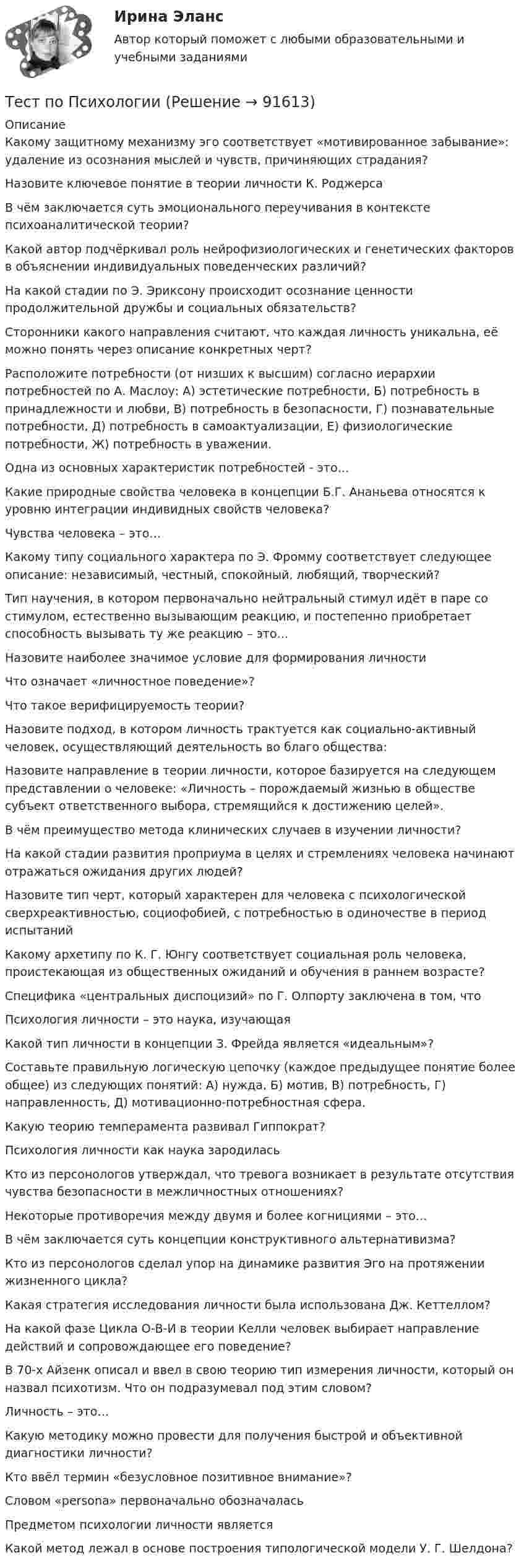      
            Описание
            Какому защитному механизму эго соответствует «мотивированное забывание»: удаление из осознания мыслей и чувств, причиняющих страдания?Назовите ключевое понятие в теории личности К. РоджерсаВ чём заключается суть эмоционального переучивания в контексте психоаналитической теории?Какой автор подчёркивал роль нейрофизиологических и генетических факторов в объяснении индивидуальных поведенческих различий?На какой стадии по Э. Эриксону происходит осознание ценности продолжительной дружбы и социальных обязательств?Сторонники какого направления считают, что каждая личность уникальна, её можно понять через описание конкретных черт?Расположите потребности (от низших к высшим) согласно иерархии потребностей по А. Маслоу: А) эстетические потребности, Б) потребность в принадлежности и любви, В) потребность в безопасности, Г) познавательные потребности, Д) потребность в самоактуализации, Е) физиологические потребности, Ж) потребность в уважении.Одна из основных характеристик потребностей - это…Какие природные свойства человека в концепции Б.Г. Ананьева относятся к уровню интеграции индивидных свойств человека?Чувства человека – это…Какому типу социального характера по Э. Фромму соответствует следующее описание: независимый, честный, спокойный, любящий, творческий?Тип научения, в котором первоначально нейтральный стимул идёт в паре со стимулом, естественно вызывающим реакцию, и постепенно приобретает способность вызывать ту же реакцию – это…Назовите наиболее значимое условие для формирования личностиЧто означает «личностное поведение»?Что такое верифицируемость теории?Назовите подход, в котором личность трактуется как социально-активный человек, осуществляющий деятельность во благо общества:Назовите направление в теории личности, которое базируется на следующем представлении о человеке: «Личность – порождаемый жизнью в обществе субъект ответственного выбора, стремящийся к достижению целей».В чём преимущество метода клинических случаев в изучении личности?На какой стадии развития проприума в целях и стремлениях человека начинают отражаться ожидания других людей?Назовите тип черт, который характерен для человека с психологической сверхреактивностью, социофобией, с потребностью в одиночестве в период испытанийКакому архетипу по К. Г. Юнгу соответствует социальная роль человека, проистекающая из общественных ожиданий и обучения в раннем возрасте?Специфика «центральных диспоцизий» по Г. Олпорту заключена в том, чтоПсихология личности – это наука, изучающаяКакой тип личности в концепции З. Фрейда является «идеальным»?Составьте правильную логическую цепочку (каждое предыдущее понятие более общее) из следующих понятий: А) нужда, Б) мотив, В) потребность, Г) направленность, Д) мотивационно-потребностная сфера.Какую теорию темперамента развивал Гиппократ?Психология личности как наука зародиласьКто из персонологов утверждал, что тревога возникает в результате отсутствия чувства безопасности в межличностных отношениях?Некоторые противоречия между двумя и более когнициями – это…В чём заключается суть концепции конструктивного альтернативизма?Кто из персонологов сделал упор на динамике развития Эго на протяжении жизненного цикла?Какая стратегия исследования личности была использована Дж. Кеттеллом?На какой фазе Цикла О-В-И в теории Келли человек выбирает направление действий и сопровождающее его поведение?В 70-х Айзенк описал и ввел в свою теорию тип измерения личности, который он назвал психотизм. Что он подразумевал под этим словом?Личность – это…Какую методику можно провести для получения быстрой и объективной диагностики личности?Кто ввёл термин «безусловное позитивное внимание»?Словом «persona» первоначально обозначаласьПредметом психологии личности являетсяКакой метод лежал в основе построения типологической модели У. Г. Шелдона?   
            
            
            тест по Психологии  Тест по ПсихологииТест по ПсихологииТест по ПсихологииТест по ПсихологииТест по ПсихологииТест по ПсихологииТЕСТ ПО ПОЛИТОЛОГИИ (с ответами) 40 вопросов 85%Тест по правоведению 1 тема (СибУПК) 10 вопросов с ответами (100%)Тест по предмету Информационные системы и сервисыТест по предмету «Основы криминалистики» тест по предмету Основы управления знаниямиТест по предмету Оценка недвижимости с ответамитест по прикладной информатике