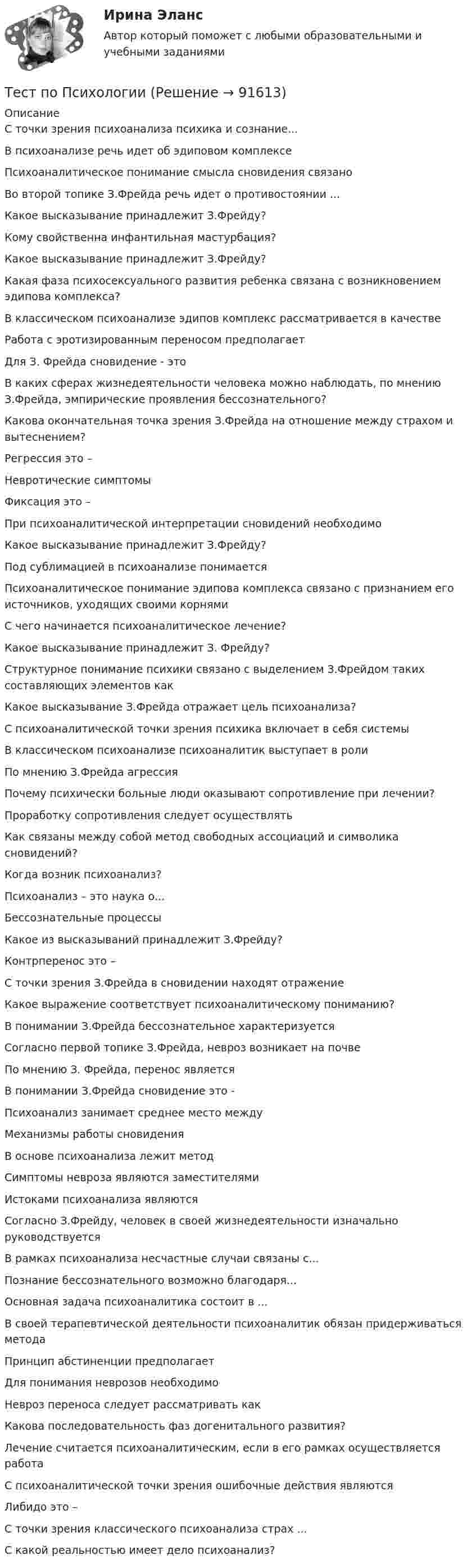      
            Описание
            С точки зрения психоанализа психика и сознание...В психоанализе речь идет об эдиповом комплексеПсихоаналитическое понимание смысла сновидения связаноВо второй топике З.Фрейда речь идет о противостоянии ...Какое высказывание принадлежит З.Фрейду?   Кому свойственна инфантильная мастурбация?Какое высказывание принадлежит З.Фрейду?Какая фаза психосексуального развития ребенка связана с возникновением эдипова комплекса?В классическом психоанализе эдипов комплекс рассматривается в качествеРабота с эротизированным переносом предполагаетДля З. Фрейда сновидение - этоВ каких сферах жизнедеятельности человека можно наблюдать, по мнению З.Фрейда, эмпирические проявления бессознательного?Какова окончательная точка зрения З.Фрейда на отношение между страхом и вытеснением?Регрессия это –Невротические симптомыФиксация это –При психоаналитической интерпретации сновидений необходимоКакое высказывание принадлежит З.Фрейду?Под сублимацией в психоанализе понимаетсяПсихоаналитическое понимание эдипова комплекса связано с признанием его источников, уходящих своими корнямиС чего начинается психоаналитическое лечение?Какое высказывание принадлежит З. Фрейду?Структурное понимание психики связано с выделением З.Фрейдом таких составляющих элементов какКакое высказывание З.Фрейда отражает цель психоанализа?С психоаналитической точки зрения психика включает в себя системыВ классическом психоанализе психоаналитик выступает в ролиПо мнению З.Фрейда агрессияПочему психически больные люди оказывают сопротивление при лечении?Проработку сопротивления следует осуществлять  Как связаны между собой метод свободных ассоциаций и символика сновидений?Когда возник психоанализ?Психоанализ – это наука о...Бессознательные процессыКакое из высказываний принадлежит З.Фрейду?Контрперенос это –С точки зрения З.Фрейда в сновидении находят отражениеКакое выражение соответствует психоаналитическому пониманию?В понимании З.Фрейда бессознательное характеризуетсяСогласно первой топике З.Фрейда, невроз возникает на почве  По мнению З. Фрейда, перенос являетсяВ понимании З.Фрейда сновидение это -Психоанализ занимает среднее место междуМеханизмы работы сновиденияВ основе психоанализа лежит методСимптомы невроза являются заместителямиИстоками психоанализа являютсяСогласно З.Фрейду, человек в своей жизнедеятельности изначально руководствуетсяВ рамках психоанализа несчастные случаи связаны с...Познание бессознательного возможно благодаря...Основная задача психоаналитика состоит в ...В своей терапевтической деятельности психоаналитик обязан придерживаться методаПринцип абстиненции предполагаетДля понимания неврозов необходимоНевроз переноса следует рассматривать какКакова последовательность фаз догенитального развития?Лечение считается психоаналитическим, если в его рамках осуществляется работа  С психоаналитической точки зрения ошибочные действия являютсяЛибидо это –  С точки зрения классического психоанализа страх ...С какой реальностью имеет дело психоанализ?   
            
            
            Тест по ПсихологииТест по ПсихологииТест по психологии и педагогике 2022 СИНЕРГИЯ ОТВЕТЫ 34 ВОПРОСАТест по психофизиологииТест по русскому языку - Цифровая экосистема ДПОТест по рынкуТест по семейному правуТест по противодействию коррупциитест по Психологии  Тест по ПсихологииТест по ПсихологииТест по ПсихологииТест по ПсихологииТест по Психологии