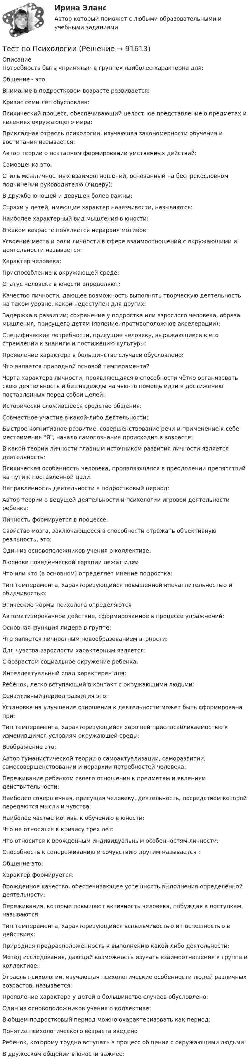      
            Описание
            Потребность быть «принятым в группе» наиболее характерна для:Общение - это:Внимание в подростковом возрасте развивается:Кризис семи лет обусловлен:Психический процесс, обеспечивающий целостное представление о предметах и явлениях окружающего мира:Прикладная отрасль психологии, изучающая закономерности обучения и воспитания называется:Автор теории о поэтапном формировании умственных действий:Самооценка это:Стиль межличностных взаимоотношений, основанный на беспрекословном подчинении руководителю (лидеру):В дружбе юношей и девушек более важны:Страхи у детей, имеющие характер навязчивости, называются:Наиболее характерный вид мышления в юности:В каком возрасте появляется иерархия мотивов:Усвоение места и роли личности в сфере взаимоотношений с окружающими и деятельности называется:Характер человека:Приспособление к окружающей среде:Статус человека в юности определяют:Качество личности, дающее возможность выполнять творческую деятельность на таком уровне, какой недоступен для других:Задержка в развитии; сохранение у подростка или взрослого человека, образа мышления, присущего детям (явление, противоположное акселерации):Специфические потребности, присущие человеку, выражающиеся в его стремлении к знаниям и постижению культуры:Проявление характера в большинстве случаев обусловлено:Что является природной основой темперамента?Черта характера личности, проявляющаяся в способности чётко организовать свою деятельность и без надежды на чью-то помощь идти к достижению поставленных перед собой целей:Исторически сложившееся средство общения:Совместное участие в какой-либо деятельности:Быстрое когнитивное развитие, совершенствование речи и применение к себе местоимения Я, начало самопознания происходит в возрасте:В какой теории личности главным источником развития личности является деятельность:Психическая особенность человека, проявляющаяся в преодолении препятствий на пути к поставленной цели:Направленность деятельности в подростковый период:Автор теории о ведущей деятельности и психологии игровой деятельности ребенка:Личность формируется в процессе:Свойство мозга, заключающееся в способности отражать объективную реальность, это:Один из основоположников учения о коллективе:В основе поведенческой терапии лежат идеиЧто или кто (в основном) определяет мнение подростка:Тип темперамента, характеризующийся повышенной впечатлительностью и обидчивостью:Этические нормы психолога определяютсяАвтоматизированное действие, сформированное в процессе упражнений:Основная функция лидера в группе:Что является личностным новообразованием в юности:Для чувства взрослости характерным является:С возрастом социальное окружение ребенка:Интеллектуальный спад характерен для:Ребёнок, легко вступающий в контакт с окружающими людьми:Сензитивный период развития это:Установка на улучшение отношения к деятельности может быть сформирована при:Тип темперамента, характеризующийся хорошей приспосабливаемостью к изменившимся условиям окружающей среды:Воображение это:Автор гуманистической теории о самоактуализации, саморазвитии, самосовершенствовании и иерархии потребностей человека:Переживание ребенком своего отношения к предметам и явлениям действительности:Наиболее совершенная, присущая человеку, деятельность, посредством которой передаются мысли и чувства:Наиболее частые мотивы к обучению в юности:Что не относится к кризису трёх лет:Что относится к врожденным индивидуальным особенностям личности:Способность к сопереживанию и сочувствию другим называется :Общение это:Характер формируется:Врожденное качество, обеспечивающее успешность выполнения определённой деятельности:Переживания, которые повышают активность человека, побуждая к поступкам, называются:Тип темперамента, характеризующийся вспыльчивостью и поспешностью в действиях:Природная предрасположенность к выполнению какой-либо деятельности:Метод исследования, дающий возможность изучать взаимоотношения в группе и коллективе:0трасль психологии, изучающая психологические особенности людей различных возрастов, называется:Проявление характера у детей в большинстве случаев обусловлено:Один из основоположников учения о коллективе:В общем подростковый период можно охарактеризовать как период:Понятие психологического возраста введеноРебёнок, которому трудно вступать в процесс общения с окружающими людьми:В дружеском общении в юности важнее:   
            
            
            Тест по ПсихологииТест по ПсихологииТест по ПсихологииТест по ПсихологииТест по ПсихологииТест по ПсихологииТест по психологии и педагогике 2022 СИНЕРГИЯ ОТВЕТЫ 34 ВОПРОСАТест по предмету «Основы криминалистики» тест по предмету Основы управления знаниямиТест по предмету Оценка недвижимости с ответамитест по прикладной информатикеТест по противодействию коррупциитест по Психологии  Тест по Психологии