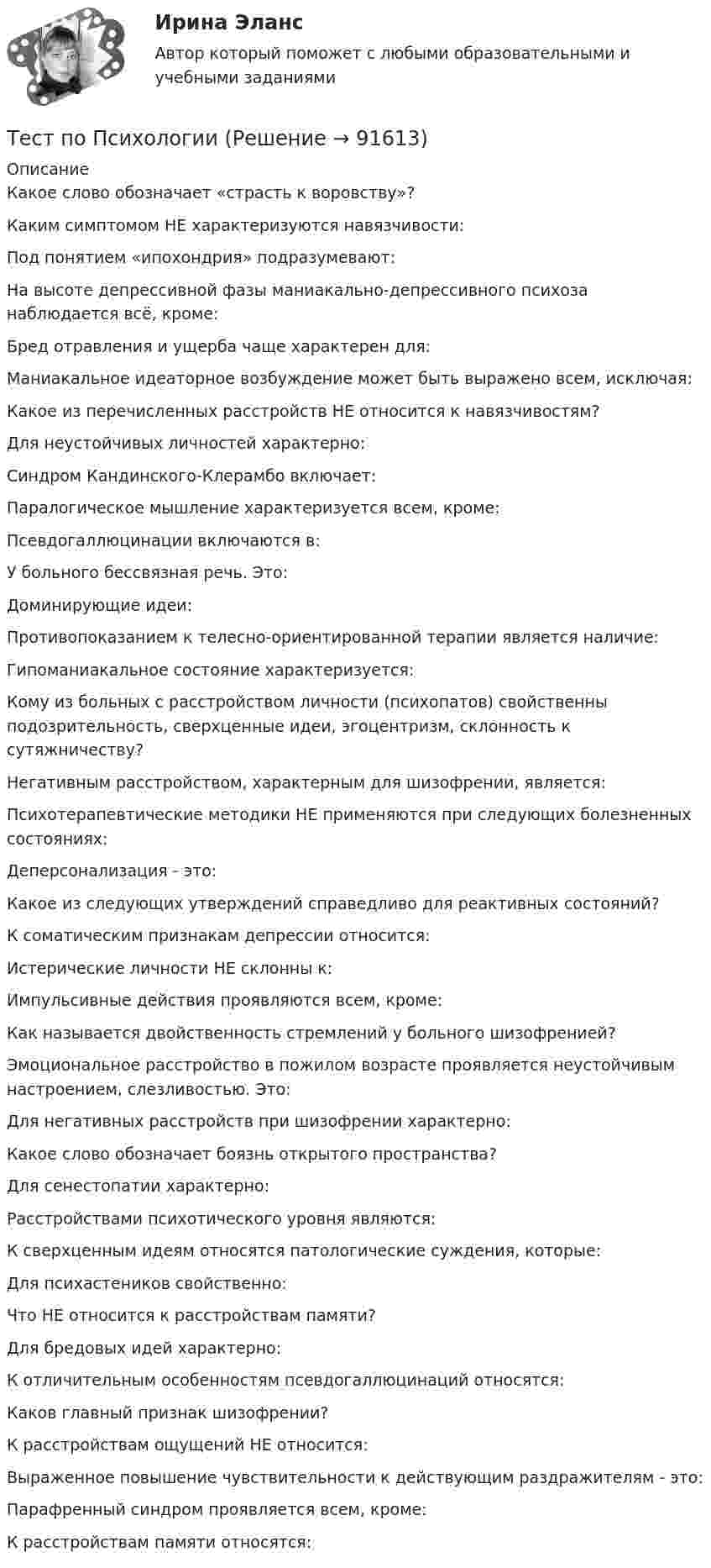      
            Описание
            Какое слово обозначает «страсть к воровству»?Каким симптомом НЕ характеризуются навязчивости:Под понятием «ипохондрия» подразумевают:На высоте депрессивной фазы маниакально-депрессивного психоза наблюдается всё, кроме:Бред отравления и ущерба чаще характерен для:Маниакальное идеаторное возбуждение может быть выражено всем, исключая:Какое из перечисленных расстройств НЕ относится к навязчивостям?Для неустойчивых личностей характерно:Синдром Кандинского-Клерамбо включает:Паралогическое мышление характеризуется всем, кроме:Псевдогаллюцинации включаются в:У больного бессвязная речь. Это:Доминирующие идеи:Противопоказанием к телесно-ориентированной терапии является наличие:Гипоманиакальное состояние характеризуется:Кому из больных с расстройством личности (психопатов) свойственны подозрительность, сверхценные идеи, эгоцентризм, склонность к сутяжничеству?Негативным расстройством, характерным для шизофрении, является:Психотерапевтические методики НЕ применяются при следующих болезненных состояниях:Деперсонализация - это:Какое из следующих утверждений справедливо для реактивных состояний?К соматическим признакам депрессии относится:Истерические личности НЕ склонны к:Импульсивные действия проявляются всем, кроме:Как называется двойственность стремлений у больного шизофренией?Эмоциональное расстройство в пожилом возрасте проявляется неустойчивым настроением, слезливостью. Это:Для негативных расстройств при шизофрении характерно:Какое слово обозначает боязнь открытого пространства?Для сенестопатии характерно:Расстройствами психотического уровня являются:К сверхценным идеям относятся патологические суждения, которые:Для психастеников свойственно:Что НЕ относится к расстройствам памяти?Для бредовых идей характерно:К отличительным особенностям псевдогaллюцинаций относятся:Каков главный признак шизофрении?К расстройствам ощущений НЕ относится:Выраженное повышение чувствительности к действующим раздражителям - это:Парафренный синдром проявляется всем, кроме:К расстройствам памяти относятся:   
            
            
            Тест по ПсихологииТест по ПсихологииТест по ПсихологииТест по ПсихологииТест по ПсихологииТест по ПсихологииТест по ПсихологииТест по правоведению 1 тема (СибУПК) 10 вопросов с ответами (100%)Тест по предмету Информационные системы и сервисыТест по предмету «Основы криминалистики» тест по предмету Основы управления знаниямиТест по предмету Оценка недвижимости с ответамитест по прикладной информатикеТест по противодействию коррупции