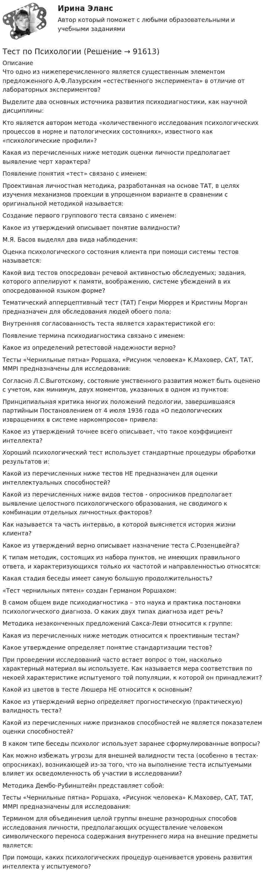      
            Описание
            Что одно из нижеперечисленного является существенным элементом предложенного А.Ф.Лазурским «естественного эксперимента» в отличие от лабораторных экспериментов?Выделите два основных источника развития психодиагностики, как научной дисциплины:Кто является автором метода «количественного исследования психологических процессов в норме и патологических состояниях», известного как «психологические профили»?Какая из перечисленных ниже методик оценки личности предполагает выявление черт характера?Появление понятия «тест» связано с именем:Проективная личностная методика, разработанная на основе ТАТ, в целях изучения механизмов проекции в упрощенном варианте в сравнении с оригинальной методикой называется:Создание первого группового теста связано с именем:Какое из утверждений описывает понятие валидности?М.Я. Басов выделял два вида наблюдения:Оценка психологического состояния клиента при помощи системы тестов называется:Какой вид тестов опосредован речевой активностью обследуемых; задания, которого аппелируют к памяти, воображению, системе убеждений в их опосредованной языком форме?Тематический апперцептивный тест (ТАТ) Генри Мюррея и Кристины Морган предназначен для обследования людей обоего пола:Внутренняя согласованность теста является характеристикой его:Появление термина психодиагностика связано с именем:Какое из определений ретестовой надежности верно?Тесты «Чернильные пятна» Роршаха, «Рисунок человека» К.Маховер, САТ, ТАТ, ММРI предназначены для исследования:Согласно Л.С.Выготскому, состояние умственного развития может быть оценено с учетом, как минимум, двух моментов, указанных в одном из пунктов:Принципиальная критика многих положений педологии, завершившаяся партийным Постановлением от 4 июля 1936 года «О педологических извращениях в системе наркомпросов» привела:Какое из утверждений точнее всего описывает, что такое коэффициент интеллекта?Хороший психологический тест использует стандартные процедуры обработки результатов и:Какой из перечисленных ниже тестов НЕ предназначен для оценки интеллектуальных способностей?Какой из перечисленных ниже видов тестов - опросников предполагает выявление целостного психологического образования, не сводимого к комбинации отдельных личностных факторов?Как называется та часть интервью, в которой выясняется история жизни клиента?Какое из утверждений верно описывает назначение теста С.Розенцвейга?К типам методик, состоящих из набора пунктов, не имеющих правильного ответа, и характеризующихся только их частотой и направленностью относятся:Какая стадия беседы имеет самую большую продолжительность?«Тест чернильных пятен» создан Германом Роршахом:В самом общем виде психодиагностика – это наука и практика постановки психологического диагноза. О каких двух типах диагноза идет речь?Методика незаконченных предложений Сакса-Леви относится к группе:Какая из перечисленных ниже методик относится к проективным тестам?Какое утверждение определяет понятие стандартизации тестов?При проведении исследований часто встает вопрос о том, насколько характерный материал вы используете. Как называется мера соответствия по некоей характеристике испытуемого той популяции, к которой он принадлежит?Какой из цветов в тесте Люшера НЕ относится к основным?Какое из утверждений верно определяет прогностическую (практическую) валидность теста?Какой из перечисленных ниже признаков способностей не является показателем оценки способностей?В каком типе беседы психолог использует заранее сформулированные вопросы?Как можно избежать угрозы для внешней валидности теста (особенно в тестах-опросниках), возникающей из-за того, что на выполнение теста испытуемыми влияет их осведомленность об участии в исследовании?Методика Дембо-Рубинштейн представляет собой:Тесты «Чернильные пятна» Роршаха, «Рисунок человека» К.Маховер, САТ, ТАТ, ММРI предназначены для исследования:Термином для объединения целой группы внешне разнородных способов исследования личности, предполагающих осуществление человеком символического переноса содержания внутреннего мира на внешние предметы является:При помощи, каких психологических процедур оценивается уровень развития интеллекта у испытуемого?   
            
            
            Тест по ПсихологииТест по ПсихологииТест по ПсихологииТест по ПсихологииТест по ПсихологииТест по психологии и педагогике 2022 СИНЕРГИЯ ОТВЕТЫ 34 ВОПРОСАТест по психофизиологиитест по предмету Основы управления знаниямиТест по предмету Оценка недвижимости с ответамитест по прикладной информатикеТест по противодействию коррупциитест по Психологии  Тест по ПсихологииТест по Психологии