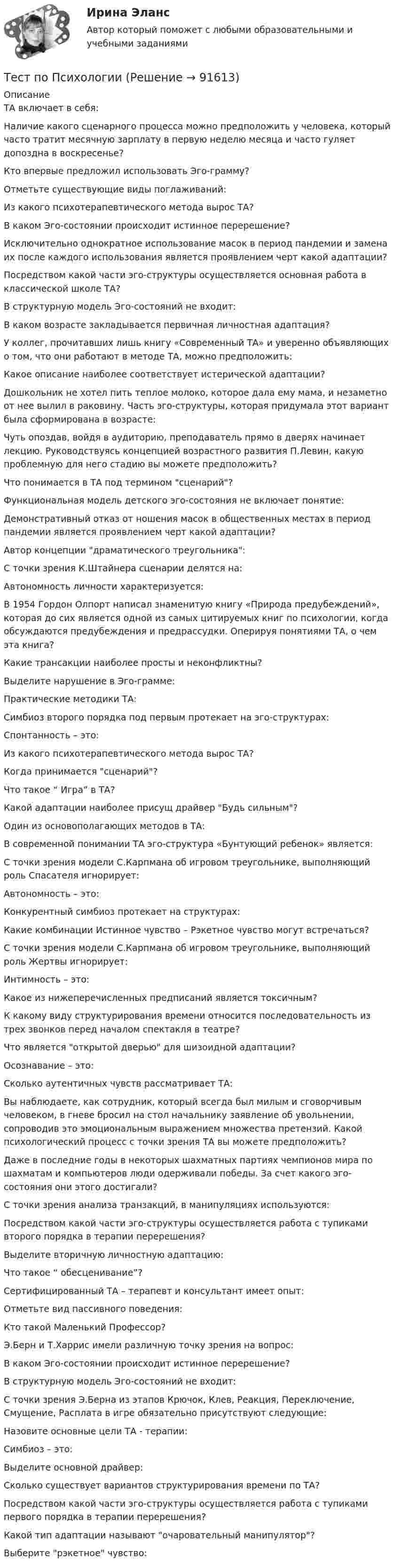      
            Описание
            ТА включает в себя:Наличие какого сценарного процесса можно предположить у человека, который часто тратит месячную зарплату в первую неделю месяца и часто гуляет допоздна в воскресенье?Кто впервые предложил использовать Эго-грамму?Отметьте существующие виды поглаживаний:Из какого психотерапевтического метода  вырос ТА?В каком Эго-состоянии происходит истинное перерешение?Исключительно однократное использование масок в период пандемии и замена их после каждого использования является проявлением черт какой адаптации?Посредством какой части эго-структуры осуществляется основная работа в классической школе ТА?В структурную модель Эго-состояний не входит:В каком возрасте закладывается первичная личностная адаптация?У коллег, прочитавших лишь книгу «Современный ТА» и уверенно объявляющих о том, что они работают в методе ТА, можно предположить:Какое описание наиболее соответствует истерической адаптации?Дошкольник не хотел пить теплое молоко, которое дала ему мама, и незаметно от нее вылил в раковину. Часть эго-структуры, которая придумала этот вариант была сформирована в возрасте:Чуть опоздав, войдя в аудиторию, преподаватель прямо в дверях начинает лекцию. Руководствуясь концепцией возрастного развития П.Левин, какую проблемную для него стадию вы можете предположить?Что понимается в ТА под термином сценарий?Функциональная модель детского эго-состояния не включает понятие:Демонстративный отказ от ношения масок в общественных местах в период пандемии является проявлением черт какой адаптации?Автор концепции драматического треугольника:С точки зрения К.Штайнера сценарии делятся на:Автономность личности характеризуется:В 1954 Гордон Олпорт написал знаменитую книгу «Природа предубеждений», которая до сих является одной из самых цитируемых книг по психологии, когда обсуждаются предубеждения и предрассудки. Оперируя понятиями ТА, о чем эта книга?Какие трансакции наиболее просты и неконфликтны?Выделите нарушение в Эго-грамме:Практические методики ТА:Симбиоз второго порядка под первым протекает на эго-структурах:Спонтанность – это:Из какого психотерапевтического метода  вырос ТА?Когда принимается сценарий?Что такое “ Игра” в ТА?Какой адаптации наиболее присущ драйвер Будь сильным?Один из основополагающих методов в ТА:В современной понимании ТА эго-структура «Бунтующий ребенок» является:С точки зрения модели С.Карпмана об игровом треугольнике, выполняющий роль Спасателя игнорирует:Автономность – это:Конкурентный симбиоз протекает на структурах:Какие комбинации Истинное чувство – Рэкетное чувство могут встречаться?С точки зрения модели С.Карпмана об игровом треугольнике, выполняющий роль Жертвы игнорирует:Интимность – это:Какое из нижеперечисленных предписаний является токсичным?К какому виду структурирования времени относится последовательность из трех звонков перед началом спектакля в театре?Что является открытой дверью для шизоидной адаптации?Осознавание – это:Сколько аутентичных чувств рассматривает ТА:Вы наблюдаете, как сотрудник, который всегда был милым и сговорчивым человеком, в гневе бросил на стол начальнику заявление об увольнении, сопроводив это эмоциональным выражением множества претензий. Какой психологический процесс с точки зрения ТА вы можете предположить?Даже в последние годы в некоторых шахматных партиях чемпионов мира по шахматам и компьютеров люди одерживали победы. За счет какого эго-состояния они этого достигали?С точки зрения анализа транзакций, в манипуляциях используются:Посредством какой части эго-структуры осуществляется работа с тупиками второго порядка в терапии перерешения?Выделите вторичную личностную адаптацию:Что такое “ обесценивание”?Сертифицированный ТА – терапевт и консультант имеет опыт:Отметьте вид пассивного поведения:Кто такой Маленький Профессор?Э.Берн и Т.Харрис имели различную точку зрения на вопрос:В каком Эго-состоянии происходит истинное перерешение?В структурную модель Эго-состояний не входит:С точки зрения Э.Берна из этапов Крючок, Клев, Реакция, Переключение, Смущение, Расплата в игре обязательно присутствуют следующие:Назовите основные цели ТА - терапии:Симбиоз – это:Выделите основной драйвер:Сколько существует вариантов структурирования времени по ТА?Посредством какой части эго-структуры осуществляется работа с тупиками первого порядка в терапии перерешения?Какой тип адаптации называют очаровательный манипулятор?Выберите рэкетное чувство:   
            
            
            Тест по ПсихологииТест по ПсихологииТест по ПсихологииТест по ПсихологииТест по психологии и педагогике 2022 СИНЕРГИЯ ОТВЕТЫ 34 ВОПРОСАТест по психофизиологииТест по русскому языку - Цифровая экосистема ДПОТест по предмету Оценка недвижимости с ответамитест по прикладной информатикеТест по противодействию коррупциитест по Психологии  Тест по ПсихологииТест по ПсихологииТест по Психологии