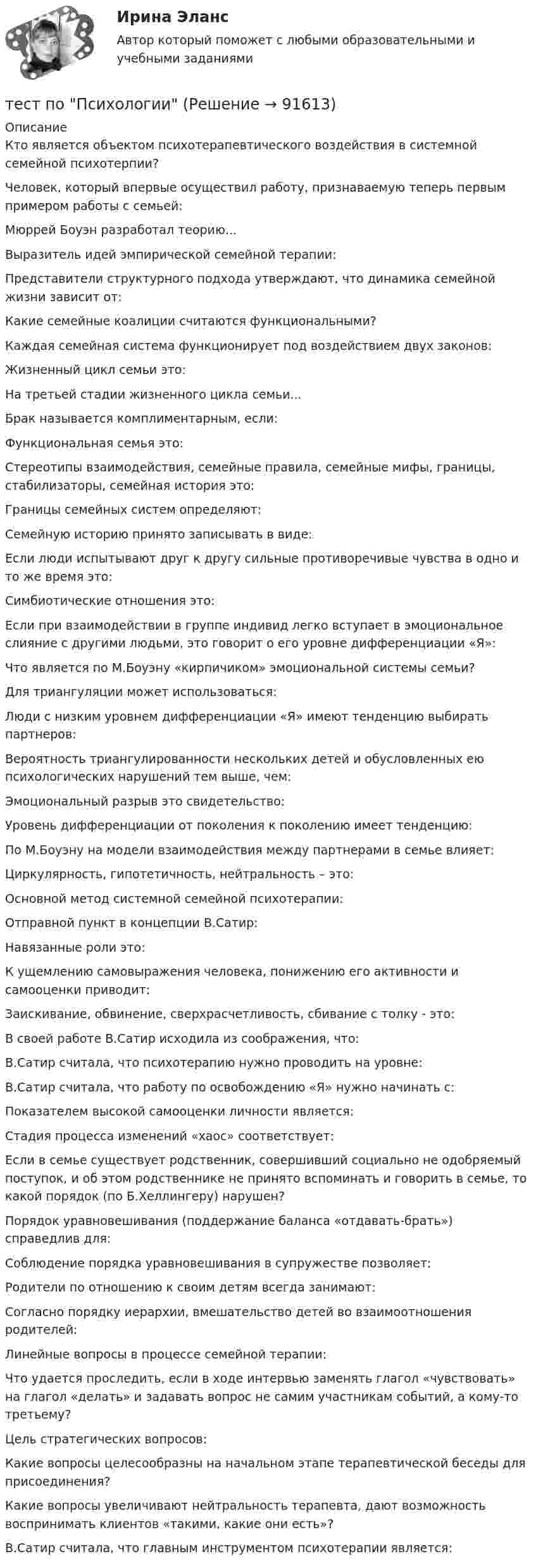      
            Описание
            Кто является объектом психотерапевтического воздействия в системной семейной психотерпии?Человек, который впервые осуществил работу, признаваемую теперь первым примером работы с семьей:Мюррей Боуэн разработал теорию...Выразитель идей эмпирической семейной терапии:Представители структурного подхода утверждают, что динамика семейной жизни зависит от:Какие семейные коалиции считаются функциональными?Каждая семейная система функционирует под воздействием двух законов:Жизненный цикл семьи это:На третьей стадии жизненного цикла семьи...Брак называется комплиментарным, если:Функциональная семья это:Стереотипы взаимодействия, семейные правила, семейные мифы, границы, стабилизаторы, семейная история это:Границы семейных систем определяют:Семейную историю принято записывать в виде:Если люди испытывают друг к другу сильные противоречивые чувства в одно и то же время это:Симбиотические отношения это:Если при взаимодействии в группе индивид легко вступает в эмоциональное слияние с другими людьми, это говорит о его уровне дифференциации «Я»:Что является по М.Боуэну «кирпичиком» эмоциональной системы семьи?Для триангуляции может использоваться:Люди с низким уровнем дифференциации «Я» имеют тенденцию выбирать партнеров:Вероятность триангулированности нескольких детей и обусловленных ею психологических нарушений тем выше, чем:Эмоциональный разрыв это свидетельство:Уровень дифференциации от поколения к поколению имеет тенденцию:По М.Боуэну на модели взаимодействия между партнерами в семье влияет:Циркулярность, гипотетичность, нейтральность – это:Основной метод системной семейной психотерапии:Отправной пункт в концепции В.Сатир:Навязанные роли это:К ущемлению самовыражения человека, понижению его активности и самооценки приводит:Заискивание, обвинение, сверхрасчетливость, сбивание с толку - это:В своей работе В.Сатир исходила из соображения, что:В.Сатир считала, что психотерапию нужно проводить на уровне:В.Сатир считала, что работу по освобождению «Я» нужно начинать с:Показателем высокой самооценки личности является:Стадия процесса изменений «хаос» соответствует:Если в семье существует родственник, совершивший социально не одобряемый поступок, и об этом родственнике не принято вспоминать и говорить в семье, то какой порядок (по Б.Хеллингеру) нарушен?Порядок уравновешивания (поддержание баланса «отдавать-брать») справедлив для:Соблюдение порядка уравновешивания в супружестве позволяет:Родители по отношению к своим детям всегда занимают:Согласно порядку иерархии, вмешательство детей во взаимоотношения родителей:Линейные вопросы в процессе семейной терапии:Что удается проследить, если в ходе интервью заменять глагол «чувствовать» на глагол «делать» и задавать вопрос не самим участникам событий, а кому-то третьему?Цель стратегических вопросов:Какие вопросы целесообразны на начальном этапе терапевтической беседы для присоединения?Какие вопросы увеличивают нейтральность терапевта, дают возможность воспринимать клиентов «такими, какие они есть»?В.Сатир считала, что главным инструментом психотерапии является:   
            
            
            Тест по противодействию коррупциитест по Психологии  Тест по ПсихологииТест по ПсихологииТест по ПсихологииТест по ПсихологииТест по ПсихологииТест по политологииТЕСТ ПО ПОЛИТОЛОГИИ (с ответами) 40 вопросов 85%Тест по правоведению 1 тема (СибУПК) 10 вопросов с ответами (100%)Тест по предмету Информационные системы и сервисыТест по предмету «Основы криминалистики» тест по предмету Основы управления знаниямиТест по предмету Оценка недвижимости с ответами