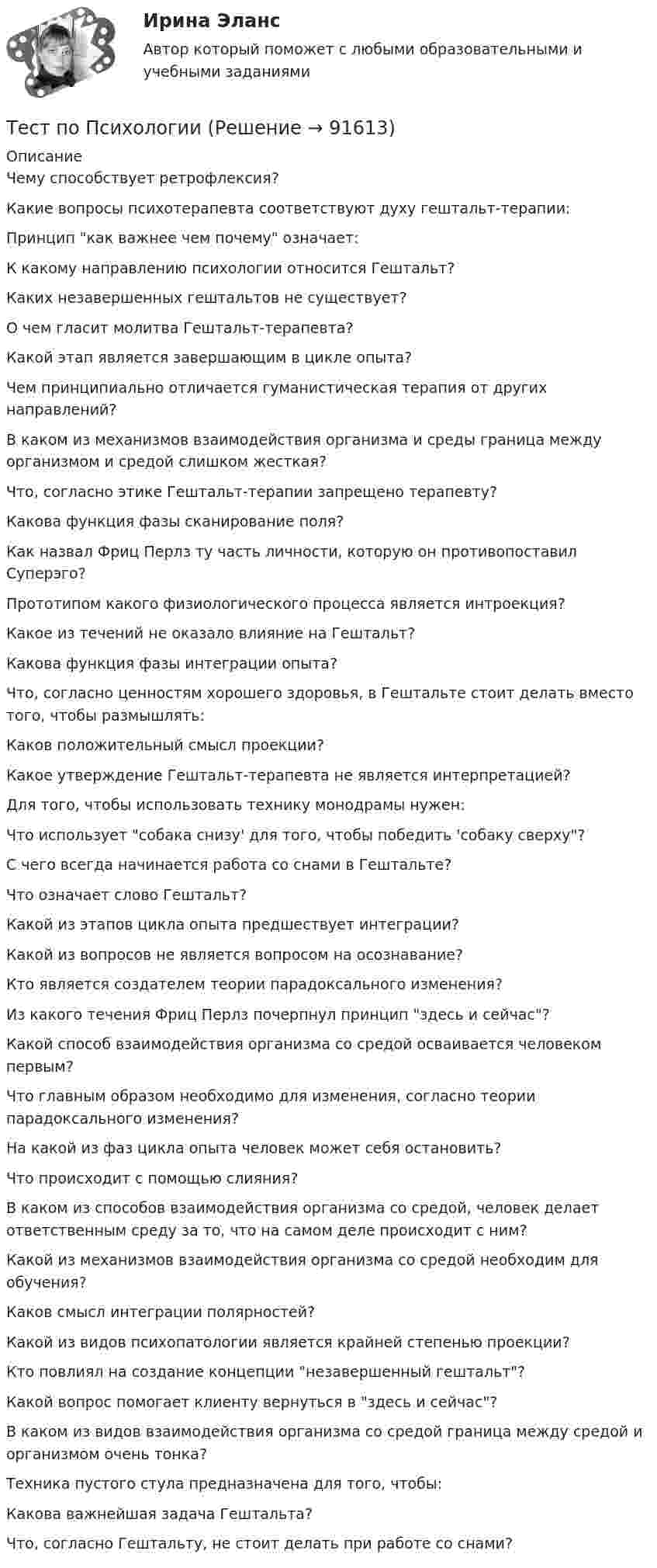      
            Описание
            Чему способствует ретрофлексия?Какие вопросы психотерапевта соответствуют духу гештальт-терапии:Принцип как важнее чем почему означает:К какому направлению психологии относится Гештальт?Каких незавершенных гештальтов не существует?О чем гласит молитва Гештальт-терапевта?Какой этап является завершающим в цикле опыта?Чем принципиально отличается гуманистическая терапия от других направлений?В каком из механизмов взаимодействия организма и среды граница между организмом и средой слишком жесткая?Что, согласно этике Гештальт-терапии запрещено терапевту?Какова функция фазы сканирование поля?Как назвал Фриц Перлз ту часть личности, которую он противопоставил Суперэго?Прототипом какого физиологического процесса является интроекция?Какое из течений не оказало влияние на Гештальт?Какова функция фазы интеграции опыта?Что, согласно ценностям хорошего здоровья, в Гештальте стоит делать вместо того, чтобы размышлять:Каков положительный смысл проекции?Какое утверждение Гештальт-терапевта не является интерпретацией?Для того, чтобы использовать технику монодрамы нужен:Что использует собака снизу' для того, чтобы победить 'собаку сверху?С чего всегда начинается работа со снами в Гештальте?Что означает слово Гештальт?Какой из этапов цикла опыта предшествует интеграции?Какой из вопросов не является вопросом на осознавание?Кто является создателем теории парадоксального изменения?Из какого течения Фриц Перлз почерпнул принцип здесь и сейчас?Какой способ взаимодействия организма со средой осваивается человеком первым?Что главным образом необходимо для изменения, согласно теории парадоксального изменения?На какой из фаз цикла опыта человек может себя остановить?Что происходит с помощью слияния?В каком из способов взаимодействия организма со средой, человек делает ответственным среду за то, что на самом деле происходит с ним?Какой из механизмов взаимодействия организма со средой необходим для обучения?Каков смысл интеграции полярностей?Какой из видов психопатологии является крайней степенью проекции?Кто повлиял на создание концепции незавершенный гештальт?Какой вопрос помогает клиенту вернуться в здесь и сейчас?В каком из видов взаимодействия организма со средой граница между средой и организмом очень тонка?Техника пустого стула предназначена для того, чтобы:Какова важнейшая задача Гештальта?Что, согласно Гештальту, не стоит делать при работе со снами?   
            
            
            Тест по ПсихологииТест по ПсихологииТест по ПсихологииТест по психологии и педагогике 2022 СИНЕРГИЯ ОТВЕТЫ 34 ВОПРОСАТест по психофизиологииТест по русскому языку - Цифровая экосистема ДПОТест по рынкутест по прикладной информатикеТест по противодействию коррупциитест по Психологии  Тест по ПсихологииТест по ПсихологииТест по ПсихологииТест по Психологии