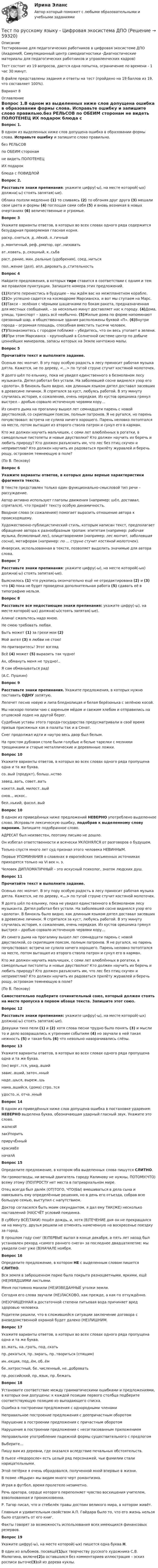    
            Описание
            Тестирование для педагогических работников в цифровая экосистеме ДПО (АкадемиЯ, Cимуляционный центр самодиагностики -Диагностические материалы для педагогических работников и управленческих кадров)Тест состоит из 19 вопросов, дается одна попытка, ограничение по времени -  1 час 30 минут.В файле представлены задания и ответы на тест (пройдено на 19 баллов из 19, что составляет 100%).Вариант 8 
            Оглавление
            Вопрос 1.В одном из выделенных ниже слов допущена ошибка в образовании формы слова. Исправьте ошибку и запишите слово правильно.без РЕЛЬСОВ по ОБЕИМ сторонам не видеть ПОЛОТЕНЕЦ ИХ подарок блюда с ПОВИДЛОЙВопрос 2. Расставьте знаки препинания: укажите цифру(-ы), на месте которой(-ых) должна(-ы) стоять запятая(-ые).Облака ползли медленно (1) то сливаясь (2) то обгоняя друг друга (3) мешали свои цвета и формы (4) поглощая сами себя (5) и вновь возникая в новых очертаниях (6) величественные и угрюмые.Вопрос 3Укажите варианты ответов, в которых во всех словах одного ряда содержится безударная проверяемая гласная корня.раскр..снеться, д..лёкий, л..гичныйр..мантичный, реф..рматор, орг..низоватьат..ковать, р..скошный, к..сьбараст..рание, мин..ральные (удобрения), соед..нитьсяпол..жение (дел), апл..дировать р..стительностьВопрос 4Найдите предложения, в которых тире ставится в соответствии с одним и тем же правилом пунктуации. Запишите номера этих предложений.(1)Хотите перенестись в будущее – мы ждём вас на межпланетном корабле. (2)Он успешно садится на космодроме Марсианска, и вот мы ступаем на Марс. (3)Такси – зелёная с чёрными шашечками по бокам ракета, предназначенная для местных сообщений, – за несколько минут доставляет нас к городу. (4)Дома, улицы, транспорт – здесь всё необычно. (5)Жилые дома по форме напоминают срезанный шар, а общественные здания расположены буквой «П». (6)Внутри города – огромная площадь, способная вместить тысячи человек. (7)Познакомитесь с городом поближе – убедитесь, что он весь утопает в зелени. (8)При этом Марсианск – крупнейший в Солнечной системе центр по добыче ценнейших минералов, запасы которых на Земле ничтожно малы.   Вопрос 5Прочитайте текст и выполните задание.   Осенью лес молчит. В эту пору особую радость в лесу приносит рабочая музыка дятла. Кажется, не по дереву, <…> по тугой струне стучит костяной молоточек.   Я долго шёл по ельнику, пока не увидел единственного в безмолвном лесу музыканта. Дятел работал без устали. На заболевшей сосне виднелся узор его «долота». В бинокль было видно, как длинным языком дятел доставал засевших в древесине личинок. Я спрятался за куст, любуясь работой. В эту минуту случилась история, к сожалению, очень нередкая. Из кустов орешника грянул выстрел – дробью сорвало источенную червями кору…   Из синего дыма на прогалину вышел лет семнадцати парень с новой двустволкой, со скрипящим поясом, полным патронов. Я не ругался, но парень почувствовал: встреча не сулила ничего хорошего. Парень неловко потоптался на месте, потом вытащил из второго ствола патрон и сунул его в карман.   Кто же должен научить мальчишек, с семи лет влюблённых в рогатки, в самодельные пистолеты и новые двустволки? Кто должен научить их беречь и любить природу? Кто должен разъяснить им, что лес без птиц скучен и неприветлив? Кто должен научить их радоваться прилёту журавлей и беречь рощу, островком темнеющую в поле?(По В. Пескову) Вопрос 6Укажите варианты ответов, в которых даны верные характеристики фрагмента текста.В тексте представлен только один функционально-смысловой тип речи – рассуждение.Автор активно использует глаголы движения (например: шёл, доставал, спрятался), что придаёт тексту особую динамичность.Вводное слово (к сожалению) помогает выразить отношение автора к происходящему.Художественно-публицистический стиль, которым написан текст, предполагает обращение автора к разнообразным тропам: эпитетам (например: рабочая музыка, безмолвный лес), олицетворениям (например: лес молчит, заболевшая сосна), метафорам (например: по ... струне стучит костяной молоточек).Инверсия, использованная в тексте, позволяет выделить значимые для автора слова.Вопрос 7Расставьте знаки препинания: укажите цифру(-ы), на месте которой(-ых) должна(-ы) стоять запятая(-ые).Выяснилось (1) что рукопись окончательно ещё не отредактирована (2) и (3) что (4) пока не будет проведена дополнительная работа (5) сдавать её в типографию нельзя.Вопрос 8Расставьте все недостающие знаки препинания: укажите цифру(-ы), на месте которой(-ых) должна(-ы)стоять запятая(-ые).Алина! сжальтесь надо мною. Не смею требовать любви. Быть может (1) за грехи мои (2) Мой ангел (3) я любви не стою! Но притворитесь! Этот взгляд Всё (4) может (5) выразить так чудно! Ах, обмануть меня не трудно!.. Я сам обманываться рад! (А.С. Пушкин)Вопрос 9Расставьте знаки препинания. Укажите предложения, в которых нужно поставить ОДНУ запятую.Лепечет песню новую и липа бледнолицая и белая берёзонька с зелёною косой.Мы наскоро попили чаю с вареньем мёдом и свежим хлебом и отправились на отцовской лодке на другой берег.Судебные уставы этого города-государства предусматривали в своё время призыв присяжных как в палаты так и в Сенат.Снег продолжал идти и наутро весь двор был белым.На простом дубовом столе были голубые и белые тарелки с мелкими трещинками и старые металлические и деревянные ложки.Вопрос 10Укажите варианты ответов, в которых во всех словах одного ряда пропущена одна и та же буква.со..вый (продукт), больш..нствозавед..вать, совет..ватькокетл..вый, милост..выйснов.., искос..бел..нький, фасол..выйВопрос 10В одном из приведённых ниже предложений НЕВЕРНО употреблено выделенное слово. Исправьте лексическую ошибку, подобрав к выделенному слову пароним. Запишите подобранное слово.АДРЕСАТ был неизвестен, поэтому письмо не дошло. Он избегал ответственности и всячески УКЛОНЯЛСЯ от разговоров о будущем. Только спустя много лет суд признал этого человека НЕВИННЫМ. Первые УПОМИНАНИЯ о славянах в европейских письменных источниках приходятся только на VI век н. э. Человек ДИПЛОМАТИЧНЫЙ – это искусный психолог, знаток людских душ.Вопрос 11Прочитайте текст и выполните задание.   Осенью лес молчит. В эту пору особую радость в лесу приносит рабочая музыка дятла. Кажется, не по дереву, <…> по тугой струне стучит костяной молоточек.   Я долго шёл по ельнику, пока не увидел единственного в безмолвном лесу музыканта. Дятел работал без устали. На заболевшей сосне виднелся узор его «долота». В бинокль было видно, как длинным языком дятел доставал засевших в древесине личинок. Я спрятался за куст, любуясь работой. В эту минуту случилась история, к сожалению, очень нередкая. Из кустов орешника грянул выстрел – дробью сорвало источенную червями кору…   Из синего дыма на прогалину вышел лет семнадцати парень с новой двустволкой, со скрипящим поясом, полным патронов. Я не ругался, но парень почувствовал: встреча не сулила ничего хорошего. Парень неловко потоптался на месте, потом вытащил из второго ствола патрон и сунул его в карман.   Кто же должен научить мальчишек, с семи лет влюблённых в рогатки, в самодельные пистолеты и новые двустволки? Кто должен научить их беречь и любить природу? Кто должен разъяснить им, что лес без птиц скучен и неприветлив? Кто должен научить их радоваться прилёту журавлей и беречь рощу, островком темнеющую в поле?(По В. Пескову) Самостоятельно подберите сочинительный союз, который должен стоять на месте пропуска в первом абзаце текста. Запишите этот союз.Вопрос 12Расставьте знаки препинания: укажите цифру(-ы), на месте которой(-ых) должна(-ы) стоять запятая(-ые).Девушки тихо пели (1) и (2) хотя слова песни трудно было понять (3) и мысли то и дело возвращались к утренним событиям (4) но звучали в ней такая нежность (5) и такая боль (6) что невольно наворачивались слёзы.Вопрос 13Укажите варианты ответов, в которых во всех словах одного ряда пропущена одна и та же буква.(он) верт..тся, увид..вшийзавис..вший, заточ..нныйнаде..шься, выреж..шьнама..вшийся, (дома) стро..тсяудосто..н, отча..нныйВопрос 14В одном из приведённых ниже слов допущена ошибка в постановке ударения: НЕВЕРНО выделена буква, обозначающая ударный гласный звук. Укажите это слово.жалюзИзакУпоритьприручЁнныйкрасивЕеначалАВопрос 15Определите предложение, в котором оба выделенных слова пишутся СЛИТНО.Ни громоотводы, ни вечный двигатель городу Калинову не нужны, ПОТОМУ(ЧТО) всему этому (ПО)ПРОСТУ нет места в патриархальном мире.Отец всегда был далёк (ОТ)ТОГО, ЧТО(БЫ) вмешиваться в дела сына и навязывать ему определённые решения, но в день его отъезда, собрав всю большую семью, выступил с напутствием.Доктор согласился быть моим секундантом, я дал ему ТАК(ЖЕ) несколько наставлений (НА)СЧЁТ условий поединка.В субботу ВСЁ(ТАКИ) пошёл дождь, и, хотя (В)ТЕЧЕНИЕ дня он не прекращался ни на минуту, друзья решили не отменять намеченную на воскресенье поездку за город.В прошлом году снег (В)ПЕРВЫЕ выпал в конце декабря, а пять лет назад был установлен рекорд «самого раннего снега» за последнее двадцатилетие: мы увидели снег уже (В)НАЧАЛЕ ноября.Вопрос 16Определите предложение, в котором НЕ с выделенным словом пишется СЛИТНО.Вся земля в заброшенном парке была покрыта разноцветными, яркими, ещё (НЕ)УВЯДШИМИ листьями.Меня постоянно манили (НЕ)ИЗВЕДАННЫЕ уголки земли.Сегодня его слова звучали (НЕ)ЛАСКОВО, как прежде, а как-то отчуждённо.(НЕ)ОЧИЩЕННАЯ в достаточной степени питьевая вода причиняет вред здоровью человека.Родители решили, что в сложившейся ситуации заключение договора с вневедомственной охраной будет далеко (НЕ)ЛИШНИМ.Вопрос 17Укажите варианты ответов, в которых во всех словах одного ряда пропущена одна и та же буква.вз..мать, на..грать, под..скатьпр..рекаться, пр..зирать, пр..твориться (спящим)ин..екция, под..ём, об..ёмбе..хитростный, бе..численный, не..доброватьпр..российский, пр..язык, пр..бежатьВопрос 18Установите соответствие между грамматическими ошибками и предложениями, в которых они допущены: к каждой позиции первого столбца подберите соответствующую позицию из выпадающего списка.  Ошибка в построении предложения с однородными членами  Неправильное построение предложения с деепричастным оборотом  Нарушение в построении предложения с причастным оборотом  Нарушение в построении предложения с несогласованным приложением  Неправильное употребление падежной формы существительного с предлогомВыберите...Пишу вам из деревни, где оказался вследствие печальных обстоятельств.В пьесе «Недоросле» есть целый ряд персонажей, чьи фамилии стали нарицательными.Этой пятёрке я очень обрадовался, полученной мной впервые в жизни.В поэме «Мцыри» мы видим много черт романтизма.Играя в футбол, время пролетело незаметно.Речь оратора, сердце которого переполняет чувство восхищения учителем, взволнованная и проникновенна.Р. Тагор писал, что и стебелёк травы достоин великого мира, в котором живёт.Главным и удивительным свойством А.П. Гайдара было то, что его жизнь нельзя было отделить от его книг.Факты говорят за возможность использования всех имеющихся финансовых резервов.Вопрос 19Укажите цифру(-ы), на месте которой(-ых) пишется одна буква Н.В один из альбомов, посвящё(1)ых творчеству русского художника С.В. Малютина, включе(2)а оставшаяся без комментариев иллюстрация – эскиз росписи выточе(3)ой из дерева куклы.  
            
            
            Тест по психофизиологииТест по русскому языку - Цифровая экосистема ДПОТест по рынкуТест по семейному правуТест по символике РФТест по социологии 1 тема (СибУПК) 5 вопросов с ответамиТест по социологии (с ответами) 30 вопросов 84,83%Тест по ПсихологииТест по ПсихологииТест по ПсихологииТест по ПсихологииТест по ПсихологииТест по ПсихологииТест по Психологии