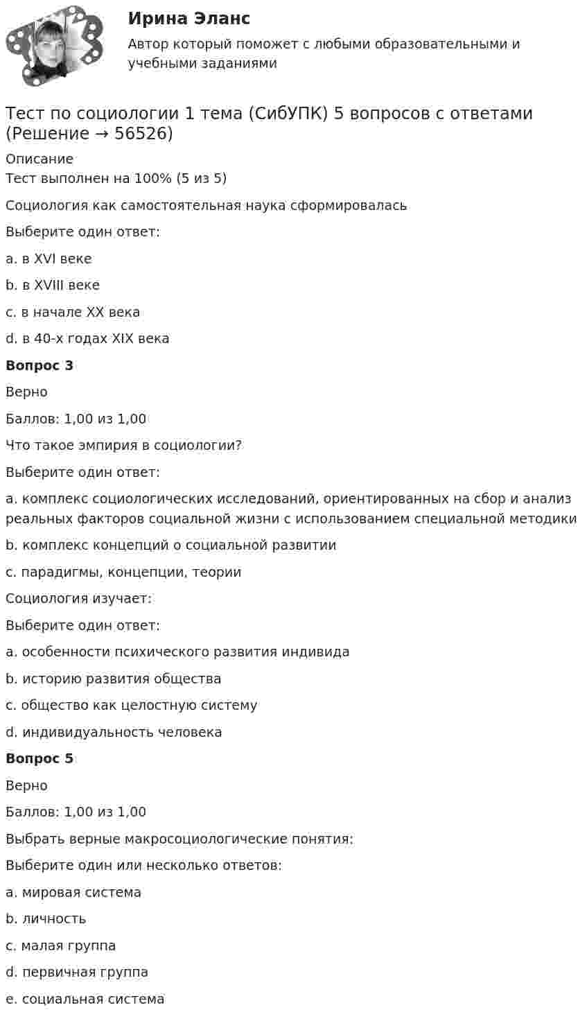      
            Описание
            Тест выполнен на 100% (5 из 5)Социология как самостоятельная наука сформироваласьВыберите один ответ:a. в XVI векеb. в XVIII векеc. в начале ХХ векаd. в 40-х годах XIX века Вопрос 3ВерноБаллов: 1,00 из 1,00Что такое эмпирия в социологии?Выберите один ответ:a. комплекс социологических исследований, ориентированных на сбор и анализ реальных факторов социальной жизни с использованием специальной методики b. комплекс концепций о социальной развитииc. парадигмы, концепции, теорииСоциология изучает:Выберите один ответ:a. особенности психического развития индивидаb. историю развития обществаc. общество как целостную систему d. индивидуальность человекаВопрос 5ВерноБаллов: 1,00 из 1,00Выбрать верные макросоциологические понятия:Выберите один или несколько ответов:a. мировая система b. личностьc. малая группаd. первичная группаe. социальная система    
            
            
            Тест по символике РФТест по социологии 1 тема (СибУПК) 5 вопросов с ответамиТест по социологии (с ответами) 30 вопросов 84,83%тест по Средства и системы проектирования ПОТест по судебной медицине с решениями (90 вопросов)Тест по теме Актуальные проблемы дисциплин гражданско-правового циклаТест по теме Исполнительное производствоТест по ПсихологииТест по ПсихологииТест по ПсихологииТест по психологии и педагогике 2022 СИНЕРГИЯ ОТВЕТЫ 34 ВОПРОСАТест по психофизиологииТест по русскому языку - Цифровая экосистема ДПОТест по рынку