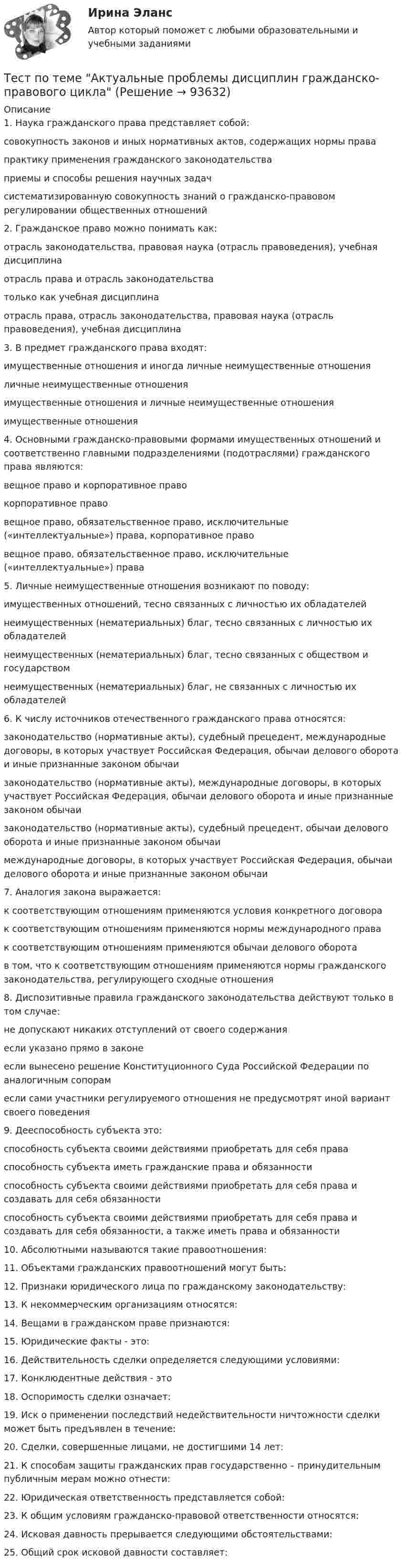     
            Описание
            1. Наука гражданского права представляет собой:совокупность законов и иных нормативных актов, содержащих нормы правапрактику применения гражданского законодательстваприемы и способы решения научных задачсистематизированную совокупность знаний о гражданско-правовом регулировании общественных отношений2. Гражданское право можно понимать как:отрасль законодательства, правовая наука (отрасль правоведения), учебная дисциплинаотрасль права и отрасль законодательстватолько как учебная дисциплинаотрасль права, отрасль законодательства, правовая наука (отрасль правоведения), учебная дисциплина3. В предмет гражданского права входят:имущественные отношения и иногда личные неимущественные отношенияличные неимущественные отношенияимущественные отношения и личные неимущественные отношенияимущественные отношения4. Основными гражданско-правовыми формами имущественных отношений и соответственно главными подразделениями (подотраслями) гражданского права являются:вещное право и корпоративное правокорпоративное правовещное право, обязательственное право, исключительные («интеллектуальные») права, корпоративное правовещное право, обязательственное право, исключительные («интеллектуальные») права5. Личные неимущественные отношения возникают по поводу:имущественных отношений, тесно связанных с личностью их обладателейнеимущественных (нематериальных) благ, тесно связанных с личностью их обладателейнеимущественных (нематериальных) благ, тесно связанных с обществом и государствомнеимущественных (нематериальных) благ, не связанных с личностью их обладателей6. К числу источников отечественного гражданского права относятся:законодательство (нормативные акты), судебный прецедент, международные договоры, в которых участвует Российская Федерация, обычаи делового оборота и иные признанные законом обычаизаконодательство (нормативные акты), международные договоры, в которых участвует Российская Федерация, обычаи делового оборота и иные признанные законом обычаизаконодательство (нормативные акты), судебный прецедент, обычаи делового оборота и иные признанные законом обычаимеждународные договоры, в которых участвует Российская Федерация, обычаи делового оборота и иные признанные законом обычаи7. Аналогия закона выражается:к соответствующим отношениям применяются условия конкретного договорак соответствующим отношениям применяются нормы международного правак соответствующим отношениям применяются обычаи делового оборотав том, что к соответствующим отношениям применяются нормы гражданского законодательства, регулирующего сходные отношения8. Диспозитивные правила гражданского законодательства действуют только в том случае:не допускают никаких отступлений от своего содержанияесли указано прямо в законеесли вынесено решение Конституционного Суда Российской Федерации по аналогичным сопорамесли сами участники регулируемого отношения не предусмотрят иной вариант своего поведения9. Дееспособность субъекта это:способность субъекта своими действиями приобретать для себя праваспособность субъекта иметь гражданские права и обязанностиспособность субъекта своими действиями приобретать для себя права и создавать для себя обязанностиспособность субъекта своими действиями приобретать для себя права и создавать для себя обязанности, а также иметь права и обязанности10. Абсолютными называются такие правоотношения:11. Объектами гражданских правоотношений могут быть:12. Признаки юридического лица по гражданскому законодательству:13. К некоммерческим организациям относятся:14. Вещами в гражданском праве признаются:15. Юридические факты - это:16. Действительность сделки определяется следующими условиями:17. Конклюдентные действия - это18. Оспоримость сделки означает:19. Иск о применении последствий недействительности ничтожности сделки может быть предъявлен в течение:20. Сделки, совершенные лицами, не достигшими 14 лет:21. К способам защиты гражданских прав государственно – принудительным публичным мерам можно отнести:22. Юридическая ответственность представляется собой:23. К общим условиям гражданско-правовой ответственности относятся:24. Исковая давность прерывается следующими обстоятельствами:25. Общий срок исковой давности составляет:   
            
            
            Тест по судебной медицине с решениями (90 вопросов)Тест по теме Актуальные проблемы дисциплин гражданско-правового циклаТест по теме Исполнительное производствоТест по теме: Местоимения с ответами Тест по теме  Нейрогуоральная обусловленность. Течка, охота.Тест по теме Обеспечение доступной среды для инвалидов на транспортеТест по теме Обеспечение доступной среды для инвалидов на транспортеТест по психофизиологииТест по русскому языку - Цифровая экосистема ДПОТест по рынкуТест по семейному правуТест по символике РФТест по социологии 1 тема (СибУПК) 5 вопросов с ответамиТест по социологии (с ответами) 30 вопросов 84,83%