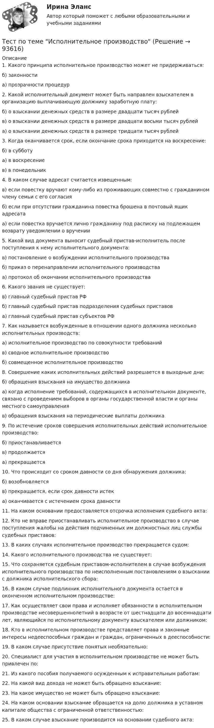      
            Описание
            1. Какого принципа исполнительное производство может не придерживаться:б) законностиа) прозрачности процедур2. Какой исполнительный документ может быть направлен взыскателем в организацию выплачивающую должнику заработную плату:б) о взыскании денежных средств в размере двадцати тысяч рублейв) о взыскании денежных средств в размере двадцати восьми тысяч рублейа) о взыскании денежных средств в размере тридцати тысяч рублей3. Когда оканчивается срок, если окончание срока приходится на воскресение:б) в субботуа) в воскресениев) в понедельник4. В каком случае адресат считается извещенным:в) если повестку вручают кому-либо из проживающих совместно с гражданином члену семьи с его согласияб) если при отсутствии гражданина повестка брошена в почтовый ящик адресатаа) если повестка вручается лично гражданину под расписку на подлежащем возврату уведомлении о вручении5. Какой вид документа выносит судебный пристав-исполнитель после поступления к нему исполнительного документа:в) постановление о возбуждении исполнительного производстваб) приказ о перенаправлении исполнительного производстваа) протокол об окончании исполнительного производства6. Какого звания не существует:в) главный судебный пристав РФб) главный судебный пристав подразделения судебных приставова) главный судебный пристав субъектов РФ7. Как называется возбужденные в отношении одного должника несколько исполнительных производств:а) исполнительное производство по совокупности требованийв) сводное исполнительное производствоб) совмещенное исполнительное производство8. Совершение каких исполнительных действий разрешается в выходные дни:б) обращения взыскания на имущество должникаа) когда исполнение требований, содержащихся в исполнительном документе, связано с проведением выборов в органы государственной власти и органы местного самоуправленияв) обращения взыскания на периодические выплаты должника9. По истечение сроков совершения исполнительных действий исполнительное производство:б) приостанавливаетсяв) продолжаетсяа) прекращается10. Что происходит со сроком давности со дня обнаружения должника:б) возобновляетсяв) прекращается, если срок давности истека) оканчивается с истечением срока давности11. На каком основании предоставляется отсрочка исполнения судебного акта:12. Кто не вправе приостанавливать исполнительное производство в случае поступления жалобы на действия подчиненных им должностных лиц службы судебных приставов:13. В каких случаях исполнительное производство прекращается судом:14. Какого исполнительного производства не существует:15. Что сохраняется судебным приставом-исполнителем в случае возбуждения исполнительного производства по неисполненным постановлениям о взыскании с должника исполнительского сбора:16. В каком случае подлинник исполнительного документа остается в оконченном исполнительном производстве:17. Как осуществляет свои права и исполняет обязанности в исполнительном производстве несовершеннолетний в возрасте от шестнадцати до восемнадцати лет, являющийся по исполнительному документу взыскателем или должником:18. Кто в исполнительном производстве представляет права и законные интересы недееспособных граждан и граждан, ограниченных в дееспособности:19. В каком случае присутствие понятых необязательно:20. Специалист для участия в исполнительном производстве не может быть привлечен по:21. Из какого пособия получаемого осужденным к исправительным работам:22. На какой вид дохода не может быть обращено взыскание:23. На какое имущество не может быть обращено взыскание:24. На каком основании взыскание обращается на долю должника в уставном капитале общества с ограниченной ответственностью:25. В каком случае взыскание производится на основании судебного акта:   
            
            
            Тест по теме Актуальные проблемы дисциплин гражданско-правового циклаТест по теме Исполнительное производствоТест по теме: Местоимения с ответами Тест по теме  Нейрогуоральная обусловленность. Течка, охота.Тест по теме Обеспечение доступной среды для инвалидов на транспортеТест по теме Обеспечение доступной среды для инвалидов на транспортеТест по теме Обеспечение доступной среды для инвалидов на транспортеТест по русскому языку - Цифровая экосистема ДПОТест по рынкуТест по семейному правуТест по символике РФТест по социологии 1 тема (СибУПК) 5 вопросов с ответамиТест по социологии (с ответами) 30 вопросов 84,83%тест по Средства и системы проектирования ПО