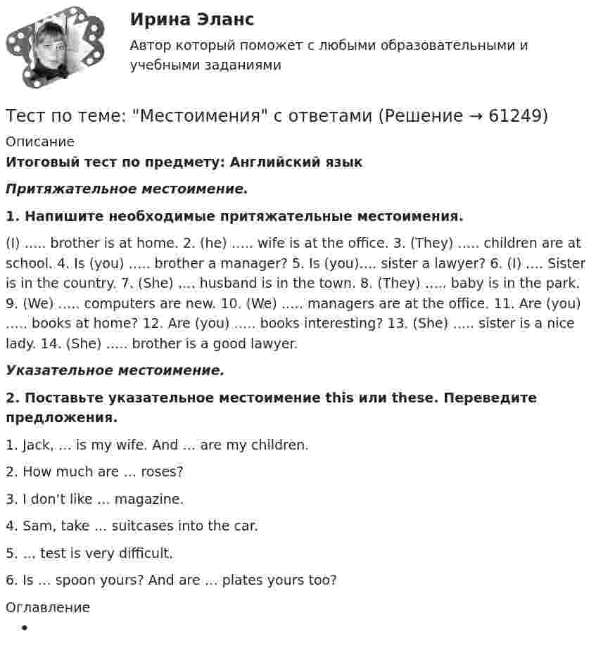      
            Описание
            Итоговый тест по предмету: Английский язык Притяжательное местоимение. 1. Напишите необходимые притяжательные местоимения. (I) ….. brother is at home. 2. (he) ….. wife is at the office. 3. (They) ….. children are at school. 4. Is (you) ….. brother a manager? 5. Is (you)…. sister a lawyer? 6. (I) …. Sister is in the country. 7. (She) …. husband is in the town. 8. (They) ….. baby is in the park. 9. (We) ….. computers are new. 10. (We) ….. managers are at the office. 11. Are (you) ….. books at home? 12. Are (you) ….. books interesting? 13. (She) ….. sister is a nice lady. 14. (She) ….. brother is a good lawyer. Указательное местоимение. 2. Поставьте указательное местоимение this или these. Переведите предложения.1.   Jack, … is my wife. And … are my children.2.   How much are … roses?3.   I don’t like … magazine.4.   Sam, take … suitcases into the car.5.   … test is very difficult.6.   Is … spoon yours? And are … plates yours too? 
            Оглавление
              
            
            
            Тест по теме Исполнительное производствоТест по теме: Местоимения с ответами Тест по теме  Нейрогуоральная обусловленность. Течка, охота.Тест по теме Обеспечение доступной среды для инвалидов на транспортеТест по теме Обеспечение доступной среды для инвалидов на транспортеТест по теме Обеспечение доступной среды для инвалидов на транспортеТест по теме Обеспечение доступной среды для инвалидов на транспортеТест по рынкуТест по семейному правуТест по символике РФТест по социологии 1 тема (СибУПК) 5 вопросов с ответамиТест по социологии (с ответами) 30 вопросов 84,83%тест по Средства и системы проектирования ПОТест по судебной медицине с решениями (90 вопросов)