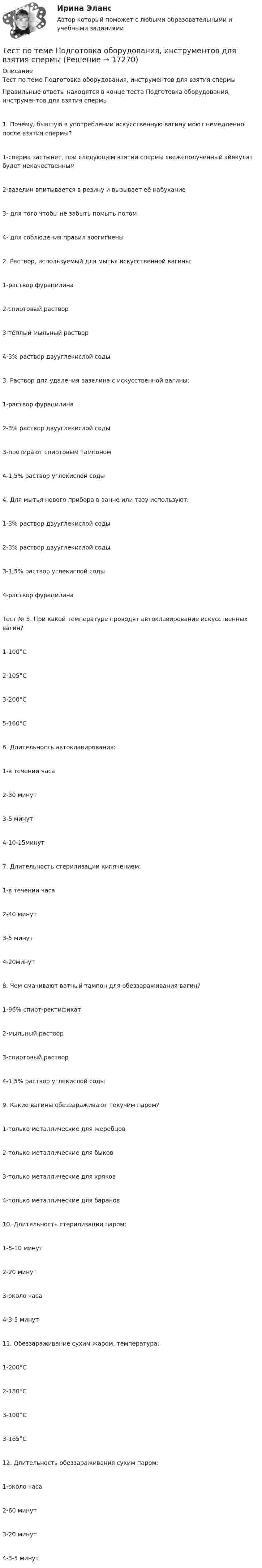      
          Описание
          Тест по теме    Подготовка оборудования, инструментов для взятия спермыПравильные ответы находятся в конце теста Подготовка оборудования, инструментов для взятия спермы1. Почему, бывшую в употреблении искусственную вагину моют немедленно после взятия спермы?1-сперма застынет. при следующем взятии спермы свежеполученный эйякулят будет некачественным2-вазелин впитывается в резину и вызывает её набухание3- для того чтобы не забыть помыть потом4- для соблюдения правил зоогигиены2. Раствор, используемый для мытья искусственной вагины:1-раствор фурацилина2-спиртовый раствор3-тёплый мыльный раствор4-3% раствор двууглекислой соды3. Раствор для удаления вазелина с искусственной вагины:1-раствор фурацилина2-3% раствор двууглекислой соды3-протирают спиртовым тампоном4-1,5% раствор углекислой соды4. Для мытья нового прибора в ванне или тазу используют:1-3% раствор двууглекислой соды2-3% раствор двууглекислой соды3-1,5% раствор углекислой соды4-раствор фурацилинаТест № 5. При какой температуре проводят автоклавирование искусственных вагин?1-100°C2-105°C3-200°C5-160°C6. Длительность автоклавирования:1-в течении часа2-30 минут3-5 минут4-10-15минут7. Длительность стерилизации кипячением:1-в течении часа2-40 минут3-5 минут4-20минут8. Чем смачивают ватный тампон для обеззараживания вагин?1-96% спирт-ректификат2-мыльный раствор3-спиртовый раствор4-1,5% раствор углекислой соды9. Какие вагины обеззараживают текучим паром?1-только металлические для жеребцов2-только металлические для быков3-только металлические для хряков4-только металлические для баранов10. Длительность стерилизации паром:1-5-10 минут2-20 минут3-около часа4-3-5 минут11. Обеззараживание сухим жаром, температура:1-200°C2-180°C3-100°C3-165°C12. Длительность обеззараживания сухим паром:1-около часа2-60 минут3-20 минут4-3-5 минут    
            
            
            Тест по теме Обеспечение доступной среды для инвалидов на транспортеТест по теме       Подготовка оборудования, инструментов для взятия спермытест по теме: Правоведение:Тест по теме  Учёные-акушерыТест по теории вероятностиТест по Теории и концепции личностиТест по теории судебной экспертизыТест по судебной медицине с решениями (90 вопросов)Тест по теме Актуальные проблемы дисциплин гражданско-правового циклаТест по теме Исполнительное производствоТест по теме: Местоимения с ответами Тест по теме  Нейрогуоральная обусловленность. Течка, охота.Тест по теме Обеспечение доступной среды для инвалидов на транспортеТест по теме Обеспечение доступной среды для инвалидов на транспорте