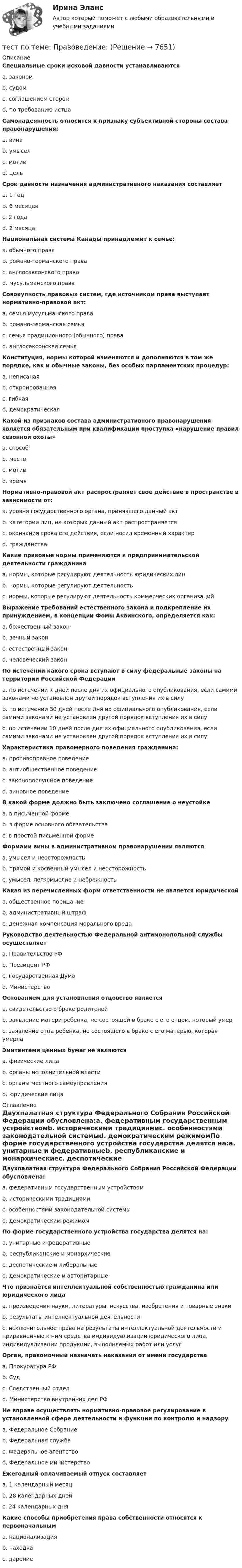      
          Описание
          Специальные сроки исковой давности устанавливаютсяa. закономb. судомc. соглашением сторонd. по требованию истцаСамонадеянность относится к признаку субъективной стороны состава правонарушения:a. винаb. умыселc. мотивd. цельСрок давности назначения административного наказания составляетa. 1 годb. 6 месяцевc. 2 годаd. 2 месяцаНациональная система Канады принадлежит к семье:a. обычного праваb. романо-германского праваc. англосаксонского праваd. мусульманского праваСовокупность правовых систем, где источником права выступает нормативно-правовой акт:a. семья мусульманского праваb. романо-германская семьяc. семья традиционного (обычного) праваd. англосаксонская семьяКонституция, нормы которой изменяются и дополняются в том же порядке, как и обычные законы, без особых парламентских процедур:a. неписанаяb. откроированнаяc. гибкаяd. демократическаяКакой из признаков состава административного правонарушения является обязательным при квалификации проступка «нарушение правил сезонной охоты»a. способb. местоc. мотивd. времяНормативно-правовой акт распространяет свое действие в пространстве в зависимости от:a. уровня государственного органа, принявшего данный актb. категории лиц, на которых данный акт распространяетсяc. окончания срока его действия, если носил временный характерd. гражданстваКакие правовые нормы применяются к предпринимательской деятельности гражданинаa. нормы, которые регулируют деятельность юридических лицb. нормы, которые регулируют деятельностьc. нормы, которые регулируют деятельность коммерческих организацийВыражение требований естественного закона и подкрепление их принуждением, в концепции Фомы Аквинского, определяется как:a. божественный законb. вечный законc. естественный законd. человеческий законПо истечении какого срока вступают в силу федеральные законы на территории Российской Федерацииa. по истечении 7 дней после дня их официального опубликования, если самими законами не установлен другой порядок вступления их в силуb. по истечении 30 дней после дня их официального опубликования, если самими законами не установлен другой порядок вступления их в силуc. по истечении 10 дней после дня их официального опубликования, если самими законами не установлен другой порядок вступления их в силуХарактеристика правомерного поведения гражданина:a. противоправное поведениеb. антиобщественное поведениеc. законопослушное поведениеd. виновное поведениеВ какой форме должно быть заключено соглашение о неустойкеa. в письменной формеb. в форме основного обязательстваc. в простой письменной формеФормами вины в административном правонарушении являютсяa. умысел и неосторожностьb. прямой и косвенный умысел и неосторожностьc. умысел, легкомыслие и небрежностьКакая из перечисленных форм ответственности не является юридическойa. общественное порицаниеb. административный штрафc. денежная компенсация морального вредаРуководство деятельностью Федеральной антимонопольной службы осуществляетa. Правительство РФb. Президент РФc. Государственная Думаd. МинистерствоОснованием для установления отцовство являетсяa. свидетельство о браке родителейb. заявление матери ребенка, не состоящей в браке с его отцом, который умерc. заявление отца ребенка, не состоящего в браке с его матерью, которая умерлаЭмитентами ценных бумаг не являютсяa. физические лицаb. органы исполнительной властиc. органы местного самоуправленияd. юридические лица 
          Оглавление
          Двухпалатная структура Федерального Собрания Российской Федерации обусловлена:a. федеративным государственным устройствомb. историческими традициямиc. особенностями законодательной системыd. демократическим режимомПо форме государственного устройства государства делятся на:a. унитарные и федеративныеb. республиканские и монархическиеc. деспотические и либеральныеd. демократические и авторитарныеЧто признаётся интеллектуальной собственностью гражданина или юридического лицаa. произведения науки, литературы, искусства, изобретения и товарные знакиb. результаты интеллектуальной деятельностиc. исключительное право на результаты интеллектуальной деятельности и приравненные к ним средства индивидуализации юридического лица, индивидуализации продукции, выполняемых работ или услугОрган, правомочный назначать наказания от имени государстваa. Прокуратура РФb. Судc. Следственный отделd. Министерство внутренних дел РФНе вправе осуществлять нормативно-правовое регулирование в установленной сфере деятельности и функции по контролю и надзоруa. Федеральное Собраниеb. Федеральная службаc. Федеральное агентствоd. Федеральное министерствоЕжегодный оплачиваемый отпуск составляетa. 1 календарный месяцb. 28 календарных днейc. 24 календарных дняКакие способы приобретения права собственности относятся к первоначальнымa. национализацияb. находкаc. дарение 
            
            
            Тест по теме       Подготовка оборудования, инструментов для взятия спермытест по теме: Правоведение:Тест по теме  Учёные-акушерыТест по теории вероятностиТест по Теории и концепции личностиТест по теории судебной экспертизыТест по уголовному процессуТест по теме Актуальные проблемы дисциплин гражданско-правового циклаТест по теме Исполнительное производствоТест по теме: Местоимения с ответами Тест по теме  Нейрогуоральная обусловленность. Течка, охота.Тест по теме Обеспечение доступной среды для инвалидов на транспортеТест по теме Обеспечение доступной среды для инвалидов на транспортеТест по теме Обеспечение доступной среды для инвалидов на транспорте
