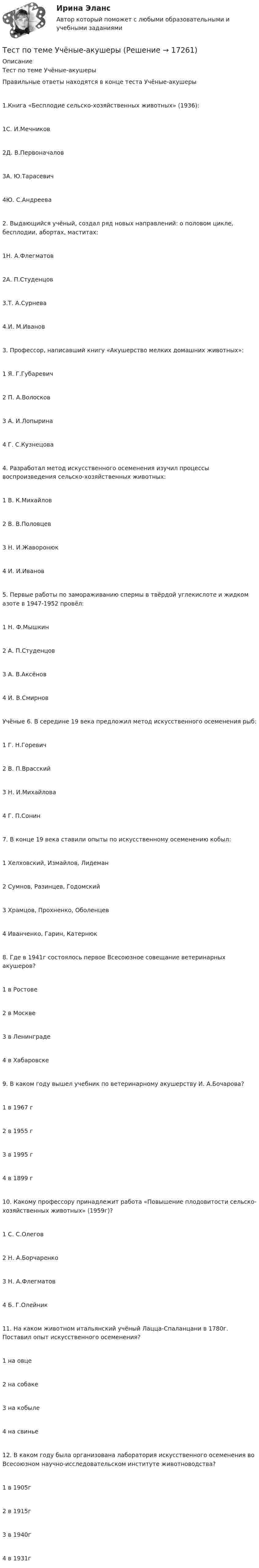      
          Описание
          Тест по теме Учёные-акушерыПравильные ответы находятся в конце теста Учёные-акушеры1.Книга «Бесплодие сельско-хозяйственных животных» (1936):1С. И.Мечников2Д. В.Первоначалов3А. Ю.Тарасевич4Ю. С.Андреева2. Выдающийся учёный, создал ряд новых направлений: о половом цикле, бесплодии, абортах, маститах:1Н. А.Флегматов2А. П.Студенцов3.Т. А.Сурнева4.И. М.Иванов3. Профессор, написавший книгу «Акушерство мелких домашних животных»:1 Я. Г.Губаревич2 П. А.Волосков3 А. И.Лопырина4 Г. С.Кузнецова4. Разработал метод искусственного осеменения изучил процессы воспроизведения сельско-хозяйственных животных:1 В. К.Михайлов2 В. В.Половцев3 Н. И.Жаворонюк4 И. И.Иванов5. Первые работы по замораживанию спермы в твёрдой углекислоте и жидком азоте в 1947-1952 провёл:1 Н. Ф.Мышкин2 А. П.Студенцов3 А. В.Аксёнов4 И. В.СмирновУчёные 6. В середине 19 века предложил метод искусственного осеменения рыб:1 Г. Н.Горевич2 В. П.Врасский3 Н. И.Михайлова4 Г. П.Сонин7. В конце 19 века ставили опыты по искусственному осеменению кобыл:1 Хелховский, Измайлов, Лидеман2 Сумнов, Разинцев, Годомский3 Храмцов, Прохненко, Оболенцев4 Иванченко, Гарин, Катернюк8. Где в 1941г состоялось первое Всесоюзное совещание ветеринарных акушеров?1 в Ростове2 в Москве3 в Ленинграде4 в Хабаровске9. В каком году вышел учебник по ветеринарному акушерству И. А.Бочарова?1 в 1967 г2 в 1955 г3 в 1995 г4 в 1899 г10. Какому профессору принадлежит работа «Повышение плодовитости сельско-хозяйственных животных» (1959г)?1 С. С.Олегов2 Н. А.Борчаренко3 Н. А.Флегматов4 Б. Г.Олейник11. На каком животном итальянский учёный Лацца-Спаланцани в 1780г. Поставил опыт искусственного осеменения?1 на овце2 на собаке3 на кобыле4 на свинье12. В каком году была организована лаборатория искусственного осеменения во Всесоюзном научно-исследовательском институте животноводства?1 в 1905г2 в 1915г3 в 1940г4 в 1931г  
            
            
            тест по теме: Правоведение:Тест по теме  Учёные-акушерыТест по теории вероятностиТест по Теории и концепции личностиТест по теории судебной экспертизыТест по уголовному процессуТЕСТ ПО ФЗ 273Тест по теме Исполнительное производствоТест по теме: Местоимения с ответами Тест по теме  Нейрогуоральная обусловленность. Течка, охота.Тест по теме Обеспечение доступной среды для инвалидов на транспортеТест по теме Обеспечение доступной среды для инвалидов на транспортеТест по теме Обеспечение доступной среды для инвалидов на транспортеТест по теме Обеспечение доступной среды для инвалидов на транспорте
