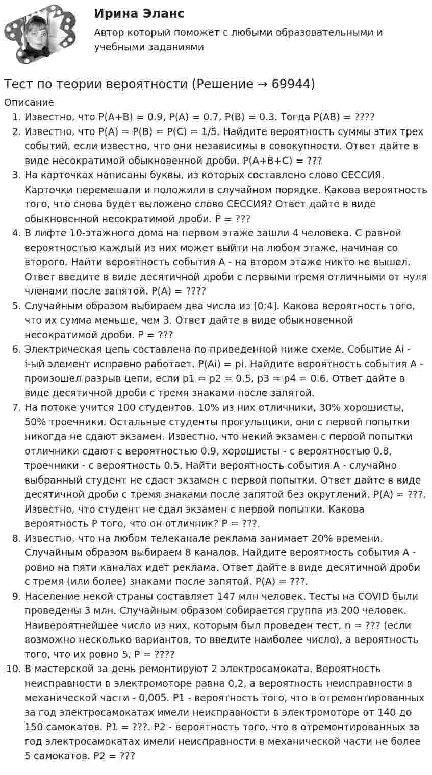      
            Описание
            Известно, что P(A+B) = 0.9, P(A) = 0.7, P(B) = 0.3. Тогда P(AB) = ????Известно, что P(A) = P(B) = P(C) = 1/5. Найдите вероятность суммы этих трех событий, если известно, что они независимы в совокупности. Ответ дайте в виде несократимой обыкновенной дроби. P(A+B+C) = ???На карточках написаны буквы, из которых составлено слово СЕССИЯ. Карточки перемешали и положили в случайном порядке. Какова вероятность того, что снова будет выложено слово СЕССИЯ? Ответ дайте в виде обыкновенной несократимой дроби. P = ???В лифте 10-этажного дома на первом этаже зашли 4 человека. С равной вероятностью каждый из них может выйти на любом этаже, начиная со второго. Найти вероятность события А - на втором этаже никто не вышел. Ответ введите в виде десятичной дроби с первыми тремя отличными от нуля членами после запятой. P(A) = ????Случайным образом выбираем два числа из [0;4]. Какова вероятность того, что их сумма меньше, чем 3. Ответ дайте в виде обыкновенной несократимой дроби. P = ???Электрическая цепь составлена по приведенной ниже схеме. Событие Аi - i-ый элемент исправно работает. P(Аi) = pi. Найдите вероятность события А - произошел разрыв цепи, если p1 = p2 = 0.5, p3 = p4 = 0.6.  Ответ дайте в виде десятичной дроби с  тремя знаками после запятой.На потоке учится 100 студентов. 10% из них отличники, 30% хорошисты, 50% троечники. Остальные студенты прогульщики, они с первой попытки никогда не сдают экзамен. Известно, что некий экзамен с первой попытки отличники сдают с вероятностью 0.9, хорошисты - с вероятностью 0.8, троечники - с вероятность 0.5. Найти вероятность события А - случайно выбранный студент не сдаст экзамен с первой попытки.  Ответ дайте в виде десятичной дроби с  тремя знаками после запятой без округлений. P(A) = ???. Известно, что студент не сдал экзамен с первой попытки. Какова вероятность P того, что он отличник? P = ???.Известно, что на любом телеканале реклама занимает 20% времени. Случайным образом выбираем 8 каналов. Найдите вероятность события А - ровно на пяти каналах идет реклама. Ответ дайте в виде десятичной дроби с тремя (или более) знаками после запятой. P(A) = ???.Население некой страны составляет 147 млн человек. Тесты на COVID были проведены 3 млн. Случайным образом собирается группа из 200 человек. Наивероятнейшее число из них, которым был проведен тест, n = ??? (если возможно несколько вариантов, то введите наиболее число), а вероятность того, что их ровно 5, P = ????В мастерской за день ремонтируют 2 электросамоката. Вероятность неисправности в электромоторе равна 0,2, а вероятность неисправности в механической части  - 0,005. P1 - вероятность того, что в отремонтированных за год электросамокатах имели неисправности в электромоторе от 140 до 150 самокатов. P1 = ???. P2 - вероятность того, что в отремонтированных за год электросамокатах имели неисправности в механической части не более 5 самокатов. P2 = ???   
            
            
            Тест по теме  Учёные-акушерыТест по теории вероятностиТест по Теории и концепции личностиТест по теории судебной экспертизыТест по уголовному процессуТЕСТ ПО ФЗ 273Тест по физикеТест по теме: Местоимения с ответами Тест по теме  Нейрогуоральная обусловленность. Течка, охота.Тест по теме Обеспечение доступной среды для инвалидов на транспортеТест по теме Обеспечение доступной среды для инвалидов на транспортеТест по теме Обеспечение доступной среды для инвалидов на транспортеТест по теме Обеспечение доступной среды для инвалидов на транспортеТест по теме       Подготовка оборудования, инструментов для взятия спермы