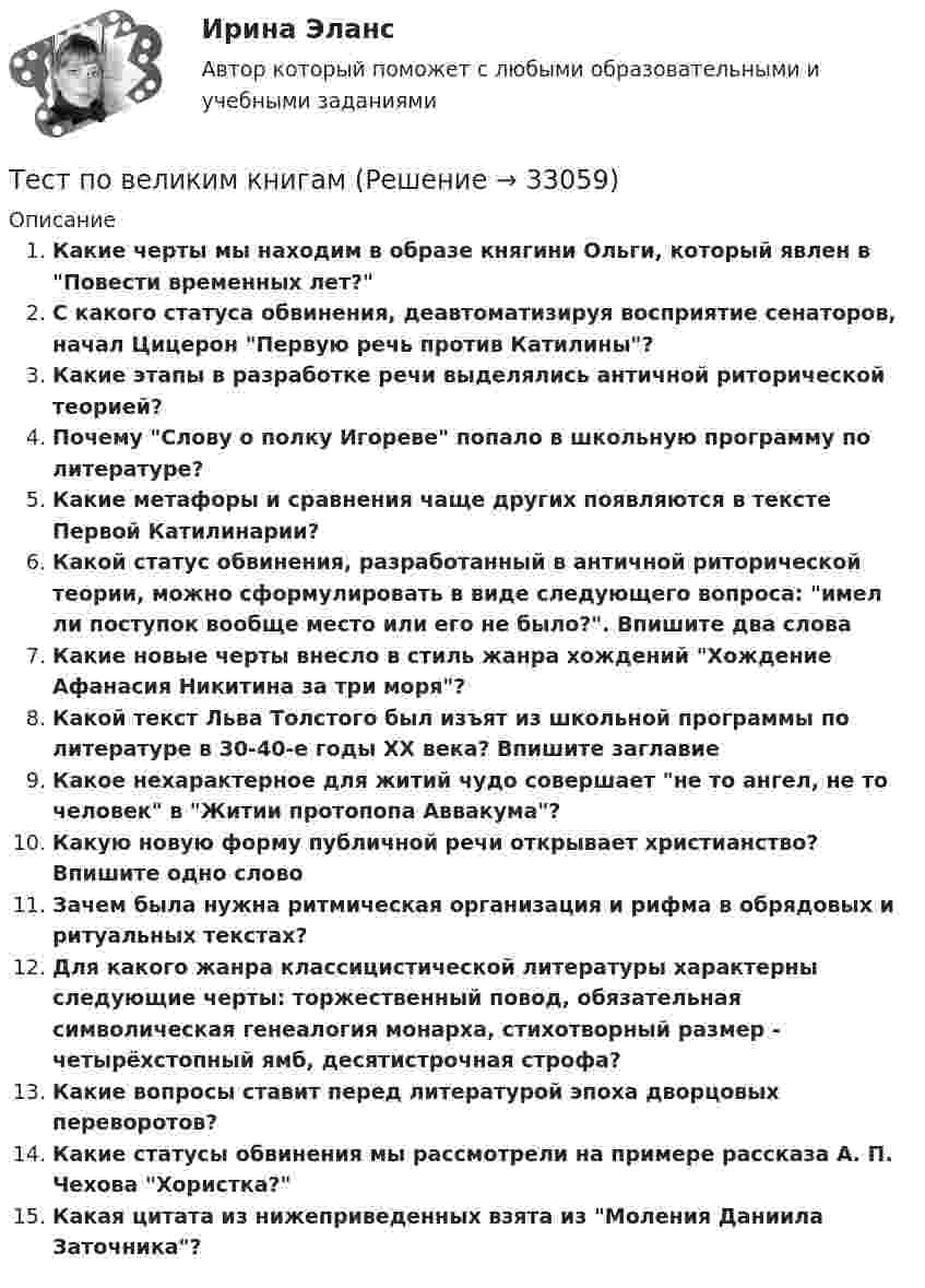     
          Описание
          Какие черты мы находим в образе княгини Ольги, который явлен в Повести временных лет? С какого статуса обвинения, деавтоматизируя восприятие сенаторов, начал Цицерон Первую речь против Катилины? Какие этапы в разработке речи выделялись античной риторической теорией?Почему Слову о полку Игореве попало в школьную программу по литературе?Какие метафоры и сравнения чаще других появляются в тексте Первой Катилинарии?Какой статус обвинения, разработанный в античной риторической теории, можно сформулировать в виде следующего вопроса: имел ли поступок вообще место или его не было?. Впишите два слова Какие новые черты внесло в стиль жанра хождений Хождение Афанасия Никитина за три моря? Какой текст Льва Толстого был изъят из школьной программы по литературе в 30-40-е годы XX века? Впишите заглавие Какое нехарактерное для житий чудо совершает не то ангел, не то человек в Житии протопопа Аввакума? Какую новую форму публичной речи открывает христианство? Впишите одно слово Зачем была нужна ритмическая организация и рифма в обрядовых и ритуальных текстах? Для какого жанра классицистической литературы характерны следующие черты: торжественный повод, обязательная символическая генеалогия монарха, стихотворный размер - четырёхстопный ямб, десятистрочная строфа?Какие вопросы ставит перед литературой эпоха дворцовых переворотов? Какие статусы обвинения мы рассмотрели на примере рассказа А. П. Чехова Хористка? Какая цитата из нижеприведенных взята из Моления Даниила Заточника?  
            
            
            Тест по бухучету 10 вопросов + теория: Бухгалтерский баланс и особенности оценки его статей в активе в разделеТест по великим книгам Тест по высшей математике по теме Числовые множества и многочлены (СибУПК) 6 вопросов с ответамиТест по гражданскому правуТест по Гражданскому правуТест по гражданскому праву РБ. Особенная частьТест по гражданскому праву рфТест по английскому Just look at in the mirror, you are so dirty!Тест по английскому//РГУ им. А.Н. КосыгинаТест по английскому (Синергия) Тест по английскому ТулГУТест по английскому языкутест по аудитуТест по аудиту №1  