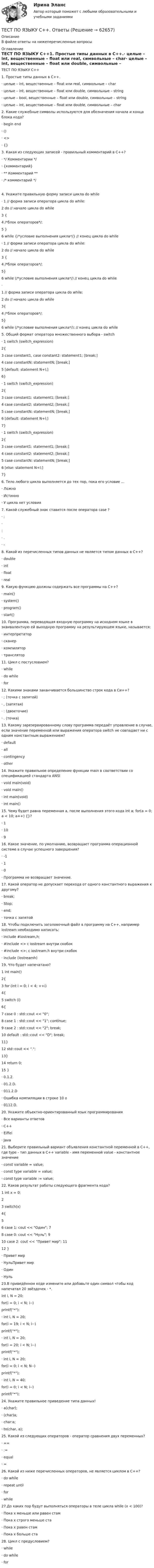     
            Описание
            В файле ответы на нижеперечисленные вопросы 
            Оглавление
            ТЕСТ ПО ЯЗЫКУ С++1. Простые типы данных в С++.·    целые – int, вещественные – float или real, символьные – char·    целые – int, вещественные – float или double, символьные – string·    целые – bool, вещественные – float или double, символьные – string·    целые – int, вещественные – float или double, символьные – char 2. Какие служебные символы используются для обозначения начала и конца блока кода?·    begin end·    ()·    <>·    {} 3. Какая из следующих записей - правильный комментарий в С++?·    */ Комментарии */·    {комментарий}·    ** Комментарий **·    /* комментарий */4. Укажите правильную форму записи цикла do while·   1 // форма записи оператора цикла do while: 2 do // начало цикла do while3 {4  /*блок операторов*/;5 }6 while {/*условие выполнения цикла*/} // конец цикла do while·   1 // форма записи оператора цикла do while:2 do // начало цикла do while3 {4 /*блок операторов*/;5}6 while (/*условие выполнения цикла*/) // конец цикла do while·   1 // форма записи оператора цикла do while:2 do // начало цикла do while3{4 /*блок операторов*/;5}6 while (/*условие выполнения цикла*/); // конец цикла do while  5. Общий формат оператора множественного выбора - switch·   1 switch (switch_expression)2{3 case constant1, case constant2: statement1; [break;]4 case constantN: statementN; [break;]5 [default: statement N+l;]6}·   1 switch (switch_expression)2{3 case constant1: statement1; [break;]4 case constant2: statement2; [break;]5 case constantN: statementN; [break;]6 [default: statement N+l;]7}·   1 switch (switch_expression)2{3 case constant1: statement1; [break;]4 case constant2: statement2; [break;]5 case constantN: statementN; [break;]6 [else: statement N+l;]7} 6. Тело любого цикла выполняется до тех пор, пока его условие ...·   Ложно·   Истинно·   У цикла нет условия 7. Какой служебный знак ставится после оператора case ?·   ;·   :·   .·   - 8. Какой из перечисленных типов данных не является типом данных в  С++?·   double·   int·   float·   real 9. Какую функцию должны содержать все программы на С++?·   main()·   system()·   program()·   start() 10. Программа, переводящая входную программу на исходном языке в эквивалентную ей выходную программу на результирующем языке, называется:·   интерпретатор·   сканер·   компилятор·   транслятор 11. Цикл с постусловием?·   while·   do while·   for 12. Какими знаками заканчивается большинство строк кода в Си++?·   ; (точка с запятой)·   , (запятая)·   : (двоеточие)·   . (точка) 13. Какому зарезервированному слову программа передаёт управление в случае, если значение переменной или выражения оператора switch не совпадает ни с одним константным выражением?·   default·   all·   contingency·   other 14. Укажите правильное определение функции main в соответствии со спецификацией стандарта ANSI·   void main(void)·   void main()·   int main(void)·   int main() 15. Чему будет равна переменная a, после выполнения этого кода int a; for(a = 0; a < 10; a++) {}?·   1·   10·   9 16. Какое значение, по умолчанию, возвращает программа операционной системе в случае успешного завершения?·   -1·   1·   0·   Программа не возвращает значение. 17. Какой оператор не допускает перехода от одного константного выражения к другому?·   break;·   Stop;·   end;·   точка с запятой 18. Чтобы подключить заголовочный файл в программу на С++, например iostream необходимо написать:·   include #iostream,h;·   #include <> с iostream внутри скобок·   #include <>; с iostream.h внутри скобок·    include (iostreamh) 19. Что будет напечатано?1 int main()2{3 for (int i = 0; i < 4; ++i)4{5 switch (i)6{7 case 0 : std::cout << 0;8 case 1 : std::cout << 1; continue;9 case 2 : std::cout << 2; break;10 default : std::cout << D; break;11}12 std::cout << .;13}14 return 0;15 }·   0.1.2.·   01.2.D.·   011.2.D·   Ошибка компиляции в строке 10 o·   0112.D. 20. Укажите объектно-ориентированный язык программирования·   Все варианты ответов·   С++·   Eiffel·   Java 21. Выберите правильный вариант объявления константной переменной в С++, где type - тип данных в С++ variable - имя переменной value - константное значение·   const variable = value;·    const type variable = value;·   const type variable := value; 22. Каков результат работы следующего фрагмента кода?1 int x = 0;23 switch(x)4{56 case 1: cout << Один; 78 case 0: cout << Нуль; 910 case 2: cout << Привет мир; 1112 }·   Привет мир·   НульПривет мир·   Один·   Нуль 23.В приведённом коде измените или добавьте один символ чтобы код напечатал 20 звёздочек - *.int i, N = 20;for(i = 0; i < N; i--)printf(*);·   int i, N = 20;for(i = 19; i < N; i--)printf(*);·   int i, N = 20;for(i = 20; i < N; i--)printf(*); ·   int i, N = 20;for(i = 0; i < N; N--)printf(*);·   int i, N = 40;for(i = 0; i < N; i--)printf(*); 24. Укажите правильное приведение типа данных!·   a(char);·   (char)a;·   char:a;·   to(char, a); 25. Какой из следующих операторов - оператор сравнения двух переменных?·   ==·   :=·   equal·   = 26. Какой из ниже перечисленных операторов, не является циклом в С++?·   do while·   repeat until·    for·    while 27.До каких пор будут выполняться операторы в теле цикла while (x < 100)?·   Пока х меньше или равен стам·   Пока х строго меньше ста·   Пока х равен стам·   Пока х больше ста 28. Цикл с предусловием?·   while·   do while·   for   
            
            
            Тест по Электротехнике с ответамиТЕСТ ПО ЯЗЫКУ С++. Ответытест+практич. модуль 3. ТЕХНОЛОГИИ РЕАЛИЗАЦИИ ИНКЛЮЗИВНОГО И КОРРЕКЦИОННОГО ОБРАЗОВАНИЯ В УСЛОВИЯХ СОВРЕМЕННОЙ НАЧАЛЬНОЙ ШКОЛЫтест+практ. модуль1. Психолого-педагогическая характеристика субъектов инклюзивного образованиятест+практ. модуль2. Психолого-педагогическая характеристика субъектов инклюзивного образованиятест+практ. модуль3. Психолого-педагогическая характеристика субъектов инклюзивного образованияТест Предметно-развивающая среда образовательного учреждения МТИ МОИ МосТех (ответы💯Помощь онлайн)Тест по экологии (СибУПК) 10 вопросов с ответамиТест по экономике.Тест по экономике образовательной организации 6 частьтест по экономической теорииТест по экономической теорииТЕСТ по ЭКОНОМИЧЕСКОЙ ТЕОРИИТест по Экономической теории 2023 (Все вопросы и ответы по всем разделам)