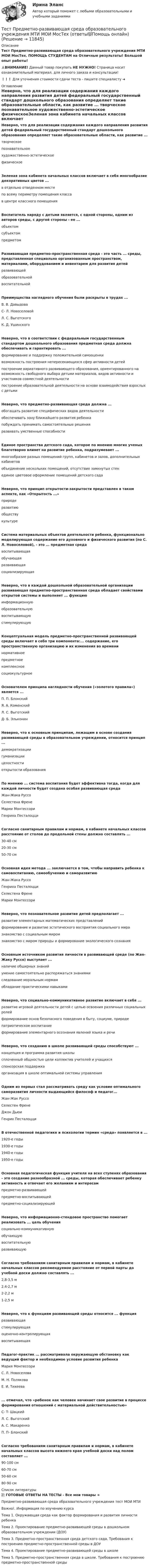    
          Описание
          Тест Предметно-развивающая среда образовательного учреждения МТИ МОИ МосТех. ПОМОЩЬ СТУДЕНТАМ на Отличные результаты! Большой опыт работы!⚠️ВНИМАНИЕ! Данный товар покупать НЕ НУЖНО! Страница носит ознакомительный материал, для личного заказа и консультации!❗❗❗  Для уточнения стоимости сдачи теста - пишите специалисту ➜  
          Оглавление
          Неверно, что для реализации содержания каждого направления развития детей федеральный государственный стандарт дошкольного образования определяет такие образовательные области, как развитие ...	творческое	познавательное	художественно-эстетическое	физическоеЗеленая зона кабинета начальных классов включает в себя многообразие декоративных цветов ...	в отдельно отведенном месте	по всему периметру помещения класса	в центре классного помещенияВоспитатель наряду с детьми является, с одной стороны, одним из авторов среды, с другой стороны - ее ...	объектом	субъектом	предметомРазвивающая предметно-пространственная среда - это часть ... среды, представленная специально организованным пространством, материалами, оборудованием и инвентарем для развития детей	развивающей	образовательной	воспитательнойПреимущества наглядного обучения были раскрыты в трудах ...	В. В. Давыдова	C- Л. Новоселовой	Л. С. Выготского	К. Д. УшинскогоНеверно, что в соответствии с федеральным государственным стандартом дошкольного образования предметная среда должна обеспечивать и гарантировать ...	формирование и поддержку положительной самооценки	возможность построения непересекающихся сфер активности детей	построение вариативного развивающего образования, ориентированного на возможность свободного выбора детьми материалов, видов активности и участников совместной деятельности	построение образовательной деятельности на основе взаимодействия взрослых с детьмиНеверно, что предметно-развивающая среда должна ...	обогащать развитие специфических видов деятельности	обеспечивать зону ближайшего развития ребенка	побуждать принимать самостоятельные решения	развивать умственные способностиЕдиное пространства детского сада, которое по мнению многих ученых благотворно влияет на развитие ребенка, подразумевает ...	многообразие разных помещений групп, кабинетов и залов, дополнительных кабинетов	объединение нескольких помещений, отсутствие замкнутых стен	единое цветовое оформление помещений детского садаНеверно, что принцип открытости-закрытости представлен в таком аспекте, как «Открытость ...»	природе	развитию	обществу	культуреСистема материальных объектов деятельности ребенка, функционально моделирующая содержание его духовного и физического развития (по С. Л. Новоселовой), - это ... предметная среда	воспитывающая	обучающая	развивающая	социализирующаяНеверно, что в каждой дошкольной образовательной организации развивающая предметно-пространственная среда обладает свойствами открытой системы и выполняет ... функцию	информационную	образовательную	воспитывающую	стимулирующуюКонцептуальная модель предметно-пространственной развивающей среды включает в себя три компонента:... содержание, его пространственную организацию и их изменения во времени	нормативное	предметное	комплексное	социокультурноеОснователем принципа наглядности обучения («золотого правила») является ...	П. П. Блонский	Я. А. Коменский	Л. С. Выготский	Д- Б. ЭльконинНеверно, что к основным принципам, лежащим в основе создания развивающей среды в образовательном учреждении, относится принцип ...	демократизации	гуманизации	целостности	открытости образованияПо мнению ... система воспитания будет эффективна тогда, когда для каждой личности будет создана особая развивающая среда	Жан-Жака Руссо	Селестена Френе	Марии Монтессори	Генриха ПесталоцциСогласно санитарным правилам и нормам, в кабинете начальных классов расстояние от столов до продольной стены должно составлять ...	30-40 см	20-30 см	50-70 смОсновная идея метода ... заключается в том, чтобы направить ребенка к самовоспитанию, самообучению и саморазвитию	Жан-Жака Руссо	Генриха Песталоцци	Селестена Френе	Марии МонтессориНеверно, что познавательное развитие детей предполагает ...	развитие элементарных математических представлений	формирование и развитие эстетического восприятия социального мира	знакомство с социальным миром	знакомство с миром природы и формирование экологического сознанияОсновным источником развития личности в развивающей среде (по Жан-Жаку Руссо) выступает ...	наличие обширных знаний	умение самостоятельно распоряжаться знаниями	следование моральным нормам	обладание практическими навыкамиНеверно, что социально-коммуникативное развитие включает в себя ...	развитие игровой деятельности детей с целью освоения различных социальных ролей	формирование основ безопасного поведения в быту, социуме, природе	патриотическое воспитание	формирование элементарного осознания явлений языка и речиНеверно, что созданию в школе развивающей среды способствуют ...	концепция и программа развития школы	сплоченный общностью цели коллектив учителей и учащихся	спонсорская поддержка	организация в школе оптимальной системы управленияОдним из первых стал рассматривать среду как условие оптимального саморазвития личности выдающийся философ и педагог...	Жан-Жак Руссо	Селестен Френе	Джон Дьюи	Генрих ПесталоцциВ отечественной педагогике и психологии термин «среда» появляется в ...	1920-е годы	1930-е годы	1940-е годы	1950-е годыОсновная педагогическая функция учителя на всех ступенях образования - это создание разнообразной ... среды, которая обеспечивает ребенку активность и отвечает его желаниям и интересам	предметно-развивающей	предметно-воспитывающей	предметно-социализирующейНеверно, что информационно-стендовое пространство помогает реализовать ... цель обучения	социально-коммуникативную	обучающую	воспитательную	развивающуюСогласно требованиям санитарным правилам и нормам, в кабинете начальных классов рекомендуемое расстояние от первой парты до учебной доски должно составлять ...	2,8-3,5 м	2,4-2,7 м	2-2,2 м	1-2,5 мНеверно, что к функциям развивающей среды относится ... функция	развивающая	стимулирующая	оценочно-контролирующая	воспитывающаяПедагог-практик ... рассматривала окружающую обстановку как ведущий фактор и необходимое условие развития ребенка	Мария Монтессори	С. Л. Новоселова	М. Н. Полякова	Е. И. Тихеева... отмечал, что «ребенок как человек начинает свое развитие в процессе формирования отношений с материальной действительностью»	C- T- Шацкий	Л. С. Выготский	А. С. Макаренко	П. П- БлонскийСогласно требованиям санитарным правилам и нормам, в кабинете начальных классов высота нижнего края учебной доски над полом составляет ...	90-100 см	60-70 см	50-60 см	80-90 см 
          Список литературы
          📚 ГОТОВЫЕ ОТВЕТЫ НА ТЕСТЫ - Все мои товары ➜ Предметно-развивающая среда образовательного учреждения тест МОИ МТИВажно!. Информация по изучению курсаТема 1. Окружающая среда как фактор формирования и развития личности ребенкаТема 2. Проектирование предметно-развивающей среды в дошкольном образовательном учреждении (ДОУ)Тема 3. Предметно-пространственная среда детского сада. Требования к построению предметно-пространственной среды в ДОУТема 4. Проектирование предметно-развивающей среды в школеТема 5. Предметно-пространственная среда в школе. Требования к построению предметно-пространственной среды
            
            
            тест+практ. модуль3. Психолого-педагогическая характеристика субъектов инклюзивного образованияТест Предметно-развивающая среда образовательного учреждения МТИ МОИ МосТех (ответы💯Помощь онлайн)ТЕСТ ПРЕДМЕТ ФИЛОСОФИИ 28 вопросов. 100 %Тест Предпринимательское право (4 семестр)Тест. Прикладная математика. Тест про библиотечный фондТест Программирование ФДО ТУСУРТЕСТ по ЭКОНОМИЧЕСКОЙ ТЕОРИИТест по Экономической теории 2023 (Все вопросы и ответы по всем разделам)Тест по электрическим машинам постоянного токаТест по Электротехнике с ответамиТЕСТ ПО ЯЗЫКУ С++. Ответытест+практич. модуль 3. ТЕХНОЛОГИИ РЕАЛИЗАЦИИ ИНКЛЮЗИВНОГО И КОРРЕКЦИОННОГО ОБРАЗОВАНИЯ В УСЛОВИЯХ СОВРЕМЕННОЙ НАЧАЛЬНОЙ ШКОЛЫтест+практ. модуль1. Психолого-педагогическая характеристика субъектов инклюзивного образования