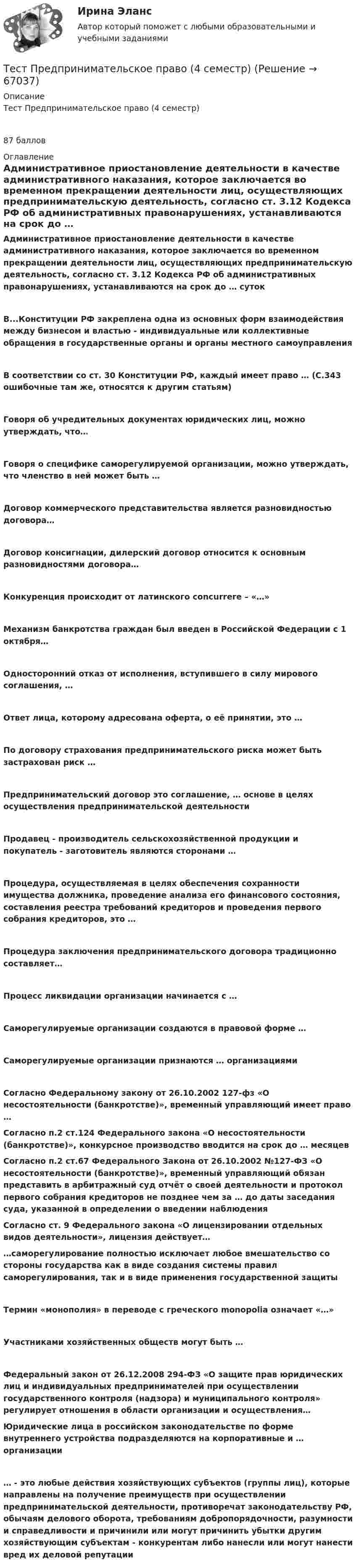      
            Описание
            Тест Предпринимательское право (4 семестр)87 баллов 
            Оглавление
            Административное приостановление деятельности в качестве административного наказания, которое заключается во временном прекращении деятельности лиц, осуществляющих предпринимательскую деятельность, согласно ст. 3.12 Кодекса РФ об административных правонарушениях, устанавливаются на срок до … сутокВ...Конституции РФ закреплена одна из основных форм взаимодействия между бизнесом и властью - индивидуальные или коллективные обращения в государственные органы и органы местного самоуправленияВ соответствии со ст. 30 Конституции РФ, каждый имеет право … (С.343 ошибочные там же, относятся к другим статьям)Говоря об учредительных документах юридических лиц, можно утверждать, что…Говоря о специфике саморегулируемой организации, можно утверждать, что членство в ней может быть …Договор коммерческого представительства является разновидностью договора…Договор консигнации, дилерский договор относится к основным разновидностями договора…Конкуренция происходит от латинского concurrere – «…»Механизм банкротства граждан был введен в Российской Федерации с 1 октября…Односторонний отказ от исполнения, вступившего в силу мирового соглашения, …Ответ лица, которому адресована оферта, о её принятии, это …По договору страхования предпринимательского риска может быть застрахован риск …Предпринимательский договор это соглашение, … основе в целях осуществления предпринимательской деятельностиПродавец - производитель сельскохозяйственной продукции и покупатель - заготовитель являются сторонами …Процедура, осуществляемая в целях обеспечения сохранности имущества должника, проведение анализа его финансового состояния, составления реестра требований кредиторов и проведения первого собрания кредиторов, это …Процедура заключения предпринимательского договора традиционно составляет…Процесс ликвидации организации начинается с …Саморегулируемые организации создаются в правовой форме …Саморегулируемые организации признаются … организациямиСогласно Федеральному закону от 26.10.2002 127-фз «О несостоятельности (банкротстве)», временный управляющий имеет право …Согласно п.2 ст.124 Федерального закона «О несостоятельности (банкротстве)», конкурсное производство вводится на срок до … месяцевСогласно п.2 ст.67 Федерального Закона от 26.10.2002 №127-ФЗ «О несостоятельности (банкротстве)», временный управляющий обязан представить в арбитражный суд отчёт о своей деятельности и протокол первого собрания кредиторов не позднее чем за … до даты заседания суда, указанной в определении о введении наблюденияСогласно ст. 9 Федерального закона «О лицензировании отдельных видов деятельности», лицензия действует……саморегулирование полностью исключает любое вмешательство со стороны государства как в виде создания системы правил саморегулирования, так и в виде применения государственной защитыТермин «монополия» в переводе с греческого monopolia означает «…»Участниками хозяйственных обществ могут быть …Федеральный закон от 26.12.2008 294-ФЗ «О защите прав юридических лиц и индивидуальных предпринимателей при осуществлении государственного контроля (надзора) и муниципального контроля» регулирует отношения в области организации и осуществления…Юридические лица в российском законодательстве по форме внутреннего устройства подразделяются на корпоративные и … организации… - это любые действия хозяйствующих субъектов (группы лиц), которые направлены на получение преимуществ при осуществлении предпринимательской деятельности, противоречат законодательству РФ, обычаям делового оборота, требованиям добропорядочности, разумности и справедливости и причинили или могут причинить убытки другим хозяйствующим субъектам - конкурентам либо нанесли или могут нанести вред их деловой репутации  
            
            
            ТЕСТ ПРЕДМЕТ ФИЛОСОФИИ 28 вопросов. 100 %Тест Предпринимательское право (4 семестр)Тест. Прикладная математика. Тест про библиотечный фондТест Программирование ФДО ТУСУРТЕСТ - ПРОГРАММНАЯ ИНЖЕНЕРИЯ тест Синергия/МТИ/МОСАПТЕСТ - ПРОЕКТИРОВАНИЕ ИНФОРМАЦИОННЫХ СИСТЕМ (тест с ответами Синергия/МОИ/ МТИ /МОСАП)Тест по электрическим машинам постоянного токаТест по Электротехнике с ответамиТЕСТ ПО ЯЗЫКУ С++. Ответытест+практич. модуль 3. ТЕХНОЛОГИИ РЕАЛИЗАЦИИ ИНКЛЮЗИВНОГО И КОРРЕКЦИОННОГО ОБРАЗОВАНИЯ В УСЛОВИЯХ СОВРЕМЕННОЙ НАЧАЛЬНОЙ ШКОЛЫтест+практ. модуль1. Психолого-педагогическая характеристика субъектов инклюзивного образованиятест+практ. модуль2. Психолого-педагогическая характеристика субъектов инклюзивного образованиятест+практ. модуль3. Психолого-педагогическая характеристика субъектов инклюзивного образования