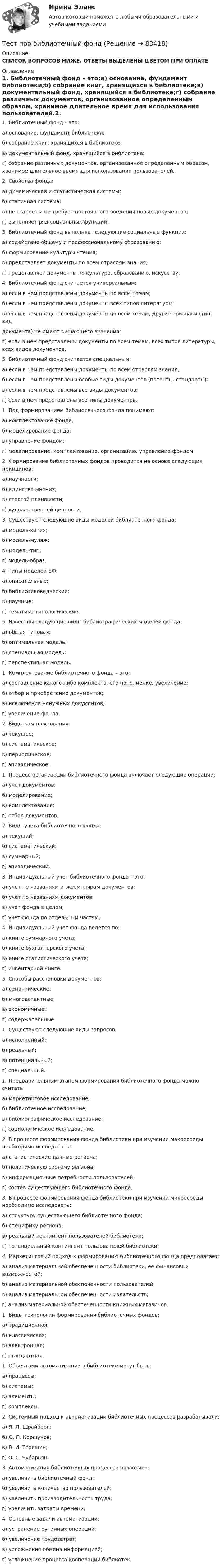      
            Описание
            СПИСОК ВОПРОСОВ НИЖЕ. ОТВЕТЫ ВЫДЕЛЕНЫ ЦВЕТОМ ПРИ ОПЛАТЕ 
            Оглавление
            1. Библиотечный фонд – это:а) основание, фундамент библиотеки;б) собрание книг, хранящихся в библиотеке;в) документальный фонд, хранящийся в библиотеке;г) собрание различных документов, организованное определенным образом, хранимое длительное время для использования пользователей.2. Свойства фонда:а) динамическая и статистическая системы;б) статичная система;в) не стареет и не требует постоянного введения новых документов;г) выполняет ряд социальных функций.3. Библиотечный фонд выполняет следующие социальные функции:а) содействие общему и профессиональному образованию;б) формирование культуры чтения;в) представляет документы по всем отраслям знания;г) представляет документы по культуре, образованию, искусству.4. Библиотечный фонд считается универсальным:а) если в нем представлены документы по всем темам;б) если в нем представлены документы всех типов литературы;в) если в нем представлены документы по всем темам, другие признаки (тип, виддокумента) не имеют решающего значения;г) если в нем представлены документы по всем темам, всех типов литературы, всех видов документов.5. Библиотечный фонд считается специальным:а) если в нем представлены документы по всем отраслям знания;б) если в нем представлены особые виды документов (патенты, стандарты);в) если в нем представлены все виды документов;г) если в нем представлены все типы документов.1. Под формированием библиотечного фонда понимают:а) комплектование фонда;б) моделирование фонда;в) управление фондом;г) моделирование, комплектование, организацию, управление фондом.2. Формирование библиотечных фондов проводится на основе следующих принципов:а) научности;б) единства мнения;в) строгой плановости;г) художественной ценности.3. Существуют следующие виды моделей библиотечного фонда:а) модель-копия;б) модель-муляж;в) модель-тип;г) модель-образ.4. Типы моделей БФ:а) описательные;б) библиотековедческие;в) научные;г) тематико-типологические.5. Известны следующие виды библиографических моделей фонда:а) общая типовая;б) оптимальная модель;в) специальная модель;г) перспективная модель.1. Комплектование библиотечного фонда – это:а) составление какого-либо комплекта, его пополнение, увеличение;б) отбор и приобретение документов;в) исключение ненужных документов;г) увеличение фонда.2. Виды комплектованияа) текущее;б) систематическое;в) периодическое;г) эпизодическое.1. Процесс организации библиотечного фонда включает следующие операции:а) учет документов;б) моделирование;в) комплектование;г) отбор документов.2. Виды учета библиотечного фонда:а) текущий;б) систематический;в) суммарный;г) эпизодический.3. Индивидуальный учет библиотечного фонда – это:а) учет по названиям и экземплярам документов;б) учет по названиям документов;в) учет фонда в целом;г) учет фонда по отдельным частям.4. Индивидуальный учет фонда ведется по:а) книге суммарного учета;б) книге бухгалтерского учета;в) книге статистического учета;г) инвентарной книге.5. Способы расстановки документов:а) семантические;б) многоаспектные;в) экономичные;г) содержательные.1. Существуют следующие виды запросов:а) исполненный;б) реальный;в) потенциальный;г) специальный.1. Предварительным этапом формирования библиотечного фонда можно считать:а) маркетинговое исследование;б) библиотечное исследование;в) библиографическое исследование;г) социологическое исследование.2. В процессе формирования фонда библиотеки при изучении макросреды необходимо исследовать:а) статистические данные региона;б) политическую систему региона;в) информационные потребности пользователей;г) состав существующего библиотечного фонда.3. В процессе формирования фонда библиотеки при изучении микросреды необходимо исследовать:а) структуру существующего библиотечного фонда;б) специфику региона;в) реальный контингент пользователей библиотеки;г) потенциальный контингент пользователей библиотеки;4. Маркетинговый подход к формированию библиотечного фонда предполагает:а) анализ материальной обеспеченности библиотеки, ее финансовых возможностей;б) анализ материальной обеспеченности пользователей;в) анализ материальной обеспеченности издательств;г) анализ материальной обеспеченности книжных магазинов.1. Виды технологии формирования библиотечных фондов:а) традиционная;б) классическая;в) электронная;г) стандартная.1. Объектами автоматизации в библиотеке могут быть:а) процессы;б) системы;в) элементы;г) комплексы.2. Системный подход к автоматизации библиотечных процессов разрабатывали:а) Я. Л. Шрайберг;б) О. П. Коршунов;в) В. И. Терешин;г) О. С. Чубарьян.3. Автоматизация библиотечных процессов позволяет:а) увеличить библиотечный фонд;б) увеличить количество пользователей;в) увеличить производительность труда;г) увеличить затраты времени.4. Основные задачи автоматизации:а) устранение рутинных операций;б) увеличение трудозатрат;в) усложнение обмена информацией;г) усложнение процесса кооперации библиотек.    
            
            
            Тест. Прикладная математика. Тест про библиотечный фондТест Программирование ФДО ТУСУРТЕСТ - ПРОГРАММНАЯ ИНЖЕНЕРИЯ тест Синергия/МТИ/МОСАПТЕСТ - ПРОЕКТИРОВАНИЕ ИНФОРМАЦИОННЫХ СИСТЕМ (тест с ответами Синергия/МОИ/ МТИ /МОСАП)ТЕСТ. ПРОЕКТИРОВАНИЕ ПРОЦЕССА ОКАЗАНИЯ УСЛУГТест Проектная деятельностьТЕСТ ПО ЯЗЫКУ С++. Ответытест+практич. модуль 3. ТЕХНОЛОГИИ РЕАЛИЗАЦИИ ИНКЛЮЗИВНОГО И КОРРЕКЦИОННОГО ОБРАЗОВАНИЯ В УСЛОВИЯХ СОВРЕМЕННОЙ НАЧАЛЬНОЙ ШКОЛЫтест+практ. модуль1. Психолого-педагогическая характеристика субъектов инклюзивного образованиятест+практ. модуль2. Психолого-педагогическая характеристика субъектов инклюзивного образованиятест+практ. модуль3. Психолого-педагогическая характеристика субъектов инклюзивного образованияТест Предметно-развивающая среда образовательного учреждения МТИ МОИ МосТех (ответы💯Помощь онлайн)ТЕСТ ПРЕДМЕТ ФИЛОСОФИИ 28 вопросов. 100 %