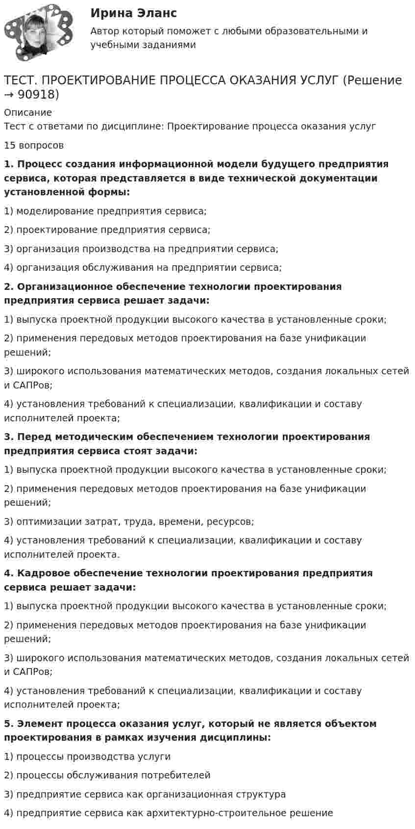      
            Описание
            Тест с ответами по дисциплине: Проектирование процесса оказания услуг15 вопросов1.            Процесс создания информационной модели будущего предприятия сервиса, которая представляется в виде технической документации установленной формы:1)            моделирование предприятия сервиса;2)            проектирование предприятия сервиса;3)            организация производства на предприятии сервиса;4)            организация обслуживания на предприятии сервиса;2.            Организационное обеспечение технологии проектирования предприятия сервиса решает задачи:1)            выпуска проектной продукции высокого качества в установленные сроки;2)            применения передовых методов проектирования на базе унификации решений;3)            широкого использования математических методов, создания локальных сетей и САПРов;4)            установления требований к специализации, квалификации и составу исполнителей проекта;3.            Перед методическим обеспечением технологии проектирования предприятия сервиса стоят задачи:1)            выпуска проектной продукции высокого качества в установленные сроки;2)            применения передовых методов проектирования на базе унификации решений;3)            оптимизации затрат, труда, времени, ресурсов;4)            установления требований к специализации, квалификации и составу исполнителей проекта.4.            Кадровое обеспечение технологии проектирования предприятия сервиса решает задачи:1)            выпуска проектной продукции высокого качества в установленные сроки;2)            применения передовых методов проектирования на базе унификации решений;3)            широкого использования математических методов, создания локальных сетей и САПРов;4)            установления требований к специализации, квалификации и составу исполнителей проекта;5.            Элемент процесса оказания услуг, который не является объектом проектирования в рамках изучения дисциплины:1)            процессы производства услуги2)            процессы обслуживания потребителей3)            предприятие сервиса как организационная структура4)            предприятие сервиса как архитектурно-строительное решение   
            
            
            ТЕСТ - ПРОЕКТИРОВАНИЕ ИНФОРМАЦИОННЫХ СИСТЕМ (тест с ответами Синергия/МОИ/ МТИ /МОСАП)ТЕСТ. ПРОЕКТИРОВАНИЕ ПРОЦЕССА ОКАЗАНИЯ УСЛУГТест Проектная деятельностьТест проектная деятельность (практикум) 3Тест Промежуточная Аттестация по Философии, РГГУ (100%)Тест Промежуточная аттестация Управленческий консалтинг РГГУ (100%)Тест Психология власти МТИтест+практ. модуль3. Психолого-педагогическая характеристика субъектов инклюзивного образованияТест Предметно-развивающая среда образовательного учреждения МТИ МОИ МосТех (ответы💯Помощь онлайн)ТЕСТ ПРЕДМЕТ ФИЛОСОФИИ 28 вопросов. 100 %Тест Предпринимательское право (4 семестр)Тест. Прикладная математика. Тест про библиотечный фондТест Программирование ФДО ТУСУР
