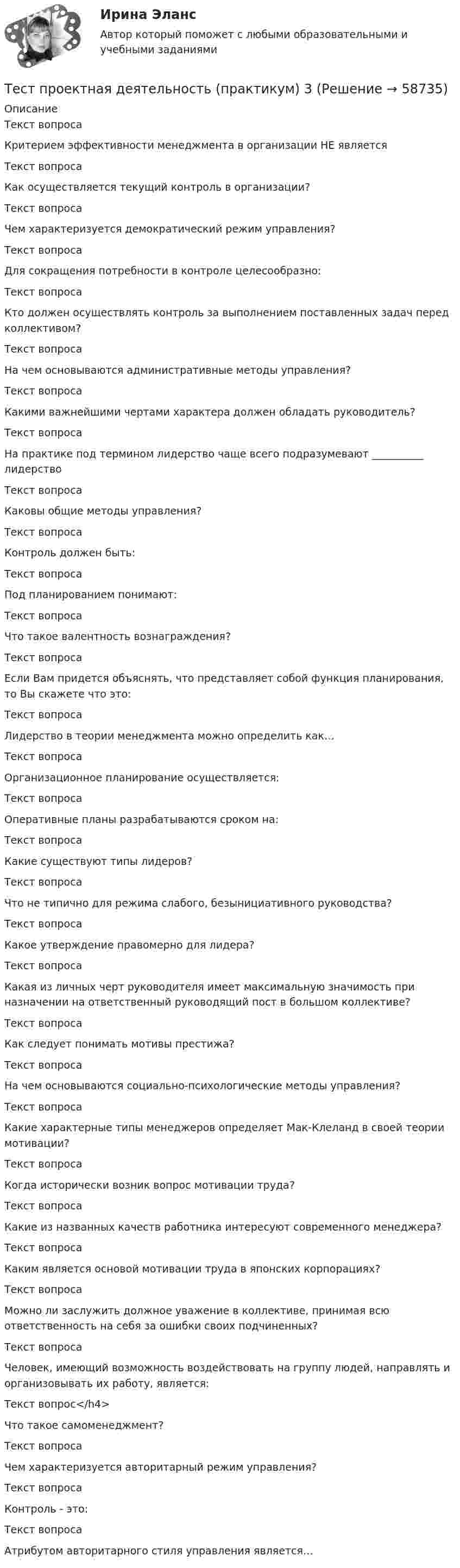     
            Описание
            Текст вопросаКритерием эффективности менеджмента в организации НЕ являетсяТекст вопросаКак осуществляется текущий контроль в организации?Текст вопросаЧем характеризуется демократический режим управления?Текст вопросаДля сокращения потребности в контроле целесообразно:Текст вопросаКто должен осуществлять контроль за выполнением поставленных задач перед коллективом?Текст вопросаНа чем основываются административные методы управления?Текст вопросаКакими важнейшими чертами характера должен обладать руководитель?Текст вопросаНа практике под термином лидерство чаще всего подразумевают __________ лидерствоТекст вопросаКаковы общие методы управления?Текст вопросаКонтроль должен быть:Текст вопросаПод планированием понимают:Текст вопросаЧто такое валентность вознаграждения?Текст вопросаЕсли Вам придется объяснять, что представляет собой функция планирования, то Вы скажете что это:Текст вопросаЛидерство в теории менеджмента можно определить как…Текст вопросаОрганизационное планирование осуществляется:Текст вопросаОперативные планы разрабатываются сроком на:Текст вопросаКакие существуют типы лидеров?Текст вопросаЧто не типично для режима слабого, безынициативного руководства?Текст вопросаКакое утверждение правомерно для лидера?Текст вопросаКакая из личных черт руководителя имеет максимальную значимость при назначении на ответственный руководящий пост в большом коллективе?Текст вопросаКак следует понимать мотивы престижа?Текст вопросаНа чем основываются социально-психологические методы управления?Текст вопросаКакие характерные типы менеджеров определяет Мак-Клеланд в своей теории мотивации?Текст вопросаКогда исторически возник вопрос мотивации труда?Текст вопросаКакие из названных качеств работника интересуют современного менеджера?Текст вопросаКаким является основой мотивации труда в японских корпорациях?Текст вопросаМожно ли заслужить должное уважение в коллективе, принимая всю ответственность на себя за ошибки своих подчиненных?Текст вопросаЧеловек, имеющий возможность воздействовать на группу людей, направлять и организовывать их работу, является:Текст вопрос</h4>Что такое самоменеджмент?Текст вопросаЧем характеризуется авторитарный режим управления?Текст вопросаКонтроль - это:Текст вопросаАтрибутом авторитарного стиля управления является…   
            
            
            Тест Проектная деятельностьТест проектная деятельность (практикум) 3Тест Промежуточная Аттестация по Философии, РГГУ (100%)Тест Промежуточная аттестация Управленческий консалтинг РГГУ (100%)Тест Психология власти МТИТест Психосоматика 1, Росдистант, Более 90 вопросов!Тест Психосоматика 2, Росдистант, Более 160 вопросов!ТЕСТ ПРЕДМЕТ ФИЛОСОФИИ 28 вопросов. 100 %Тест Предпринимательское право (4 семестр)Тест. Прикладная математика. Тест про библиотечный фондТест Программирование ФДО ТУСУРТЕСТ - ПРОГРАММНАЯ ИНЖЕНЕРИЯ тест Синергия/МТИ/МОСАПТЕСТ - ПРОЕКТИРОВАНИЕ ИНФОРМАЦИОННЫХ СИСТЕМ (тест с ответами Синергия/МОИ/ МТИ /МОСАП)