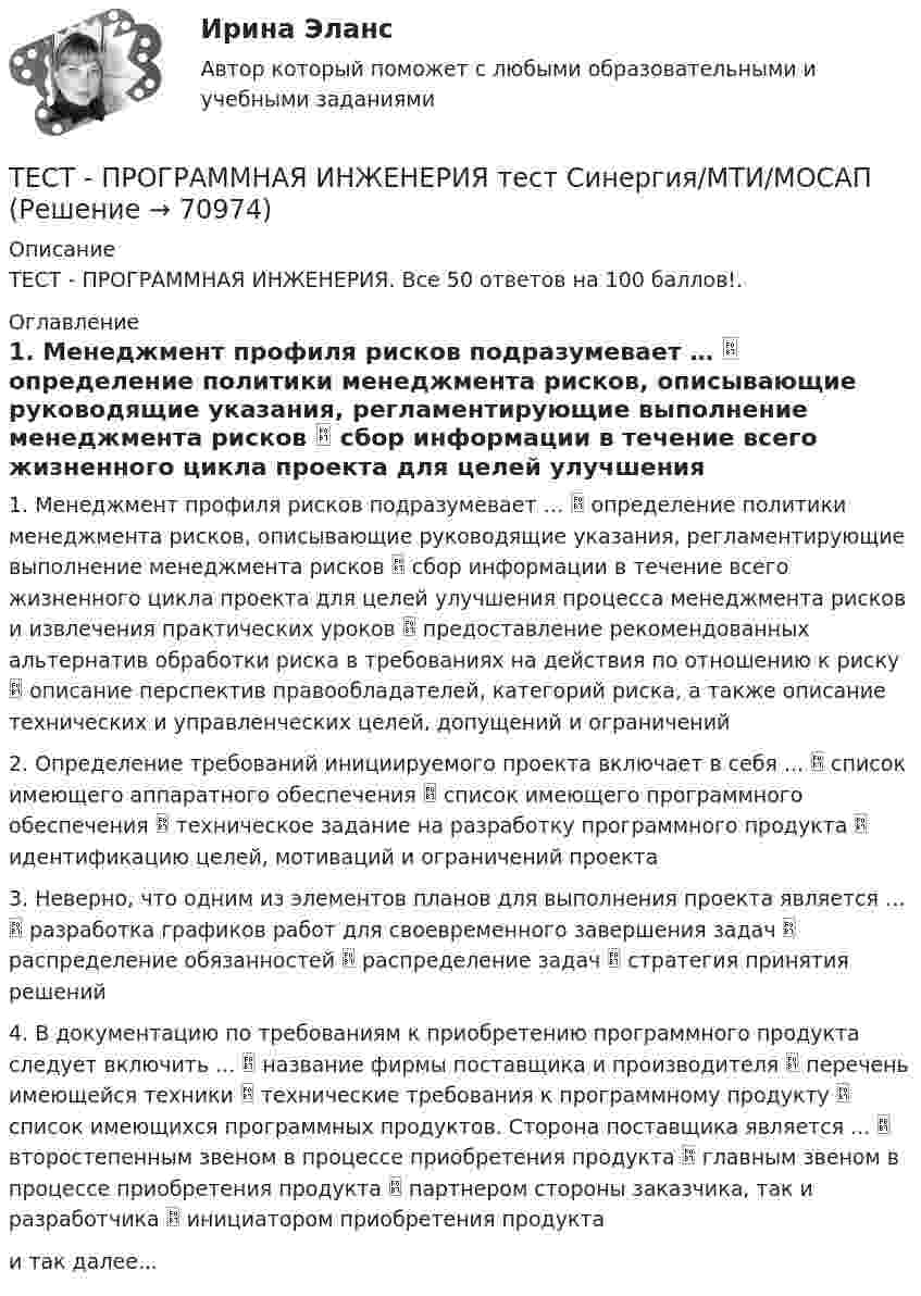      
            Описание
            ТЕСТ - ПРОГРАММНАЯ ИНЖЕНЕРИЯ. Все 50 ответов на 100 баллов!. 
            Оглавление
            1. Менеджмент профиля рисков подразумевает …  определение политики менеджмента рисков, описывающие руководящие указания, регламентирующие выполнение менеджмента рисков  сбор информации в течение всего жизненного цикла проекта для целей улучшения процесса менеджмента рисков и извлечения практических уроков  предоставление рекомендованных альтернатив обработки риска в требованиях на действия по отношению к риску  описание перспектив правообладателей, категорий риска, а также описание технических и управленческих целей, допущений и ограничений 2. Определение требований инициируемого проекта включает в себя ...  список имеющего аппаратного обеспечения  список имеющего программного обеспечения  техническое задание на разработку программного продукта  идентификацию целей, мотиваций и ограничений проекта 3. Неверно, что одним из элементов планов для выполнения проекта является …  разработка графиков работ для своевременного завершения задач  распределение обязанностей  распределение задач  стратегия принятия решений 4. В документацию по требованиям к приобретению программного продукта следует включить ...  название фирмы поставщика и производителя  перечень имеющейся техники  технические требования к программному продукту  список имеющихся программных продуктов. Сторона поставщика является ...  второстепенным звеном в процессе приобретения продукта  главным звеном в процессе приобретения продукта  партнером стороны заказчика, так и разработчика  инициатором приобретения продукта и так далее...  
            
            
            Тест Программирование ФДО ТУСУРТЕСТ - ПРОГРАММНАЯ ИНЖЕНЕРИЯ тест Синергия/МТИ/МОСАПТЕСТ - ПРОЕКТИРОВАНИЕ ИНФОРМАЦИОННЫХ СИСТЕМ (тест с ответами Синергия/МОИ/ МТИ /МОСАП)ТЕСТ. ПРОЕКТИРОВАНИЕ ПРОЦЕССА ОКАЗАНИЯ УСЛУГТест Проектная деятельностьТест проектная деятельность (практикум) 3Тест Промежуточная Аттестация по Философии, РГГУ (100%)тест+практ. модуль1. Психолого-педагогическая характеристика субъектов инклюзивного образованиятест+практ. модуль2. Психолого-педагогическая характеристика субъектов инклюзивного образованиятест+практ. модуль3. Психолого-педагогическая характеристика субъектов инклюзивного образованияТест Предметно-развивающая среда образовательного учреждения МТИ МОИ МосТех (ответы💯Помощь онлайн)ТЕСТ ПРЕДМЕТ ФИЛОСОФИИ 28 вопросов. 100 %Тест Предпринимательское право (4 семестр)Тест. Прикладная математика. 