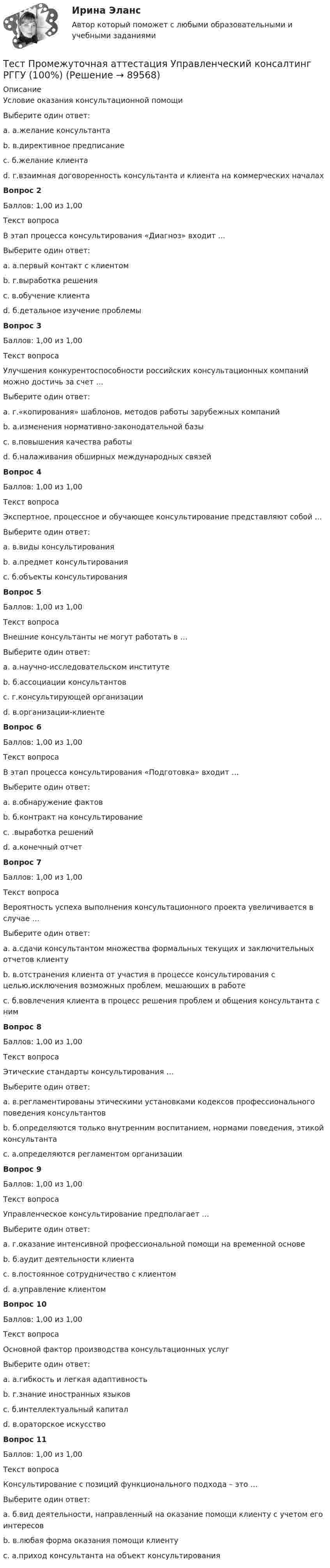      
            Описание
            Условие оказания консультационной помощиВыберите один ответ:a. а.желание консультантаb. в.директивное предписаниеc. б.желание клиентаd. г.взаимная договоренность консультанта и клиента на коммерческих началахВопрос 2Баллов: 1,00 из 1,00Текст вопросаВ этап процесса консультирования «Диагноз» входит …Выберите один ответ:a. а.первый контакт с клиентомb. г.выработка решенияc. в.обучение клиентаd. б.детальное изучение проблемыВопрос 3Баллов: 1,00 из 1,00Текст вопросаУлучшения конкурентоспособности российских консультационных компаний можно достичь за счет …Выберите один ответ:a. г.«копирования» шаблонов, методов работы зарубежных компанийb. а.изменения нормативно-законодательной базыc. в.повышения качества работыd. б.налаживания обширных международных связейВопрос 4Баллов: 1,00 из 1,00Текст вопросаЭкспертное, процессное и обучающее консультирование представляют собой …Выберите один ответ:a. в.виды консультированияb. а.предмет консультированияc. б.объекты консультированияВопрос 5Баллов: 1,00 из 1,00Текст вопросаВнешние консультанты не могут работать в …Выберите один ответ:a. а.научно-исследовательском институтеb. б.ассоциации консультантовc. г.консультирующей организацииd. в.организации-клиентеВопрос 6Баллов: 1,00 из 1,00Текст вопросаВ этап процесса консультирования «Подготовка» входит …Выберите один ответ:a. в.обнаружение фактовb. б.контракт на консультированиеc. .выработка решенийd. а.конечный отчетВопрос 7Баллов: 1,00 из 1,00Текст вопросаВероятность успеха выполнения консультационного проекта увеличивается в случае …Выберите один ответ:a. а.сдачи консультантом множества формальных текущих и заключительных отчетов клиентуb. в.отстранения клиента от участия в процессе консультирования с целью.исключения возможных проблем, мешающих в работеc. б.вовлечения клиента в процесс решения проблем и общения консультанта с нимВопрос 8Баллов: 1,00 из 1,00Текст вопросаЭтические стандарты консультирования …Выберите один ответ:a. в.регламентированы этическими установками кодексов профессионального поведения консультантовb. б.определяются только внутренним воспитанием, нормами поведения, этикой консультантаc. а.определяются регламентом организацииВопрос 9Баллов: 1,00 из 1,00Текст вопросаУправленческое консультирование предполагает …Выберите один ответ:a. г.оказание интенсивной профессиональной помощи на временной основеb. б.аудит деятельности клиентаc. в.постоянное сотрудничество с клиентомd. а.управление клиентомВопрос 10Баллов: 1,00 из 1,00Текст вопросаОсновной фактор производства консультационных услугВыберите один ответ:a. а.гибкость и легкая адаптивностьb. г.знание иностранных языковc. б.интеллектуальный капиталd. в.ораторское искусствоВопрос 11Баллов: 1,00 из 1,00Текст вопросаКонсультирование с позиций функционального подхода – это …Выберите один ответ:a. б.вид деятельности, направленный на оказание помощи клиенту с учетом его интересовb. в.любая форма оказания помощи клиентуc. а.приход консультанта на объект консультирования   
            
            
            Тест Промежуточная Аттестация по Философии, РГГУ (100%)Тест Промежуточная аттестация Управленческий консалтинг РГГУ (100%)Тест Психология власти МТИТест Психосоматика 1, Росдистант, Более 90 вопросов!Тест Психосоматика 2, Росдистант, Более 160 вопросов!ТЕСТ раздел 1. Технологии составления современных управленческих документов (ДОУА) НСПКТест Роршаха (тест цветных пятен), тест Люшера (предпочтение одних стимулов другим) и методику «Несуществующее животное» относят к …Тест. Прикладная математика. Тест про библиотечный фондТест Программирование ФДО ТУСУРТЕСТ - ПРОГРАММНАЯ ИНЖЕНЕРИЯ тест Синергия/МТИ/МОСАПТЕСТ - ПРОЕКТИРОВАНИЕ ИНФОРМАЦИОННЫХ СИСТЕМ (тест с ответами Синергия/МОИ/ МТИ /МОСАП)ТЕСТ. ПРОЕКТИРОВАНИЕ ПРОЦЕССА ОКАЗАНИЯ УСЛУГТест Проектная деятельность