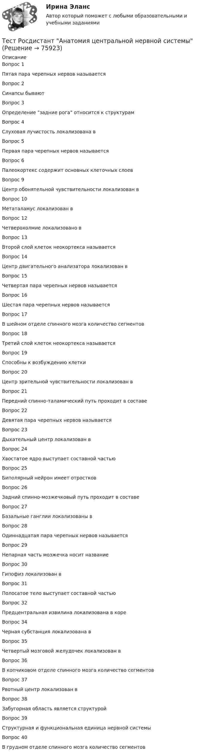      
            Описание
            Вопрос 1Пятая пара черепных нервов называетсяВопрос 2Синапсы бываютВопрос 3Определение задние рога относится к структурамВопрос 4Слуховая лучистость локализована вВопрос 5Первая пара черепных нервов называетсяВопрос 6Палеокортекс содержит основных клеточных слоевВопрос 9Центр обонятельной чувствительности локализован вВопрос 10Метаталамус локализован вВопрос 12Четверохолмие локализовано вВопрос 13Второй слой клеток неокортекса называетсяВопрос 14Центр двигательного анализатора локализован вВопрос 15Четвертая пара черепных нервов называетсяВопрос 16Шестая пара черепных нервов называетсяВопрос 17В шейном отделе спинного мозга количество сегментовВопрос 18Третий слой клеток неокортекса называетсяВопрос 19Способны к возбуждению клеткиВопрос 20Центр зрительной чувствительности локализован вВопрос 21Передний спинно-таламический путь проходит в составеВопрос 22Девятая пара черепных нервов называетсяВопрос 23Дыхательный центр локализован вВопрос 24Хвостатое ядро выступает составной частьюВопрос 25Биполярный нейрон имеет отростковВопрос 26Задний спинно-мозжечковый путь проходит в составеВопрос 27Базальные ганглии локализованы вВопрос 28Одиннадцатая пара черепных нервов называетсяВопрос 29Непарная часть мозжечка носит названиеВопрос 30Гипофиз локализован вВопрос 31Полосатое тело выступает составной частьюВопрос 32Предцентральная извилина локализована в кореВопрос 34Черная субстанция локализована вВопрос 35Четвертый мозговой желудочек локализован вВопрос 36В копчиковом отделе спинного мозга количество сегментовВопрос 37Рвотный центр локализован вВопрос 38Забугорная область является структуройВопрос 39Структурная и функциональная единица нервной системыВопрос 40В грудном отделе спинного мозга количество сегментов   
            
            
            Тест Росдистант Анализ и разработка инновационных технических решений в области промышленной, пожарной безопасности, охраны труда и окружающей средыТест Росдистант Анатомия центральной нервной системыТест Росдистант Высшая математика 1Тест Росдистант Иностранный язык 4Тест Росдистант Информационная безопасностьТест Росдистант ИсторияТест Росдистант Качественные и количественные методы в психологических и педагогических исследованияхТест Промежуточная Аттестация по Философии, РГГУ (100%)Тест Промежуточная аттестация Управленческий консалтинг РГГУ (100%)Тест Психология власти МТИТест Психосоматика 1, Росдистант, Более 90 вопросов!Тест Психосоматика 2, Росдистант, Более 160 вопросов!ТЕСТ раздел 1. Технологии составления современных управленческих документов (ДОУА) НСПКТест Роршаха (тест цветных пятен), тест Люшера (предпочтение одних стимулов другим) и методику «Несуществующее животное» относят к …