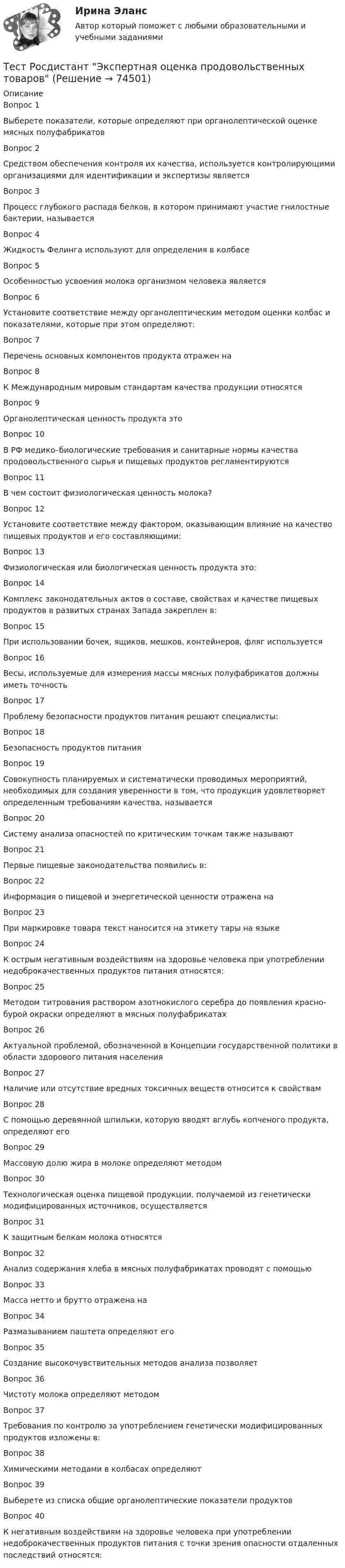      
            Описание
            Вопрос 1Выберете показатели, которые определяют при органолептической оценке мясных полуфабрикатовВопрос 2Средством обеспечения контроля их качества, используется контролирующими организациями для идентификации и экспертизы являетсяВопрос 3Процесс глубокого распада белков, в котором принимают участие гнилостные бактерии, называетсяВопрос 4Жидкость Фелинга используют для определения в колбасеВопрос 5Особенностью усвоения молока организмом человека являетсяВопрос 6Установите соответствие между органолептическим методом оценки колбас и показателями, которые при этом определяют:Вопрос 7Перечень основных компонентов продукта отражен наВопрос 8К Международным мировым стандартам качества продукции относятсяВопрос 9Органолептическая ценность продукта этоВопрос 10В РФ медико–биологические требования и санитарные нормы качества продовольственного сырья и пищевых продуктов регламентируютсяВопрос 11В чем состоит физиологическая ценность молока?Вопрос 12Установите соответствие между фактором, оказывающим влияние на качество пищевых продуктов и его составляющими:Вопрос 13Физиологическая или биологическая ценность продукта это:Вопрос 14Комплекс законодательных актов о составе, свойствах и качестве пищевых продуктов в развитых странах Запада закреплен в:Вопрос 15При использовании бочек, ящиков, мешков, контейнеров, фляг используетсяВопрос 16Весы, используемые для измерения массы мясных полуфабрикатов должны иметь точностьВопрос 17Проблему безопасности продуктов питания решают специалисты:Вопрос 18Безопасность продуктов питанияВопрос 19Совокупность планируемых и систематически проводимых мероприятий, необходимых для создания уверенности в том, что продукция удовлетворяет определенным требованиям качества, называетсяВопрос 20Систему анализа опасностей по критическим точкам также называютВопрос 21Первые пищевые законодательства появились в:Вопрос 22Информация о пищевой и энергетической ценности отражена наВопрос 23При маркировке товара текст наносится на этикету тары на языкеВопрос 24К острым негативным воздействиям на здоровье человека при употреблении недоброкачественных продуктов питания относятся:Вопрос 25Методом титрования раствором азотно­кислого серебра до появления красно-бурой окраски определяют в мясных полуфабрикатахВопрос 26Актуальной проблемой, обозначенной в Концепции государственной политики в области здорового питания населенияВопрос 27Наличие или отсутствие вредных токсичных веществ относится к свойствамВопрос 28С помощью деревянной шпильки, которую вводят вглубь копченого продукта, определяют егоВопрос 29Массовую долю жира в молоке определяют методомВопрос 30Технологическая оценка пищевой продукции, получаемой из генетически модифицированных источников, осуществляетсяВопрос 31К защитным белкам молока относятсяВопрос 32Анализ содержания хлеба в мясных полуфабрикатах проводят с помощьюВопрос 33Масса нетто и брутто отражена наВопрос 34Размазыванием паштета определяют егоВопрос 35Создание высокочувствительных методов анализа позволяетВопрос 36Чистоту молока определяют методомВопрос 37Требования по контролю за употреблением генетически модифицированных продуктов изложены в:Вопрос 38Химическими методами в колбасах определяютВопрос 39Выберете из списка общие органолептические показатели продуктовВопрос 40К негативным воздействиям на здоровье человека при употреблении недоброкачественных продуктов питания с точки зрения опасности отдаленных последствий относятся:   
            
            
            Тест Росдистант ЭкономикаТест Росдистант Экспертная оценка продовольственных товаровТест Росдистант Экспертный анализ инженерно-технических мероприятийТест Росдистант Эксплуатационные материалыТест Росдистант Эксплуатация насосных, компрессорных станций, нефтебаз и АЗСТест Росдистант Элективные дисциплины по физической культуре и спортуТест Росдистант Электротехника и электроника Тест Росдистант Управление государственными и муниципальными закупкамиТест Росдистант Управление рискамиТест Росдистант Физика 2Тест Росдистант Физика 3Тест Росдистант ФилософияТест Росдистант ФилософияТест Росдистант Химия