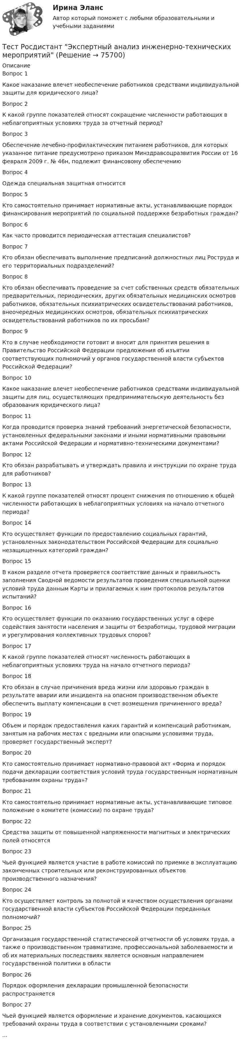      
            Описание
            Вопрос 1 Какое наказание влечет необеспечение работников средствами индивидуальной защиты для юридического лица?Вопрос 2К какой группе показателей относят сокращение численности работающих в неблагоприятных условиях труда за отчетный период?Вопрос 3 Обеспечение лечебно-профилактическим питанием работников, для которых указанное питание предусмотрено приказом Минздравсоцразвития России от 16 февраля 2009 г. № 46н, подлежит финансовому обеспечениюВопрос 4 Одежда специальная защитная относится Вопрос 5 Кто самостоятельно принимает нормативные акты, устанавливающие порядок финансирования мероприятий по социальной поддержке безработных граждан?Вопрос 6 Как часто проводится периодическая аттестация специалистов?Вопрос 7 Кто обязан обеспечивать выполнение предписаний должностных лиц Роструда и его территориальных подразделений?Вопрос 8 Кто обязан обеспечивать проведение за счет собственных средств обязательных предварительных, периодических, других обязательных медицинских осмотров работников, обязательных психиатрических освидетельствований работников, внеочередных медицинских осмотров, обязательных психиатрических освидетельствований работников по их просьбам?Вопрос 9 Кто в случае необходимости готовит и вносит для принятия решения в Правительство Российской Федерации предложения об изъятии соответствующих полномочий у органов государственной власти субъектов Российской Федерации?Вопрос 10 Какое наказание влечет необеспечение работников средствами индивидуальной защиты для лиц, осуществляющих предпринимательскую деятельность без образования юридического лица?Вопрос 11 Когда проводится проверка знаний требований энергетической безопасности, установленных федеральными законами и иными нормативными правовыми актами Российской Федерации и нормативно-техническими документами?Вопрос 12 Кто обязан разрабатывать и утверждать правила и инструкции по охране труда для работников? Вопрос 13 К какой группе показателей относят процент снижения по отношению к общей численности работающих в неблагоприятных условиях на начало отчетного периода? Вопрос 14 Кто осуществляет функции по предоставлению социальных гарантий, установленных законодательством Российской Федерации для социально незащищенных категорий граждан?Вопрос 15 В каком разделе отчета проверяется соответствие данных и правильность заполнения Сводной ведомости результатов проведения специальной оценки условий труда данным Карты и прилагаемых к ним протоколов результатов испытаний?Вопрос 16 Кто осуществляет функции по оказанию государственных услуг в сфере содействия занятости населения и защиты от безработицы, трудовой миграции и урегулирования коллективных трудовых споров?Вопрос 17 К какой группе показателей относят численность работающих в неблагоприятных условиях труда на начало отчетного периода?Вопрос 18Кто обязан в случае причинения вреда жизни или здоровью граждан в результате аварии или инцидента на опасном производственном объекте обеспечить выплату компенсации в счет возмещения причиненного вреда?Вопрос 19 Объем и порядок предоставления каких гарантий и компенсаций работникам, занятым на рабочих местах с вредными или опасными условиями труда, проверяет государственный эксперт? Вопрос 20 Кто самостоятельно принимает нормативно-правовой акт «Форма и порядок подачи декларации соответствия условий труда государственным нормативным требованиям охраны труда»?Вопрос 21 Кто самостоятельно принимает нормативные акты, устанавливающие типовое положение о комитете (комиссии) по охране труда? Вопрос 22 Средства защиты от повышенной напряженности магнитных и электрических полей относятсяВопрос 23 Чьей функцией является участие в работе комиссий по приемке в эксплуатацию законченных строительных или реконструированных объектов производственного назначения? Вопрос 24 Кто осуществляет контроль за полнотой и качеством осуществления органами государственной власти субъектов Российской Федерации переданных полномочий? Вопрос 25 Организация государственной статистической отчетности об условиях труда, а также о производственном травматизме, профессиональной заболеваемости и об их материальных последствиях является основным направлением государственной политики в области Вопрос 26 Порядок оформления декларации промышленной безопасности распространяется  Вопрос 27 Чьей функцией является оформление и хранение документов, касающихся требований охраны труда в соответствии с установленными сроками?...   
            
            
            Тест Росдистант Экспертная оценка продовольственных товаровТест Росдистант Экспертный анализ инженерно-технических мероприятийТест Росдистант Эксплуатационные материалыТест Росдистант Эксплуатация насосных, компрессорных станций, нефтебаз и АЗСТест Росдистант Элективные дисциплины по физической культуре и спортуТест Росдистант Электротехника и электроникаТест Росдистант Энергосети и управление энергопотреблениемТест Росдистант Управление рискамиТест Росдистант Физика 2Тест Росдистант Физика 3Тест Росдистант ФилософияТест Росдистант ФилософияТест Росдистант ХимияТест Росдистант Экономика