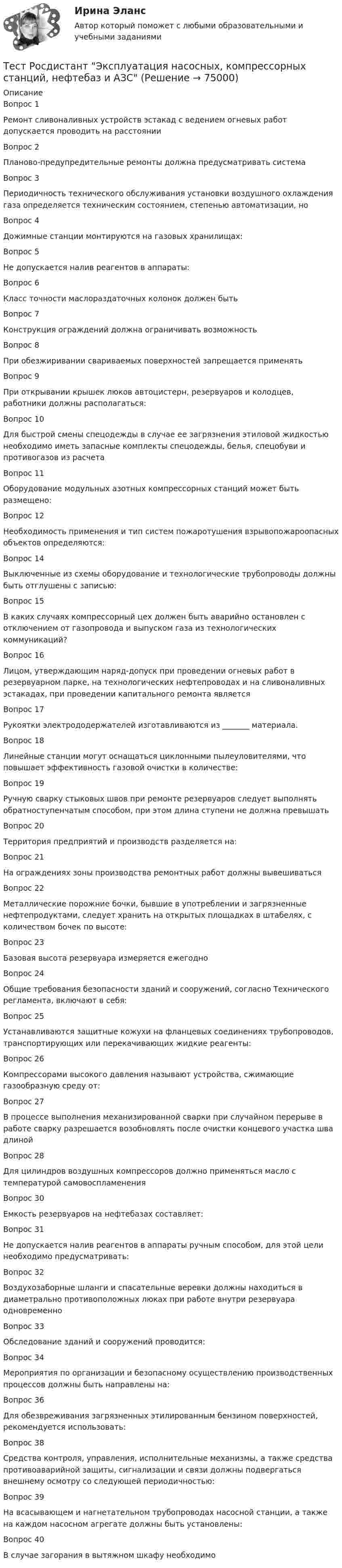      
            Описание
            Вопрос 1Ремонт сливоналивных устройств эстакад с ведением огневых работ допускается проводить на расстоянииВопрос 2Планово-предупредительные ремонты должна предусматривать системаВопрос 3Периодичность технического обслуживания установки воздушного охлаждения газа определяется техническим состоянием, степенью автоматизации, ноВопрос 4Дожимные станции монтируются на газовых хранилищах:Вопрос 5Не допускается налив реагентов в аппараты:Вопрос 6Класс точности маслораздаточных колонок должен бытьВопрос 7Конструкция ограждений должна ограничивать возможностьВопрос 8При обезжиривании свариваемых поверхностей запрещается применятьВопрос 9При открывании крышек люков автоцистерн, резервуаров и колодцев, работники должны располагаться:Вопрос 10Для быстрой смены спецодежды в случае ее загрязнения этиловой жидкостью необходимо иметь запасные комплекты спецодежды, белья, спецобуви и противогазов из расчетаВопрос 11Оборудование модульных азотных компрессорных станций может быть размещено:Вопрос 12Необходимость применения и тип систем пожаротушения взрывопожароопасных объектов определяются:Вопрос 14Выключенные из схемы оборудование и технологические трубопроводы должны быть отглушены с записью:Вопрос 15В каких случаях компрессорный цех должен быть аварийно остановлен с отключением от газопровода и выпуском газа из технологических коммуникаций?Вопрос 16Лицом, утверждающим наряд-допуск при проведении огневых работ в резервуарном парке, на технологических нефтепроводах и на сливоналивных эстакадах, при проведении капитального ремонта являетсяВопрос 17Рукоятки электрододержателей изготавливаются из _______ материала.Вопрос 18Линейные станции могут оснащаться циклонными пылеуловителями, что повышает эффективность газовой очистки в количестве:Вопрос 19Ручную сварку стыковых швов при ремонте резервуаров следует выполнять обратноступенчатым способом, при этом длина ступени не должна превышатьВопрос 20Территория предприятий и производств разделяется на:Вопрос 21На ограждениях зоны производства ремонтных работ должны вывешиватьсяВопрос 22Металлические порожние бочки, бывшие в употреблении и загрязненные нефтепродуктами, следует хранить на открытых площадках в штабелях, с количеством бочек по высоте:Вопрос 23Базовая высота резервуара измеряется ежегодноВопрос 24Общие требования безопасности зданий и сооружений, согласно Технического регламента, включают в себя:Вопрос 25Устанавливаются защитные кожухи на фланцевых соединениях трубопроводов, транспортирующих или перекачивающих жидкие реагенты:Вопрос 26Компрессорами высокого давления называют устройства, сжимающие газообразную среду от:Вопрос 27В процессе выполнения механизированной сварки при случайном перерыве в работе сварку разрешается возобновлять после очистки концевого участка шва длинойВопрос 28Для цилиндров воздушных компрессоров должно применяться масло с температурой самовоспламененияВопрос 30Емкость резервуаров на нефтебазах составляет:Вопрос 31Не допускается налив реагентов в аппараты ручным способом, для этой цели необходимо предусматривать:Вопрос 32Воздухозаборные шланги и спасательные веревки должны находиться в диаметрально противоположных люках при работе внутри резервуара одновременноВопрос 33Обследование зданий и сооружений проводится:Вопрос 34Мероприятия по организации и безопасному осуществлению производственных процессов должны быть направлены на:Вопрос 36Для обезвреживания загрязненных этилированным бензином поверхностей, рекомендуется использовать:Вопрос 38Средства контроля, управления, исполнительные механизмы, а также средства противоаварийной защиты, сигнализации и связи должны подвергаться внешнему осмотру со следующей периодичностью:Вопрос 39На всасывающем и нагнетательном трубопроводах насосной станции, а также на каждом насосном агрегате должны быть установлены:Вопрос 40В случае загорания в вытяжном шкафу необходимо   
            
            
            Тест Росдистант Эксплуатационные материалыТест Росдистант Эксплуатация насосных, компрессорных станций, нефтебаз и АЗСТест Росдистант Элективные дисциплины по физической культуре и спортуТест Росдистант Электротехника и электроникаТест Росдистант Энергосети и управление энергопотреблениемТЕСТ. РУССКАЯ ФИЛОСОФИЯ 100%Тест Русский язык и культура речи Синергия, 1 семестрТест Росдистант Физика 3Тест Росдистант ФилософияТест Росдистант ФилософияТест Росдистант ХимияТест Росдистант ЭкономикаТест Росдистант ЭкономикаТест Росдистант Экспертная оценка продовольственных товаров
