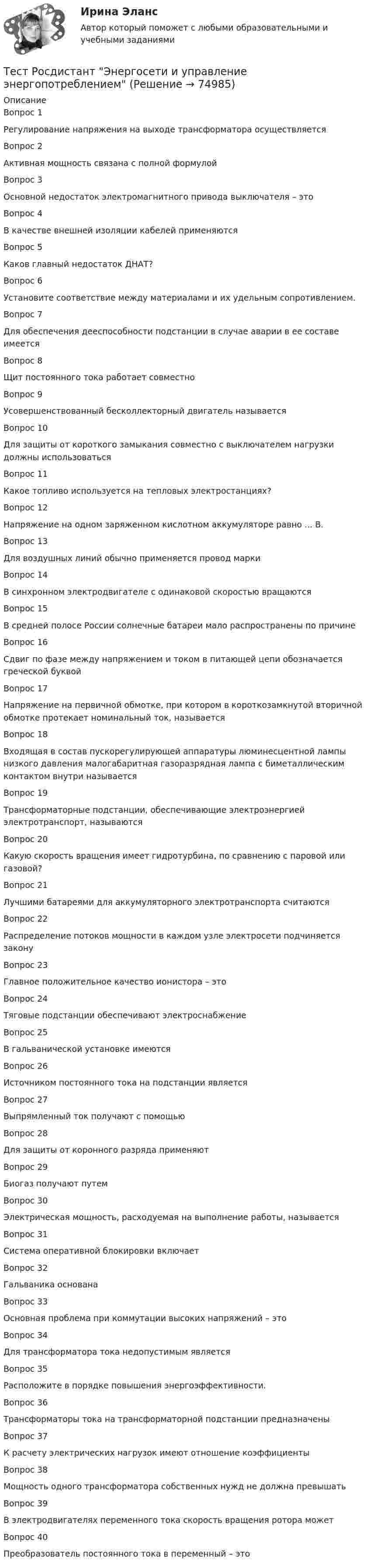      
            Описание
            Вопрос 1Регулирование напряжения на выходе трансформатора осуществляется Вопрос 2Активная мощность связана с полной формулойВопрос 3Основной недостаток электромагнитного привода выключателя – этоВопрос 4В качестве внешней изоляции кабелей применяются Вопрос 5Каков главный недостаток ДНАТ?Вопрос 6Установите соответствие между материалами и их удельным сопротивлением.Вопрос 7Для обеспечения дееспособности подстанции в случае аварии в ее составе имеетсяВопрос 8Щит постоянного тока работает совместно Вопрос 9Усовершенствованный бесколлекторный двигатель называетсяВопрос 10Для защиты от короткого замыкания совместно с выключателем нагрузки должны использоваться Вопрос 11Какое топливо используется на тепловых электростанциях?Вопрос 12Напряжение на одном заряженном кислотном аккумуляторе равно ... В.Вопрос 13Для воздушных линий обычно применяется провод маркиВопрос 14В синхронном электродвигателе с одинаковой скоростью вращаютсяВопрос 15В средней полосе России солнечные батареи мало распространены по причинеВопрос 16Сдвиг по фазе между напряжением и током в питающей цепи обозначается греческой буквойВопрос 17Напряжение на первичной обмотке, при котором в короткозамкнутой вторичной обмотке протекает номинальный ток, называется Вопрос 18Входящая в состав пускорегулирующей аппаратуры люминесцентной лампы низкого давления малогабаритная газоразрядная лампа с биметаллическим контактом внутри называетсяВопрос 19Трансформаторные подстанции, обеспечивающие электроэнергией электротранспорт, называютсяВопрос 20Какую скорость вращения имеет гидротурбина, по сравнению с паровой или газовой?   Вопрос 21Лучшими батареями для аккумуляторного электротранспорта считаютсяВопрос 22Распределение потоков мощности в каждом узле электросети подчиняется законуВопрос 23Главное положительное качество ионистора – этоВопрос 24Тяговые подстанции обеспечивают электроснабжение Вопрос 25В гальванической установке имеютсяВопрос 26Источником постоянного тока на подстанции являетсяВопрос 27Выпрямленный ток получают с помощьюВопрос 28Для защиты от коронного разряда применяютВопрос 29Биогаз получают путемВопрос 30Электрическая мощность, расходуемая на выполнение работы, называетсяВопрос 31Система оперативной блокировки включаетВопрос 32Гальваника основана Вопрос 33Основная проблема при коммутации высоких напряжений – этоВопрос 34Для трансформатора тока недопустимым являетсяВопрос 35Расположите в порядке повышения энергоэффективности. Вопрос 36Трансформаторы тока на трансформаторной подстанции предназначены Вопрос 37К расчету электрических нагрузок имеют отношение коэффициентыВопрос 38Мощность одного трансформатора собственных нужд не должна превышатьВопрос 39В электродвигателях переменного тока скорость вращения ротора можетВопрос 40Преобразователь постоянного тока в переменный – это   
            
            
            Тест Росдистант Электротехника и электроникаТест Росдистант Энергосети и управление энергопотреблениемТЕСТ. РУССКАЯ ФИЛОСОФИЯ 100%Тест Русский язык и культура речи Синергия, 1 семестрТест Синергия PR-деятельность в спорте (ответы 75 баллов)Тест Синергия Анализ и разработка стратегии развития организации 2 варианта на 100 балловТест Синергия Анализ финансовой отчетности ответы 80% ХорошоТест Росдистант ХимияТест Росдистант ЭкономикаТест Росдистант ЭкономикаТест Росдистант Экспертная оценка продовольственных товаровТест Росдистант Экспертный анализ инженерно-технических мероприятийТест Росдистант Эксплуатационные материалыТест Росдистант Эксплуатация насосных, компрессорных станций, нефтебаз и АЗС