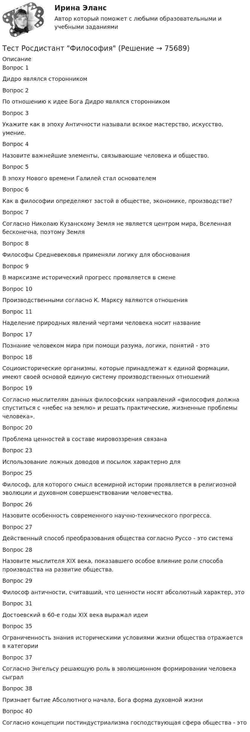      
            Описание
            Вопрос 1Дидро являлся сторонникомВопрос 2По отношению к идее Бога Дидро являлся сторонникомВопрос 3Укажите как в эпоху Античности называли всякое мастерство, искусство, умение.Вопрос 4Назовите важнейшие элементы, связывающие человека и общество.Вопрос 5В эпоху Нового времени Галилей стал основателемВопрос 6Как в философии определяют застой в обществе, экономике, производстве?Вопрос 7Согласно Николаю Кузанскому Земля не является центром мира, Вселенная бесконечна, поэтому ЗемляВопрос 8Философы Средневековья применяли логику для обоснованияВопрос 9В марксизме исторический прогресс проявляется в сменеВопрос 10Производственными согласно К. Марксу являются отношенияВопрос 11Наделение природных явлений чертами человека носит названиеВопрос 17Познание человеком мира при помощи разума, логики, понятий - этоВопрос 18Социоисторические организмы, которые принадлежат к единой формации, имеют своей основой единую систему производственных отношенийВопрос 19Согласно мыслителям данных философских направлений «философия должна спуститься с «небес на землю» и решать практические, жизненные проблемы человека».Вопрос 20Проблема ценностей в составе мировоззрения связана Вопрос 23Использование ложных доводов и посылок характерно дляВопрос 25Философ, для которого смысл всемирной истории проявляется в религиозной эволюции и духовном совершенствовании человечества.Вопрос 26Назовите особенность современного научно-технического прогресса.Вопрос 27Действенный способ преобразования общества согласно Руссо - это системаВопрос 28Назовите мыслителя XIX века, показавшего особое влияние роли способа производства на развитие общества.Вопрос 29Философ античности, считавший, что ценности носят абсолютный характер, этоВопрос 31Достоевский в 60-е годы ХIХ века выражал идеиВопрос 35Ограниченность знания историческими условиями жизни общества отражается в категорииВопрос 37Согласно Энгельсу решающую роль в эволюционном формировании человека сыгралВопрос 38Признает бытие Абсолютного начала, Бога форма духовной жизниВопрос 40Согласно концепции постиндустриализма господствующая сфера общества - это   
            
            
            Тест Росдистант Физика 3Тест Росдистант ФилософияТест Росдистант ФилософияТест Росдистант ХимияТест Росдистант ЭкономикаТест Росдистант ЭкономикаТест Росдистант Экспертная оценка продовольственных товаровтест Росдистант Русский язык и культура речиТест Росдистант Технологии физкультурно-спортивной деятельности 2Тест Росдистант Технология конструкционных материаловТест Росдистант Технология пищевых производств на предприятиях пищевой промышленностиТест Росдистант Технология продуктов общественного питания 3 Тест Росдистант Управление государственными и муниципальными закупкамиТест Росдистант Управление рисками