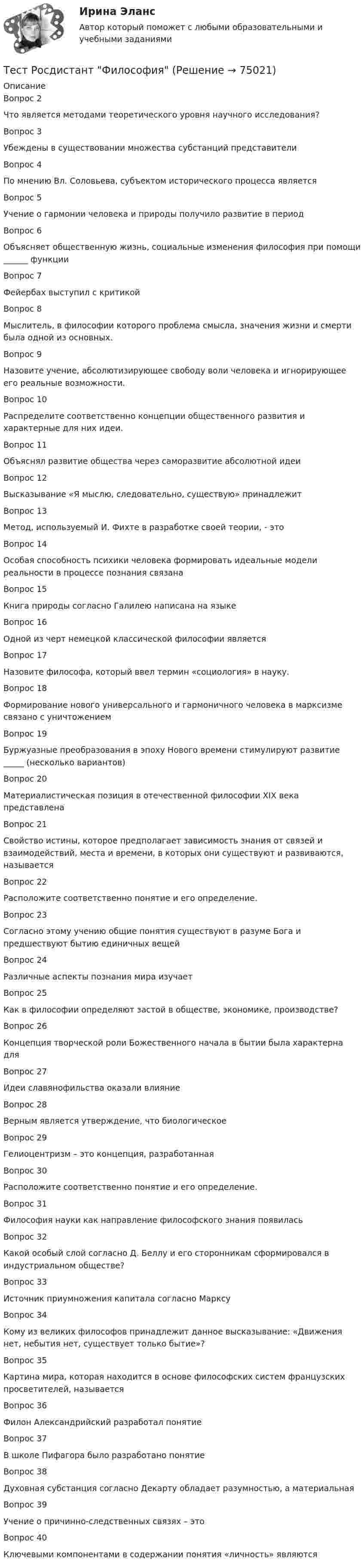      
            Описание
            Вопрос 2Что является методами теоретического уровня научного исследования?Вопрос 3Убеждены в существовании множества субстанций представителиВопрос 4 По мнению Вл. Соловьева, субъектом исторического процесса являетсяВопрос 5Учение о гармонии человека и природы получило развитие в периодВопрос 6Объясняет общественную жизнь, социальные изменения философия при помощи ______ функцииВопрос 7Фейербах выступил с критикойВопрос 8Мыслитель, в философии которого проблема смысла, значения жизни и смерти была одной из основных.Вопрос 9Назовите учение, абсолютизирующее свободу воли человека и игнорирующее его реальные возможности.Вопрос 10Распределите соответственно концепции общественного развития и характерные для них идеи.Вопрос 11Объяснял развитие общества через саморазвитие абсолютной идеиВопрос 12Высказывание «Я мыслю, следовательно, существую» принадлежитВопрос 13Метод, используемый И. Фихте в разработке своей теории, - этоВопрос 14Особая способность психики человека формировать идеальные модели реальности в процессе познания связанаВопрос 15Книга природы согласно Галилею написана на языкеВопрос 16Одной из черт немецкой классической философии являетсяВопрос 17Назовите философа, который ввел термин «социология» в науку.Вопрос 18Формирование нового универсального и гармоничного человека в марксизме связано с уничтожениемВопрос 19Буржуазные преобразования в эпоху Нового времени стимулируют развитие _____ (несколько вариантов)Вопрос 20Материалистическая позиция в отечественной философии XIX века представленаВопрос 21Свойство истины, которое предполагает зависимость знания от связей и взаимодействий, места и времени, в которых они существуют и развиваются, называетсяВопрос 22Расположите соответственно понятие и его определение.Вопрос 23Согласно этому учению общие понятия существуют в разуме Бога и предшествуют бытию единичных вещейВопрос 24Различные аспекты познания мира изучаетВопрос 25Как в философии определяют застой в обществе, экономике, производстве?Вопрос 26Концепция творческой роли Божественного начала в бытии была характерна дляВопрос 27Идеи славянофильства оказали влияниеВопрос 28Верным является утверждение, что биологическоеВопрос 29Гелиоцентризм – это концепция, разработаннаяВопрос 30Расположите соответственно понятие и его определение.Вопрос 31Философия науки как направление философского знания появиласьВопрос 32Какой особый слой согласно Д. Беллу и его сторонникам сформировался в индустриальном обществе?Вопрос 33Источник приумножения капитала согласно МарксуВопрос 34Кому из великих философов принадлежит данное высказывание: «Движения нет, небытия нет, существует только бытие»?Вопрос 35Картина мира, которая находится в основе философских систем французских просветителей, называетсяВопрос 36Филон Александрийский разработал понятиеВопрос 37В школе Пифагора было разработано понятиеВопрос 38Духовная субстанция согласно Декарту обладает разумностью, а материальнаяВопрос 39Учение о причинно-следственных связях – этоВопрос 40Ключевыми компонентами в содержании понятия «личность» являются   
            
            
            Тест Росдистант ФилософияТест Росдистант ФилософияТест Росдистант ХимияТест Росдистант ЭкономикаТест Росдистант ЭкономикаТест Росдистант Экспертная оценка продовольственных товаровТест Росдистант Экспертный анализ инженерно-технических мероприятийТест Росдистант Технологии физкультурно-спортивной деятельности 2Тест Росдистант Технология конструкционных материаловТест Росдистант Технология пищевых производств на предприятиях пищевой промышленностиТест Росдистант Технология продуктов общественного питания 3 Тест Росдистант Управление государственными и муниципальными закупкамиТест Росдистант Управление рискамиТест Росдистант Физика 2