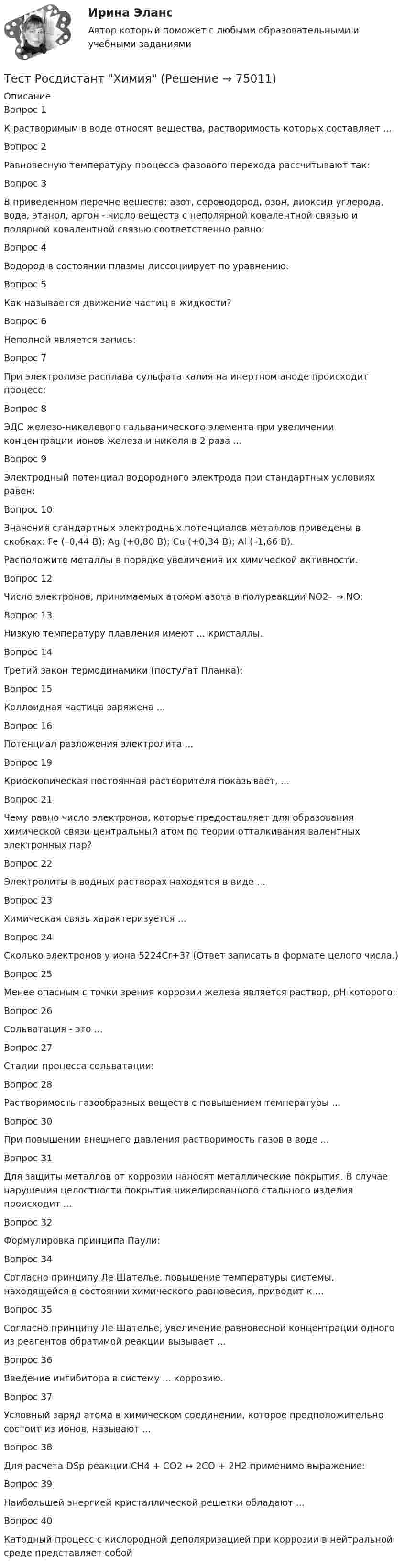      
            Описание
            Вопрос 1К растворимым в воде относят вещества, растворимость которых составляет ...Вопрос 2Равновесную температуру процесса фазового перехода рассчитывают так:Вопрос 3В приведенном перечне веществ: азот, сероводород, озон, диоксид углерода, вода, этанол, аргон - число веществ с неполярной ковалентной связью и полярной ковалентной связью соответственно равно:Вопрос 4Водород в состоянии плазмы диссоциирует по уравнению:Вопрос 5Как называется движение частиц в жидкости?Вопрос 6Неполной является запись:Вопрос 7При электролизе расплава сульфата калия на инертном аноде происходит процесс:Вопрос 8ЭДС железо-никелевого гальванического элемента при увеличении концентрации ионов железа и никеля в 2 раза ...Вопрос 9Электродный потенциал водородного электрода при стандартных условиях равен:Вопрос 10Значения стандартных электродных потенциалов металлов приведены в скобках: Fe (–0,44 B); Ag (+0,80 B); Cu (+0,34 B); Al (–1,66 В).Расположите металлы в порядке увеличения их химической активности.Вопрос 12Число электронов, принимаемых атомом азота в полуреакции NO2– → NO:Вопрос 13Низкую температуру плавления имеют ... кристаллы.Вопрос 14Третий закон термодинамики (постулат Планка):Вопрос 15Коллоидная частица заряжена ...Вопрос 16Потенциал разложения электролита ...Вопрос 19Криоскопическая постоянная растворителя показывает, ...Вопрос 21Чему равно число электронов, которые предоставляет для образования химической связи центральный атом по теории отталкивания валентных электронных пар?Вопрос 22Электролиты в водных растворах находятся в виде ...Вопрос 23Химическая связь характеризуется ...Вопрос 24Сколько электронов у иона 5224Cr+3? (Ответ записать в формате целого числа.)Вопрос 25Менее опасным с точки зрения коррозии железа является раствор, рН которого:Вопрос 26Сольватация - это ...Вопрос 27Стадии процесса сольватации:Вопрос 28Растворимость газообразных веществ с повышением температуры ...Вопрос 30При повышении внешнего давления растворимость газов в воде ...Вопрос 31Для защиты металлов от коррозии наносят металлические покрытия. В случае нарушения целостности покрытия никелированного стального изделия происходит ...Вопрос 32Формулировка принципа Паули:Вопрос 34Согласно принципу Ле Шателье, повышение температуры системы, находящейся в состоянии химического равновесия, приводит к ...Вопрос 35Согласно принципу Ле Шателье, увеличение равновесной концентрации одного из реагентов обратимой реакции вызывает ...Вопрос 36Введение ингибитора в систему ... коррозию.Вопрос 37Условный заряд атома в химическом соединении, которое предположительно состоит из ионов, называют ...Вопрос 38Для расчета DSр реакции CH4 + CO2 ↔ 2CO + 2H2 применимо выражение:Вопрос 39Наибольшей энергией кристаллической решетки обладают ...Вопрос 40Катодный процесс с кислородной деполяризацией при коррозии в нейтральной среде представляет собой   
            
            
            Тест Росдистант ФилософияТест Росдистант ХимияТест Росдистант ЭкономикаТест Росдистант ЭкономикаТест Росдистант Экспертная оценка продовольственных товаровТест Росдистант Экспертный анализ инженерно-технических мероприятийТест Росдистант Эксплуатационные материалыТест Росдистант Технология конструкционных материаловТест Росдистант Технология пищевых производств на предприятиях пищевой промышленностиТест Росдистант Технология продуктов общественного питания 3 Тест Росдистант Управление государственными и муниципальными закупкамиТест Росдистант Управление рискамиТест Росдистант Физика 2Тест Росдистант Физика 3
