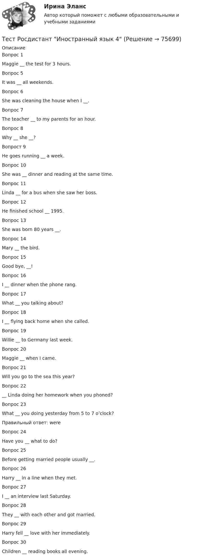      
            Описание
            Вопрос 1Maggie __ the test for 3 hours.Вопрос 5It was __ all weekends.Вопрос 6She was cleaning the house when I __.Вопрос 7The teacher __ to my parents for an hour.Вопрос 8Why __ she __?Вопрост 9He goes running __ a week.Вопрос 10She was __ dinner and reading at the same time.Вопрос 11Linda __ for a bus when she saw her boss.Вопрос 12He finished school __ 1995.Вопрос 13She was born 80 years __.Вопрос 14Mary __ the bird.Вопрос 15Good bye, __!Вопрос 16I __ dinner when the phone rang.Вопрос 17What __ you talking about?Вопрос 18I __ flying back home when she called.Вопрос 19Willie __ to Germany last week.Вопрос 20Maggie __ when I came.Вопрос 21Will you go to the sea this year?Вопрос 22__ Linda doing her homework when you phoned?Вопрос 23What __ you doing yesterday from 5 to 7 o’clock?Правильный ответ: were Вопрос 24Have you __ what to do?Вопрос 25Before getting married people usually __.Вопрос 26Harry __ in a line when they met.Вопрос 27I __ an interview last Saturday.Вопрос 28They __ with each other and got married.Вопрос 29Harry fell __ love with her immediately.Вопрос 30Children __ reading books all evening.   
            
            
            Тест Росдистант Высшая математика 1Тест Росдистант Иностранный язык 4Тест Росдистант Информационная безопасностьТест Росдистант ИсторияТест Росдистант Качественные и количественные методы в психологических и педагогических исследованияхТест Росдистант Конструкция промышленных и гражданских зданийТест Росдистант Материаловедение и ТКМ 2Тест Психология власти МТИТест Психосоматика 1, Росдистант, Более 90 вопросов!Тест Психосоматика 2, Росдистант, Более 160 вопросов!ТЕСТ раздел 1. Технологии составления современных управленческих документов (ДОУА) НСПКТест Роршаха (тест цветных пятен), тест Люшера (предпочтение одних стимулов другим) и методику «Несуществующее животное» относят к … Тест Росдистант Алгоритмы и структуры данныхТест Росдистант Анализ и разработка инновационных технических решений в области промышленной, пожарной безопасности, охраны труда и окружающей среды