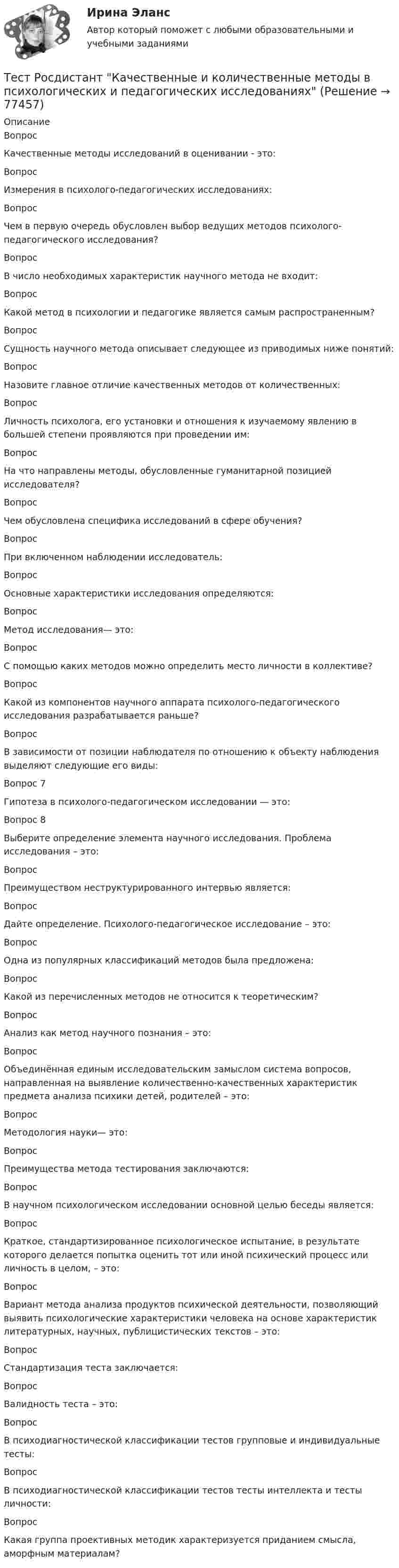      
            Описание
            ВопросКачественные методы исследований в оценивании - это:Вопрос Измерения в психолого-педагогических исследованиях:ВопросЧем в первую очередь обусловлен выбор ведущих методов психолого-педагогического исследования?ВопросВ число необходимых характеристик научного метода не входит:Вопрос Какой метод в психологии и педагогике является самым распространенным?Вопрос Сущность научного метода описывает следующее из приводимых ниже понятий:Вопрос Назовите главное отличие качественных методов от количественных:ВопросЛичность психолога, его установки и отношения к изучаемому явлению в большей степени проявляются при проведении им:ВопросНа что направлены методы, обусловленные гуманитарной позицией исследователя?ВопросЧем обусловлена специфика исследований в сфере обучения?Вопрос При включенном наблюдении исследователь:ВопросОсновные характеристики исследования определяются:Вопрос Метод исследования— это:Вопрос С помощью каких методов можно определить место личности в коллективе?Вопрос Какой из компонентов научного аппарата психолого-педагогического исследования разрабатывается раньше?ВопросВ зависимости от позиции наблюдателя по отношению к объекту наблюдения выделяют следующие его виды:Вопрос 7Гипотеза в психолого-педагогическом исследовании — это:Вопрос 8Выберите определение элемента научного исследования. Проблема исследования – это:Вопрос Преимуществом неструктурированного интервью является:Вопрос Дайте определение. Психолого-педагогическое исследование – это:Вопрос Одна из популярных классификаций методов была предложена:Вопрос Какой из перечисленных методов не относится к теоретическим?Вопрос Анализ как метод научного познания – это:Вопрос Объединённая единым исследовательским замыслом система вопросов, направленная на выявление количественно-качественных характеристик предмета анализа психики детей, родителей – это:Вопрос Методология науки— это:ВопросПреимущества метода тестирования заключаются:Вопрос В научном психологическом исследовании основной целью беседы является:Вопрос Краткое, стандартизированное психологическое испытание, в результате которого делается попытка оценить тот или иной психический процесс или личность в целом, – это:Вопрос Вариант метода анализа продуктов психической деятельности, позволяющий выявить психологические характеристики человека на основе характеристик литературных, научных, публицистических текстов – это:Вопрос Стандартизация теста заключается:ВопросВалидность теста – это:Вопрос В психодиагностической классификации тестов групповые и индивидуальные тесты:Вопрос В психодиагностической классификации тестов тесты интеллекта и тесты личности:Вопрос Какая группа проективных методик характеризуется приданием смысла, аморфным материалам?   
            
            
            Тест Росдистант ИсторияТест Росдистант Качественные и количественные методы в психологических и педагогических исследованияхТест Росдистант Конструкция промышленных и гражданских зданийТест Росдистант Материаловедение и ТКМ 2Тест Росдистант Материаловедение и ТКМ 2Тест Росдистант Методика развития речи дошкольников с ограниченными возможностями здоровья 1Тест Росдистант Методы и средства мониторинга производственной, промышленной, экологической безопасностиТЕСТ раздел 1. Технологии составления современных управленческих документов (ДОУА) НСПКТест Роршаха (тест цветных пятен), тест Люшера (предпочтение одних стимулов другим) и методику «Несуществующее животное» относят к … Тест Росдистант Алгоритмы и структуры данныхТест Росдистант Анализ и разработка инновационных технических решений в области промышленной, пожарной безопасности, охраны труда и окружающей средыТест Росдистант Анатомия центральной нервной системыТест Росдистант Высшая математика 1Тест Росдистант Иностранный язык 4