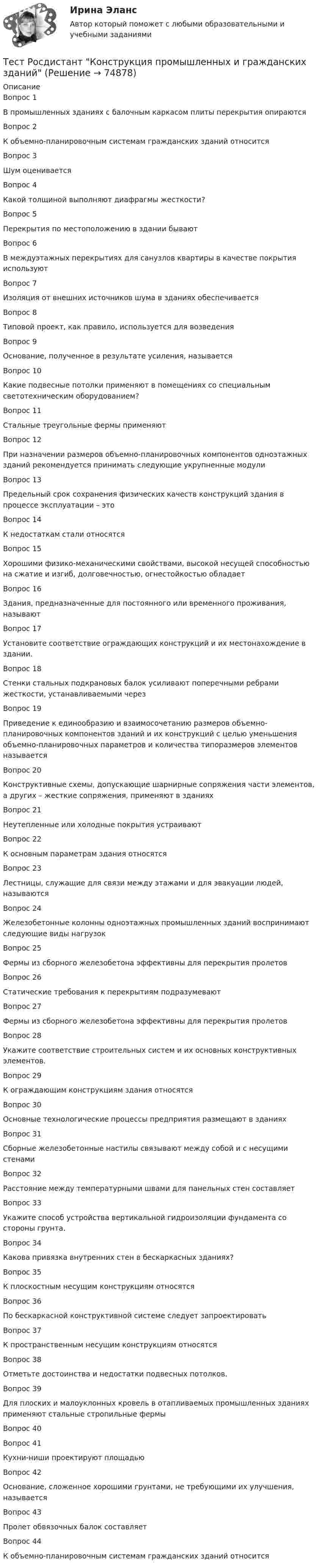      
            Описание
            Вопрос 1В промышленных зданиях с балочным каркасом плиты перекрытия опираютсяВопрос 2К объемно-планировочным системам гражданских зданий относитсяВопрос 3Шум оцениваетсяВопрос 4Какой толщиной выполняют диафрагмы жесткости?Вопрос 5Перекрытия по местоположению в здании бываютВопрос 6В междуэтажных перекрытиях для санузлов квартиры в качестве покрытия используютВопрос 7Изоляция от внешних источников шума в зданиях обеспечиваетсяВопрос 8Типовой проект, как правило, используется для возведенияВопрос 9Основание, полученное в результате усиления, называетсяВопрос 10Какие подвесные потолки применяют в помещениях со специальным светотехническим оборудованием? Вопрос 11Стальные треугольные фермы применяютВопрос 12При назначении размеров объемно-планировочных компонентов одноэтажных зданий рекомендуется принимать следующие укрупненные модулиВопрос 13Предельный срок сохранения физических качеств конструкций здания в процессе эксплуатации – этоВопрос 14К недостаткам стали относятсяВопрос 15Хорошими физико-механическими свойствами, высокой несущей способностью на сжатие и изгиб, долговечностью, огнестойкостью обладаетВопрос 16Здания, предназначенные для постоянного или временного проживания, называютВопрос 17Установите соответствие ограждающих конструкций и их местонахождение в здании.Вопрос 18Стенки стальных подкрановых балок усиливают поперечными ребрами жесткости, устанавливаемыми черезВопрос 19Приведение к единообразию и взаимосочетанию размеров объемно-планировочных компонентов зданий и их конструкций с целью уменьшения объемно-планировочных параметров и количества типоразмеров элементов называетсяВопрос 20Конструктивные схемы, допускающие шарнирные сопряжения части элементов, а других – жесткие сопряжения, применяют в зданияхВопрос 21Неутепленные или холодные покрытия устраиваютВопрос 22К основным параметрам здания относятсяВопрос 23Лестницы, служащие для связи между этажами и для эвакуации людей, называютсяВопрос 24Железобетонные колонны одноэтажных промышленных зданий воспринимают следующие виды нагрузокВопрос 25Фермы из сборного железобетона эффективны для перекрытия пролетовВопрос 26Статические требования к перекрытиям подразумеваютВопрос 27Фермы из сборного железобетона эффективны для перекрытия пролетовВопрос 28Укажите соответствие строительных систем и их основных конструктивных элементов.Вопрос 29К ограждающим конструкциям здания относятсяВопрос 30Основные технологические процессы предприятия размещают в зданияхВопрос 31Сборные железобетонные настилы связывают между собой и с несущими стенамиВопрос 32Расстояние между температурными швами для панельных стен составляетВопрос 33Укажите способ устройства вертикальной гидроизоляции фундамента со стороны грунта.Вопрос 34Какова привязка внутренних стен в бескаркасных зданиях?Вопрос 35К плоскостным несущим конструкциям относятсяВопрос 36По бескаркасной конструктивной системе следует запроектироватьВопрос 37К пространственным несущим конструкциям относятсяВопрос 38Отметьте достоинства и недостатки подвесных потолков.Вопрос 39Для плоских и малоуклонных кровель в отапливаемых промышленных зданиях применяют стальные стропильные фермыВопрос 40Вопрос 41Кухни-ниши проектируют площадьюВопрос 42Основание, сложенное хорошими грунтами, не требующими их улучшения, называетсяВопрос 43Пролет обвязочных балок составляетВопрос 44К объемно-планировочным системам гражданских зданий относится   
            
            
            Тест Росдистант Качественные и количественные методы в психологических и педагогических исследованияхТест Росдистант Конструкция промышленных и гражданских зданийТест Росдистант Материаловедение и ТКМ 2Тест Росдистант Материаловедение и ТКМ 2Тест Росдистант Методика развития речи дошкольников с ограниченными возможностями здоровья 1Тест Росдистант Методы и средства мониторинга производственной, промышленной, экологической безопасностиТест Росдистант МеханикаТест Роршаха (тест цветных пятен), тест Люшера (предпочтение одних стимулов другим) и методику «Несуществующее животное» относят к … Тест Росдистант Алгоритмы и структуры данныхТест Росдистант Анализ и разработка инновационных технических решений в области промышленной, пожарной безопасности, охраны труда и окружающей средыТест Росдистант Анатомия центральной нервной системыТест Росдистант Высшая математика 1Тест Росдистант Иностранный язык 4Тест Росдистант Информационная безопасность