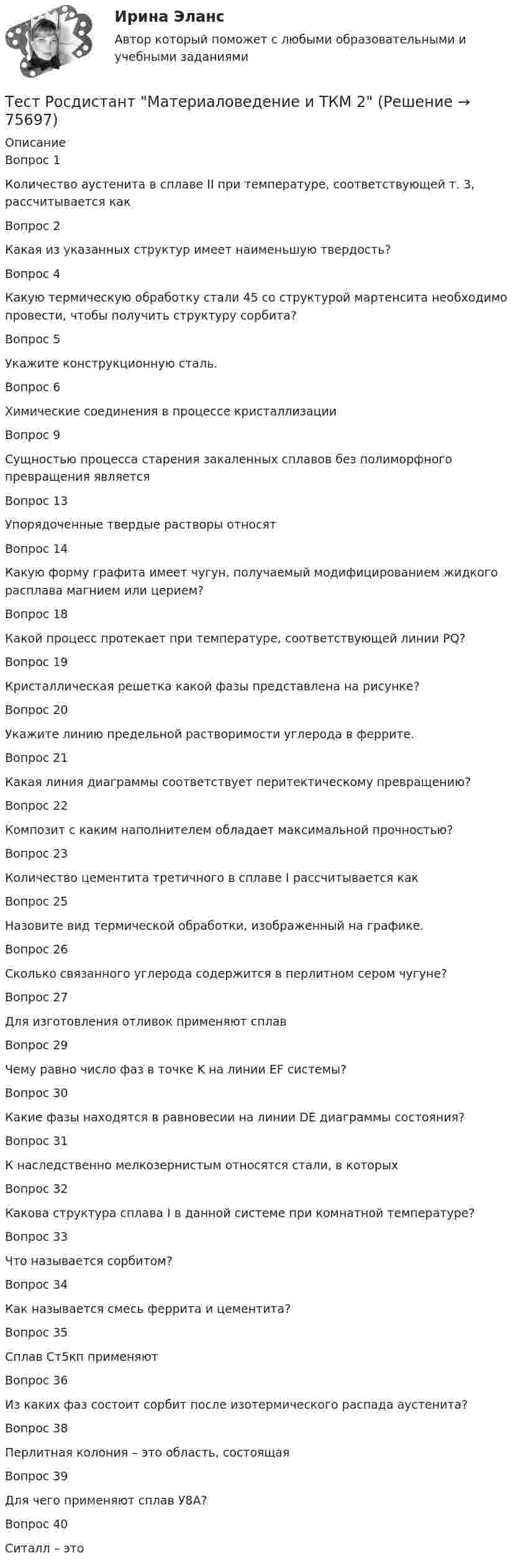      
            Описание
            Вопрос 1Количество аустенита в сплаве II при температуре, соответствующей т. 3, рассчитывается какВопрос 2Какая из указанных структур имеет наименьшую твердость?Вопрос 4Какую термическую обработку стали 45 со структурой мартенсита необходимо провести, чтобы получить структуру сорбита?Вопрос 5Укажите конструкционную сталь.Вопрос 6Химические соединения в процессе кристаллизацииВопрос 9Сущностью процесса старения закаленных сплавов без полиморфного превращения являетсяВопрос 13Упорядоченные твердые растворы относятВопрос 14Какую форму графита имеет чугун, получаемый модифицированием жидкого расплава магнием или церием?Вопрос 18Какой процесс протекает при температуре, соответствующей линии PQ?Вопрос 19Кристаллическая решетка какой фазы представлена на рисунке?Вопрос 20Укажите линию предельной растворимости углерода в феррите.Вопрос 21Какая линия диаграммы соответствует перитектическому превращению? Вопрос 22Композит с каким наполнителем обладает максимальной прочностью?Вопрос 23Количество цементита третичного в сплаве I рассчитывается как Вопрос 25Назовите вид термической обработки, изображенный на графике.Вопрос 26Сколько связанного углерода содержится в перлитном сером чугуне?Вопрос 27Для изготовления отливок применяют сплавВопрос 29Чему равно число фаз в точке K на линии EF системы?Вопрос 30Какие фазы находятся в равновесии на линии DE диаграммы состояния?Вопрос 31К наследственно мелкозернистым относятся стали, в которыхВопрос 32Какова структура сплава I в данной системе при комнатной температуре?Вопрос 33Что называется сорбитом?Вопрос 34Как называется смесь феррита и цементита?Вопрос 35Сплав Ст5кп применяютВопрос 36Из каких фаз состоит сорбит после изотермического распада аустенита?Вопрос 38Перлитная колония – это область, состоящаяВопрос 39Для чего применяют сплав У8А?Вопрос 40Ситалл – это   
            
            
            Тест Росдистант Конструкция промышленных и гражданских зданийТест Росдистант Материаловедение и ТКМ 2Тест Росдистант Материаловедение и ТКМ 2Тест Росдистант Методика развития речи дошкольников с ограниченными возможностями здоровья 1Тест Росдистант Методы и средства мониторинга производственной, промышленной, экологической безопасностиТест Росдистант МеханикаТЕСТ Росдистант Механика 1 Тест Росдистант Алгоритмы и структуры данныхТест Росдистант Анализ и разработка инновационных технических решений в области промышленной, пожарной безопасности, охраны труда и окружающей средыТест Росдистант Анатомия центральной нервной системыТест Росдистант Высшая математика 1Тест Росдистант Иностранный язык 4Тест Росдистант Информационная безопасностьТест Росдистант История