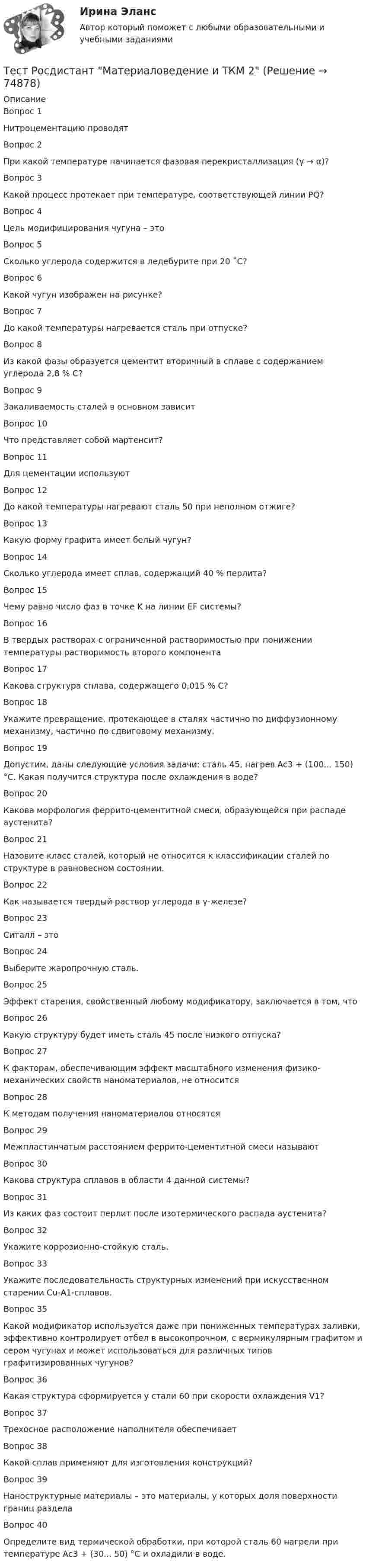      
            Описание
            Вопрос 1Нитроцементацию проводятВопрос 2При какой температуре начинается фазовая перекристаллизация (γ → α)?Вопрос 3Какой процесс протекает при температуре, соответствующей линии PQ?Вопрос 4Цель модифицирования чугуна – этоВопрос 5Сколько углерода содержится в ледебурите при 20 ˚С?Вопрос 6Какой чугун изображен на рисунке?Вопрос 7До какой температуры нагревается сталь при отпуске?Вопрос 8Из какой фазы образуется цементит вторичный в сплаве с содержанием углерода 2,8 % С?Вопрос 9Закаливаемость сталей в основном зависитВопрос 10Что представляет собой мартенсит?Вопрос 11Для цементации используютВопрос 12До какой температуры нагревают сталь 50 при неполном отжиге?Вопрос 13Какую форму графита имеет белый чугун?Вопрос 14Сколько углерода имеет сплав, содержащий 40 % перлита?Вопрос 15Чему равно число фаз в точке K на линии EF системы?Вопрос 16В твердых растворах с ограниченной растворимостью при понижении температуры растворимость второго компонентаВопрос 17Какова структура сплава, содержащего 0,015 % С?Вопрос 18Укажите превращение, протекающее в сталях частично по диффузионному механизму, частично по сдвиговому механизму.Вопрос 19Допустим, даны следующие условия задачи: сталь 45, нагрев Ас3 + (100... 150) °С. Какая получится структура после охлаждения в воде?Вопрос 20Какова морфология феррито-цементитной смеси, образующейся при распаде аустенита?Вопрос 21Назовите класс сталей, который не относится к классификации сталей по структуре в равновесном состоянии.Вопрос 22Как называется твердый раствор углерода в γ-железе?Вопрос 23Ситалл – этоВопрос 24Выберите жаропрочную сталь.Вопрос 25Эффект старения, свойственный любому модификатору, заключается в том, чтоВопрос 26Какую структуру будет иметь сталь 45 после низкого отпуска?Вопрос 27К факторам, обеспечивающим эффект масштабного изменения физико-механических свойств наноматериалов, не относитсяВопрос 28К методам получения наноматериалов относятсяВопрос 29Межпластинчатым расстоянием феррито-цементитной смеси называютВопрос 30Какова структура сплавов в области 4 данной системы?Вопрос 31Из каких фаз состоит перлит после изотермического распада аустенита?Вопрос 32Укажите коррозионно-стойкую сталь.Вопрос 33Укажите последовательность структурных изменений при искусственном старении Сu-А1-сплавов.Вопрос 35Какой модификатор используется даже при пониженных температурах заливки, эффективно контролирует отбел в высокопрочном, с вермикулярным графитом и сером чугунах и может использоваться для различных типов графитизированных чугунов?Вопрос 36Какая структура сформируется у стали 60 при скорости охлаждения V1?Вопрос 37Трехосное расположение наполнителя обеспечиваетВопрос 38Какой сплав применяют для изготовления конструкций?Вопрос 39Наноструктурные материалы – это материалы, у которых доля поверхности границ разделаВопрос 40Определите вид термической обработки, при которой сталь 60 нагрели при температуре Ас3 + (30... 50) °С и охладили в воде.   
            
            
            Тест Росдистант Материаловедение и ТКМ 2Тест Росдистант Материаловедение и ТКМ 2Тест Росдистант Методика развития речи дошкольников с ограниченными возможностями здоровья 1Тест Росдистант Методы и средства мониторинга производственной, промышленной, экологической безопасностиТест Росдистант МеханикаТЕСТ Росдистант Механика 1Тест Росдистант Общая и экспериментальная психологияТест Росдистант Анализ и разработка инновационных технических решений в области промышленной, пожарной безопасности, охраны труда и окружающей средыТест Росдистант Анатомия центральной нервной системыТест Росдистант Высшая математика 1Тест Росдистант Иностранный язык 4Тест Росдистант Информационная безопасностьТест Росдистант ИсторияТест Росдистант Качественные и количественные методы в психологических и педагогических исследованиях
