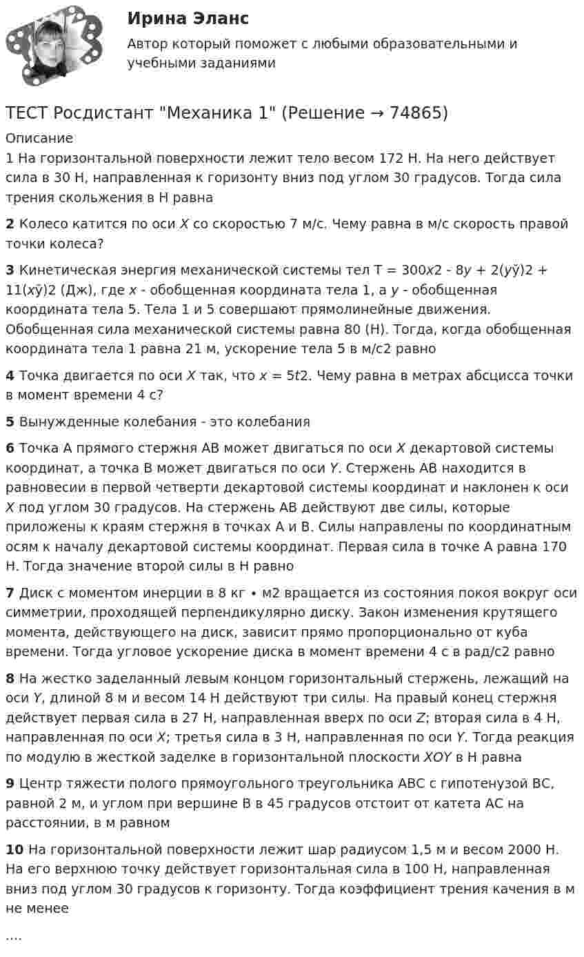      
            Описание
            1 На горизонтальной поверхности лежит тело весом 172 Н. На него действует сила в 30 Н, направленная к горизонту вниз под углом 30 градусов. Тогда сила трения скольжения в Н равна 2 Колесо катится по оси Х со скоростью 7 м/с. Чему равна в м/с скорость правой точки колеса? 3 Кинетическая энергия механической системы тел Т = 300х2 - 8у + 2(уў)2 + 11(хў)2 (Дж), где х - обобщенная координата тела 1, а у - обобщенная координата тела 5. Тела 1 и 5 совершают прямолинейные движения. Обобщенная сила механической системы равна 80 (Н). Тогда, когда обобщенная координата тела 1 равна 21 м, ускорение тела 5 в м/с2 равно 4 Точка двигается по оси Х так, что х = 5t2. Чему равна в метрах абсцисса точки в момент времени 4 с? 5 Вынужденные колебания - это колебания 6 Точка А прямого стержня АВ может двигаться по оси Х декартовой системы координат, а точка В может двигаться по оси Y. Стержень АВ находится в равновесии в первой четверти декартовой системы координат и наклонен к оси Х под углом 30 градусов. На стержень АВ действуют две силы, которые приложены к краям стержня в точках А и В. Силы направлены по координатным осям к началу декартовой системы координат. Первая сила в точке А равна 170 Н. Тогда значение второй силы в Н равно 7 Диск с моментом инерции в 8 кг ∙ м2 вращается из состояния покоя вокруг оси симметрии, проходящей перпендикулярно диску. Закон изменения крутящего момента, действующего на диск, зависит прямо пропорционально от куба времени. Тогда угловое ускорение диска в момент времени 4 с в рад/с2 равно 8 На жестко заделанный левым концом горизонтальный стержень, лежащий на оси Y, длиной 8 м и весом 14 Н действуют три силы. На правый конец стержня действует первая сила в 27 Н, направленная вверх по оси Z; вторая сила в 4 Н, направленная по оси Х; третья сила в 3 Н, направленная по оси Y. Тогда реакция по модулю в жесткой заделке в горизонтальной плоскости ХОY в Н равна 9 Центр тяжести полого прямоугольного треугольника АВС с гипотенузой ВС, равной 2 м, и углом при вершине В в 45 градусов отстоит от катета АС на расстоянии, в м равном 10 На горизонтальной поверхности лежит шар радиусом 1,5 м и весом 2000 Н. На его верхнюю точку действует горизонтальная сила в 100 Н, направленная вниз под углом 30 градусов к горизонту. Тогда коэффициент трения качения в м не менее....   
            
            
            Тест Росдистант МеханикаТЕСТ Росдистант Механика 1Тест Росдистант Общая и экспериментальная психологияТест Росдистант Объектно-ориентированное программирование на C++Тест Росдистант Организация и управление пожарной безопасностью 2Тест Росдистант Организация производства и обслуживания на предприятиях общественного питания 2Тест Росдистант Органическая химия 2Тест Росдистант Информационная безопасностьТест Росдистант ИсторияТест Росдистант Качественные и количественные методы в психологических и педагогических исследованияхТест Росдистант Конструкция промышленных и гражданских зданийТест Росдистант Материаловедение и ТКМ 2Тест Росдистант Материаловедение и ТКМ 2Тест Росдистант Методика развития речи дошкольников с ограниченными возможностями здоровья 1