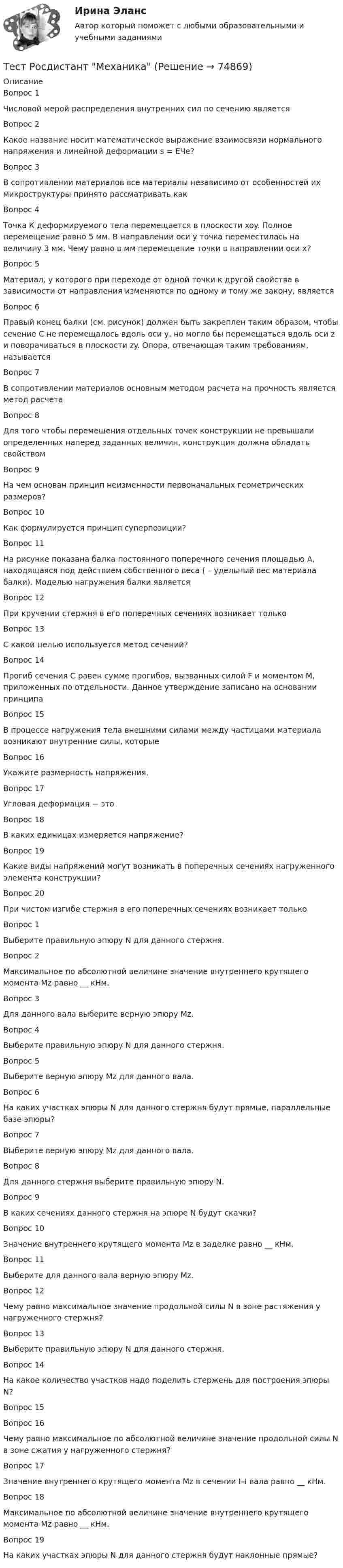      
            Описание
            Вопрос 1Числовой мерой распределения внутренних сил по сечению являетсяВопрос 2Какое название носит математическое выражение взаимосвязи нормального напряжения и линейной деформации s = EЧe?Вопрос 3В сопротивлении материалов все материалы независимо от особенностей их микроструктуры принято рассматривать какВопрос 4Точка К деформируемого тела перемещается в плоскости xoy. Полное перемещение равно 5 мм. В направлении оси y точка переместилась на величину 3 мм. Чему равно в мм перемещение точки в направлении оси x?Вопрос 5Материал, у которого при переходе от одной точки к другой свойства в зависимости от направления изменяются по одному и тому же закону, являетсяВопрос 6Правый конец балки (см. рисунок) должен быть закреплен таким образом, чтобы сечение С не перемещалось вдоль оси y, но могло бы перемещаться вдоль оси z и поворачиваться в плоскости zy. Опора, отвечающая таким требованиям, называетсяВопрос 7В сопротивлении материалов основным методом расчета на прочность является метод расчетаВопрос 8Для того чтобы перемещения отдельных точек конструкции не превышали определенных наперед заданных величин, конструкция должна обладать свойствомВопрос 9На чем основан принцип неизменности первоначальных геометрических размеров?Вопрос 10Как формулируется принцип суперпозиции?Вопрос 11На рисунке показана балка постоянного поперечного сечения площадью А, находящаяся под действием собственного веса ( – удельный вес материала балки). Моделью нагружения балки являетсяВопрос 12При кручении стержня в его поперечных сечениях возникает толькоВопрос 13С какой целью используется метод сечений?Вопрос 14Прогиб сечения С равен сумме прогибов, вызванных силой F и моментом М, приложенных по отдельности. Данное утверждение записано на основании принципаВопрос 15В процессе нагружения тела внешними силами между частицами материала возникают внутренние силы, которыеВопрос 16Укажите размерность напряжения.Вопрос 17Угловая деформация − этоВопрос 18В каких единицах измеряется напряжение?Вопрос 19Какие виды напряжений могут возникать в поперечных сечениях нагруженного элемента конструкции?Вопрос 20При чистом изгибе стержня в его поперечных сечениях возникает толькоВопрос 1Выберите правильную эпюру N для данного стержня.Вопрос 2Максимальное по абсолютной величине значение внутреннего крутящего момента Mz равно __ кНм.Вопрос 3Для данного вала выберите верную эпюру Mz.Вопрос 4Выберите правильную эпюру N для данного стержня.Вопрос 5Выберите верную эпюру Mz для данного вала.Вопрос 6На каких участках эпюры N для данного стержня будут прямые, параллельные базе эпюры?Вопрос 7Выберите верную эпюру Mz для данного вала.Вопрос 8Для данного стержня выберите правильную эпюру N.Вопрос 9В каких сечениях данного стержня на эпюре N будут скачки?Вопрос 10Значение внутреннего крутящего момента Mz в заделке равно __ кНм.Вопрос 11Выберите для данного вала верную эпюру Mz.Вопрос 12Чему равно максимальное значение продольной силы N в зоне растяжения у нагруженного стержня?Вопрос 13Выберите правильную эпюру N для данного стержня.Вопрос 14На какое количество участков надо поделить стержень для построения эпюры N?Вопрос 15Вопрос 16Чему равно максимальное по абсолютной величине значение продольной силы N в зоне сжатия у нагруженного стержня?Вопрос 17Значение внутреннего крутящего момента Mz в сечении I–I вала равно __ кНм.Вопрос 18Максимальное по абсолютной величине значение внутреннего крутящего момента Mz равно __ кНм.Вопрос 19На каких участках эпюры N для данного стержня будут наклонные прямые?   
            
            
            Тест Росдистант Методы и средства мониторинга производственной, промышленной, экологической безопасностиТест Росдистант МеханикаТЕСТ Росдистант Механика 1Тест Росдистант Общая и экспериментальная психологияТест Росдистант Объектно-ориентированное программирование на C++Тест Росдистант Организация и управление пожарной безопасностью 2Тест Росдистант Организация производства и обслуживания на предприятиях общественного питания 2Тест Росдистант Иностранный язык 4Тест Росдистант Информационная безопасностьТест Росдистант ИсторияТест Росдистант Качественные и количественные методы в психологических и педагогических исследованияхТест Росдистант Конструкция промышленных и гражданских зданийТест Росдистант Материаловедение и ТКМ 2Тест Росдистант Материаловедение и ТКМ 2