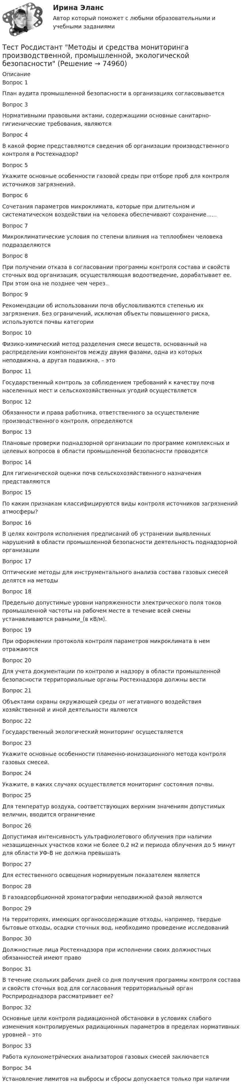      
            Описание
            Вопрос 1План аудита промышленной безопасности в организациях согласовываетсяВопрос 3Нормативными правовыми актами, содержащими основные санитарно-гигиенические требования, являютсяВопрос 4В какой форме представляются сведения об организации производственного контроля в Ростехнадзор?Вопрос 5Укажите основные особенности газовой среды при отборе проб для контроля источников загрязнений.Вопрос 6Сочетания параметров микроклимата, которые при длительном и систематическом воздействии на человека обеспечивают сохранение......Вопрос 7Микроклиматические условия по степени влияния на теплообмен человека подразделяютсяВопрос 8При получении отказа в согласовании программы контроля состава и свойств сточных вод организация, осуществляющая водоотведение, дорабатывает ее. При этом она не позднее чем через..Вопрос 9Рекомендации об использовании почв обусловливаются степенью их загрязнения. Без ограничений, исключая объекты повышенного риска, используются почвы категорииВопрос 10Физико-химический метод разделения смеси веществ, основанный на распределении компонентов между двумя фазами, одна из которых неподвижна, а другая подвижна, – этоВопрос 11Государственный контроль за соблюдением требований к качеству почв населенных мест и сельскохозяйственных угодий осуществляетсяВопрос 12Обязанности и права работника, ответственного за осуществление производственного контроля, определяютсяВопрос 13Плановые проверки поднадзорной организации по программе комплексных и целевых вопросов в области промышленной безопасности проводятсяВопрос 14Для гигиенической оценки почв сельскохозяйственного назначения представляютсяВопрос 15По каким признакам классифицируются виды контроля источников загрязнений атмосферы?Вопрос 16В целях контроля исполнения предписаний об устранении выявленных нарушений в области промышленной безопасности деятельность поднадзорной организации   Вопрос 17Оптические методы для инструментального анализа состава газовых смесей делятся на методыВопрос 18Предельно допустимые уровни напряженности электрического поля токов промышленной частоты на рабочем месте в течение всей смены устанавливаются равными_(в кВ/м).Вопрос 19При оформлении протокола контроля параметров микроклимата в нем отражаютсяВопрос 20Для учета документации по контролю и надзору в области промышленной безопасности территориальные органы Ростехнадзора должны вестиВопрос 21Объектами охраны окружающей среды от негативного воздействия хозяйственной и иной деятельности являютсяВопрос 22Государственный экологический мониторинг осуществляетсяВопрос 23Укажите основные особенности пламенно-ионизационного метода контроля газовых смесей.Вопрос 24Укажите, в каких случаях осуществляется мониторинг состояния почвы.Вопрос 25Для температур воздуха, соответствующих верхним значениям допустимых величин, вводится ограничениеВопрос 26Допустимая интенсивность ультрафиолетового облучения при наличии незащищенных участков кожи не более 0,2 м2 и периода облучения до 5 минут для области УФ-В не должна превышатьВопрос 27Для естественного освещения нормируемым показателем являетсяВопрос 28В газоадсорбционной хроматографии неподвижной фазой являютсяВопрос 29На территориях, имеющих органосодержащие отходы, например, твердые бытовые отходы, осадки сточных вод, необходимо проведение исследованийВопрос 30Должностные лица Ростехнадзора при исполнении своих должностных обязанностей имеют правоВопрос 31В течение скольких рабочих дней со дня получения программы контроля состава и свойств сточных вод для согласования территориальный орган Росприроднадзора рассматривает ее?Вопрос 32Основные цели контроля радиационной обстановки в условиях слабого изменения контролируемых радиационных параметров в пределах нормативных уровней – этоВопрос 33Работа кулонометри́ческих анализаторов газовых смесей заключаетсяВопрос 34Установление лимитов на выбросы и сбросы допускается только при наличии   
            
            
            Тест Росдистант Методика развития речи дошкольников с ограниченными возможностями здоровья 1Тест Росдистант Методы и средства мониторинга производственной, промышленной, экологической безопасностиТест Росдистант МеханикаТЕСТ Росдистант Механика 1Тест Росдистант Общая и экспериментальная психологияТест Росдистант Объектно-ориентированное программирование на C++Тест Росдистант Организация и управление пожарной безопасностью 2Тест Росдистант Высшая математика 1Тест Росдистант Иностранный язык 4Тест Росдистант Информационная безопасностьТест Росдистант ИсторияТест Росдистант Качественные и количественные методы в психологических и педагогических исследованияхТест Росдистант Конструкция промышленных и гражданских зданийТест Росдистант Материаловедение и ТКМ 2