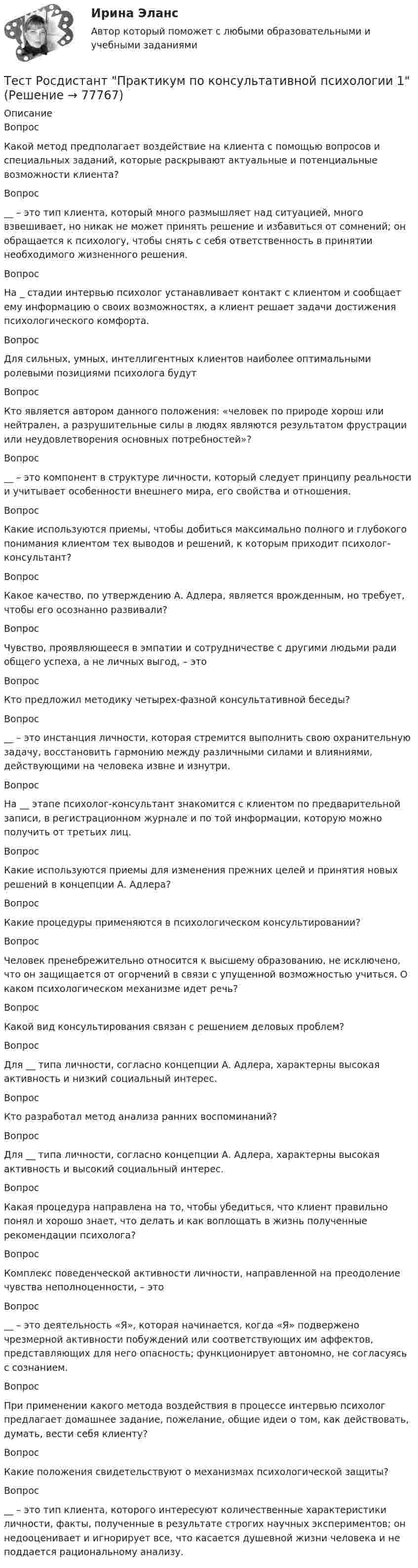      
            Описание
            Вопрос Какой метод предполагает воздействие на клиента с помощью вопросов и специальных заданий, которые раскрывают актуальные и потенциальные возможности клиента?Вопрос __ – это тип клиента, который много размышляет над ситуацией, много взвешивает, но никак не может принять решение и избавиться от сомнений; он обращается к психологу, чтобы снять с себя ответственность в принятии необходимого жизненного решения.Вопрос На _ стадии интервью психолог устанавливает контакт с клиентом и сообщает ему информацию о своих возможностях, а клиент решает задачи достижения психологического комфорта.Вопрос Для сильных, умных, интеллигентных клиентов наиболее оптимальными ролевыми позициями психолога будутВопрос Кто является автором данного положения: «человек по природе хорош или нейтрален, а разрушительные силы в людях являются результатом фрустрации или неудовлетворения основных потребностей»?Вопрос __ – это компонент в структуре личности, который следует принципу реальности и учитывает особенности внешнего мира, его свойства и отношения.Вопрос Какие используются приемы, чтобы добиться максимально полного и глубокого понимания клиентом тех выводов и решений, к которым приходит психолог-консультант?Вопрос Какое качество, по утверждению А. Адлера, является врожденным, но требует, чтобы его осознанно развивали?ВопросЧувство, проявляющееся в эмпатии и сотрудничестве с другими людьми ради общего успеха, а не личных выгод, – этоВопрос Кто предложил методику четырех-фазной консультативной беседы?Вопрос __ – это инстанция личности, которая стремится выполнить свою охранительную задачу, восстановить гармонию между различными силами и влияниями, действующими на человека извне и изнутри.Вопрос На __ этапе психолог-консультант знакомится с клиентом по предварительной записи, в регистрационном журнале и по той информации, которую можно получить от третьих лиц.Вопрос Какие используются приемы для изменения прежних целей и принятия новых решений в концепции А. Адлера?Вопрос Какие процедуры применяются в психологическом консультировании? ВопросЧеловек пренебрежительно относится к высшему образованию, не исключено, что он защищается от огорчений в связи с упущенной возможностью учиться. О каком психологическом механизме идет речь? Вопрос Какой вид консультирования связан с решением деловых проблем?Вопрос Для __ типа личности, согласно концепции А. Адлера, характерны высокая активность и низкий социальный интерес. Вопрос Кто разработал метод анализа ранних воспоминаний?Вопрос Для __ типа личности, согласно концепции А. Адлера, характерны высокая активность и высокий социальный интерес. Вопрос Какая процедура направлена на то, чтобы убедиться, что клиент правильно понял и хорошо знает, что делать и как воплощать в жизнь полученные рекомендации психолога?Вопрос Комплекс поведенческой активности личности, направленной на преодоление чувства неполноценности, – этоВопрос __ – это деятельность «Я», которая начинается, когда «Я» подвержено чрезмерной активности побуждений или соответствующих им аффектов, представляющих для него опасность; функционирует автономно, не согласуясь с сознанием.Вопрос При применении какого метода воздействия в процессе интервью психолог предлагает домашнее задание, пожелание, общие идеи о том, как действовать, думать, вести себя клиенту?Вопрос Какие положения свидетельствуют о механизмах психологической защиты?Вопрос __ – это тип клиента, которого интересуют количественные характеристики личности, факты, полученные в результате строгих научных экспериментов; он недооценивает и игнорирует все, что касается душевной жизни человека и не поддается рациональному анализу.   
            
            
            Тест Росдистант Оценка стоимости бизнеса (продвинутый уровень)Тест Росдистант Практикум по консультативной психологии 1Тест Росдистант Практикум по консультативной психологии 2Тест Росдистант Предпринимательская деятельность. Системный подход в управлении проектамиТест Росдистант Программирование на Java (Джава) 1Тест Росдистант Проектирование предприятий общественного питанияТест Росдистант Проектная деятельность 4Тест Росдистант Методы и средства мониторинга производственной, промышленной, экологической безопасностиТест Росдистант МеханикаТЕСТ Росдистант Механика 1Тест Росдистант Общая и экспериментальная психологияТест Росдистант Объектно-ориентированное программирование на C++Тест Росдистант Организация и управление пожарной безопасностью 2Тест Росдистант Организация производства и обслуживания на предприятиях общественного питания 2